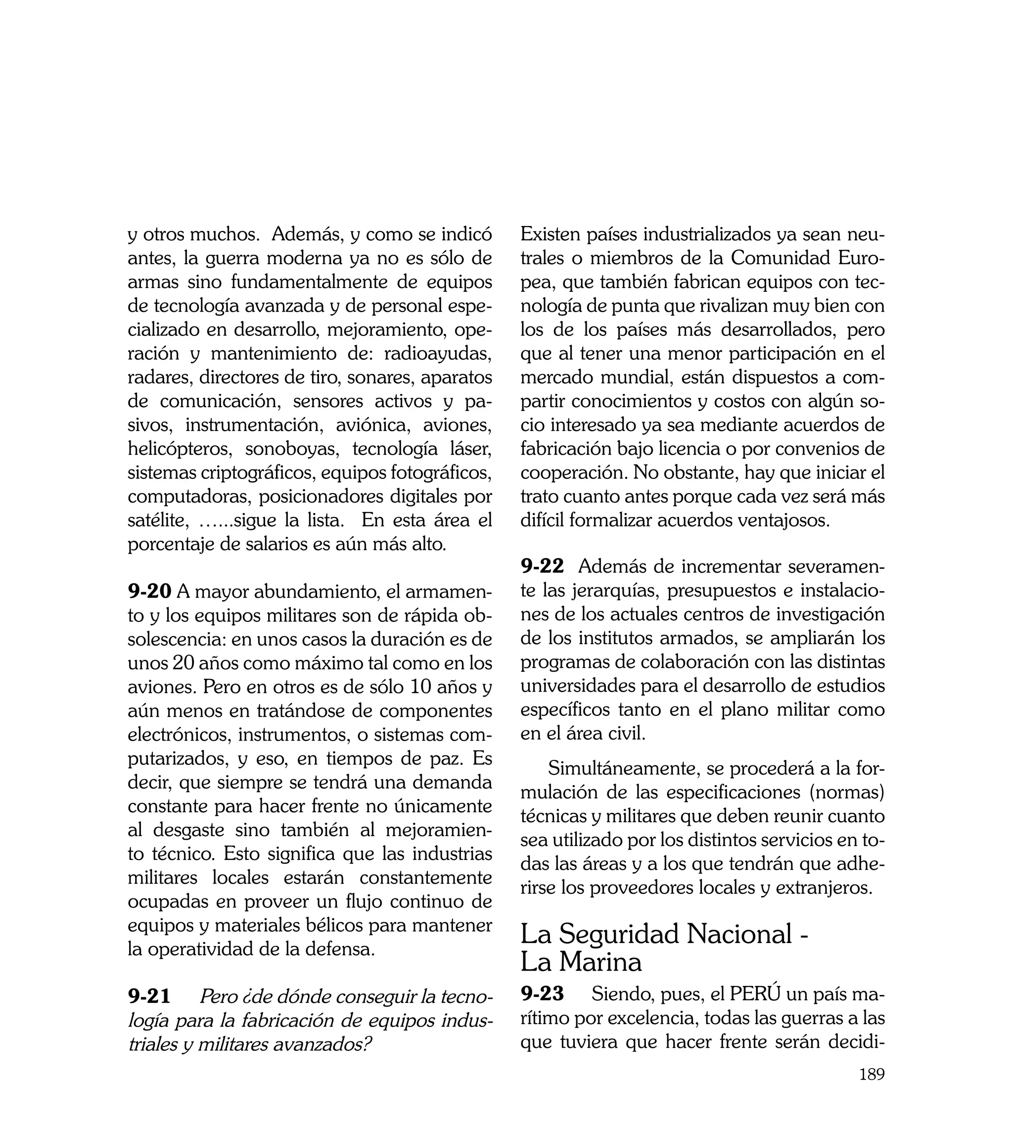 y otros muchos. Además, y como se indicó         Existen países industrializados ya sean neu-
antes, la guerra moderna ya no es sólo de        trales o miembros de la Comunidad Euro-
armas sino fundamentalmente de equipos           pea, que también fabrican equipos con tec-
de tecnología avanzada y de personal espe-       nología de punta que rivalizan muy bien con
cializado en desarrollo, mejoramiento, ope-      los de los países más desarrollados, pero
ración y mantenimiento de: radioayudas,          que al tener una menor participación en el
radares, directores de tiro, sonares, aparatos   mercado mundial, están dispuestos a com-
de comunicación, sensores activos y pa-          partir conocimientos y costos con algún so-
sivos, instrumentación, aviónica, aviones,       cio interesado ya sea mediante acuerdos de
helicópteros, sonoboyas, tecnología láser,       fabricación bajo licencia o por convenios de
sistemas criptográficos, equipos fotográficos,   cooperación. No obstante, hay que iniciar el
computadoras, posicionadores digitales por       trato cuanto antes porque cada vez será más
satélite, …...sigue la lista. En esta área el    difícil formalizar acuerdos ventajosos.
porcentaje de salarios es aún más alto.
                                                 9-22 Además de incrementar severamen-
9-20 A mayor abundamiento, el armamen-           te las jerarquías, presupuestos e instalacio-
to y los equipos militares son de rápida ob-     nes de los actuales centros de investigación
solescencia: en unos casos la duración es de     de los institutos armados, se ampliarán los
unos 20 años como máximo tal como en los         programas de colaboración con las distintas
aviones. Pero en otros es de sólo 10 años y      universidades para el desarrollo de estudios
aún menos en tratándose de componentes           específicos tanto en el plano militar como
electrónicos, instrumentos, o sistemas com-      en el área civil.
putarizados, y eso, en tiempos de paz. Es
                                                     Simultáneamente, se procederá a la for-
decir, que siempre se tendrá una demanda
                                                 mulación de las especificaciones (normas)
constante para hacer frente no únicamente
                                                 técnicas y militares que deben reunir cuanto
al desgaste sino también al mejoramien-
                                                 sea utilizado por los distintos servicios en to-
to técnico. Esto significa que las industrias
                                                 das las áreas y a los que tendrán que adhe-
militares locales estarán constantemente
                                                 rirse los proveedores locales y extranjeros.
ocupadas en proveer un flujo continuo de
equipos y materiales bélicos para mantener
la operatividad de la defensa.
                                                 La Seguridad Nacional -
                                                 La Marina
9-21	 Pero ¿de dónde conseguir la tecno-         9-23	 Siendo, pues, el PERÚ un país ma-
logía para la fabricación de equipos indus-      rítimo por excelencia, todas las guerras a las
triales y militares avanzados?                   que tuviera que hacer frente serán decidi-
                                                                                             189
 