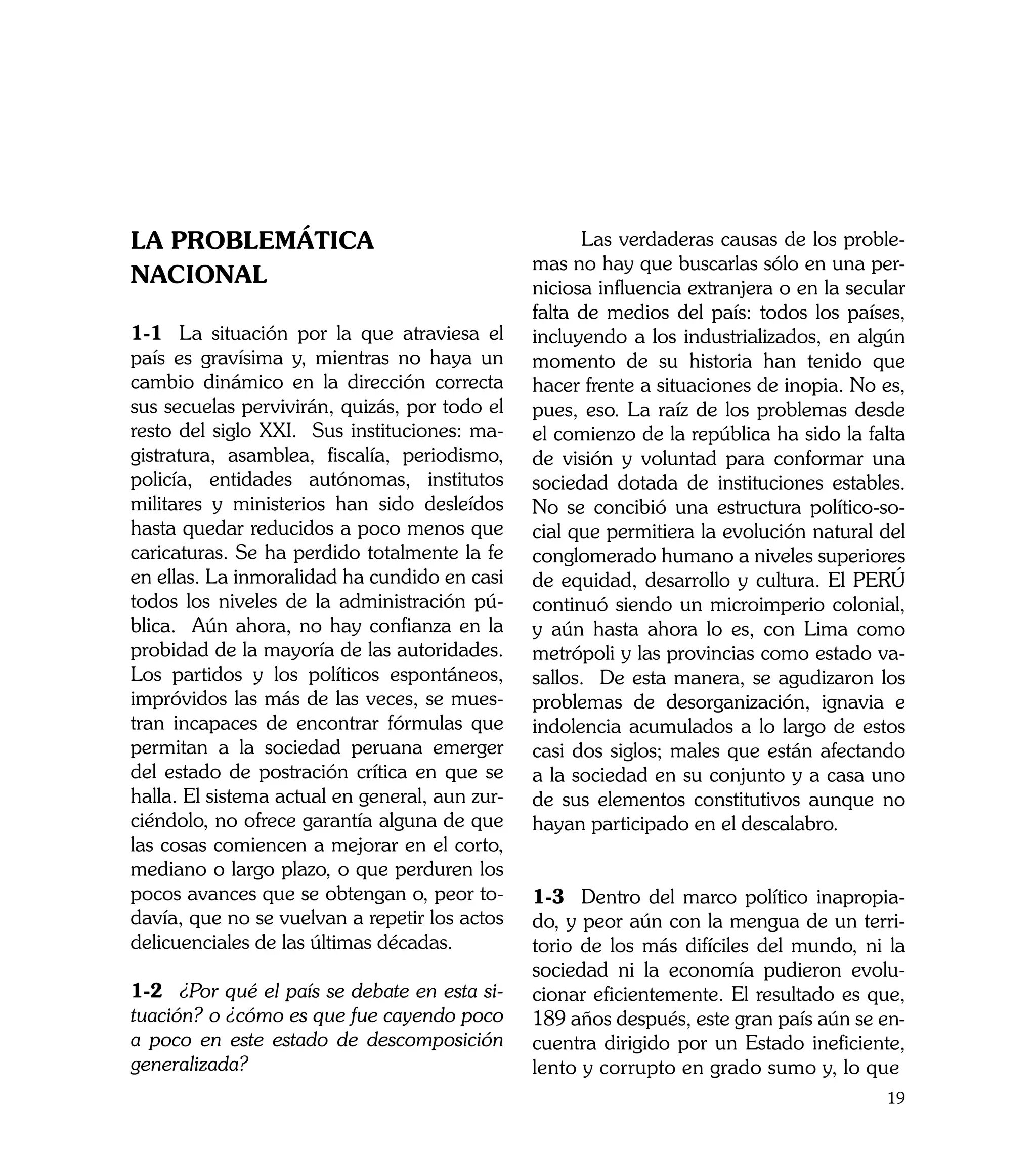 LA PROBLEMÁTICA                                 	     Las verdaderas causas de los proble-
                                                mas no hay que buscarlas sólo en una per-
NACIONAL                                        niciosa influencia extranjera o en la secular
                                                falta de medios del país: todos los países,
1-1	 La situación por la que atraviesa el       incluyendo a los industrializados, en algún
país es gravísima y, mientras no haya un        momento de su historia han tenido que
cambio dinámico en la dirección correcta        hacer frente a situaciones de inopia. No es,
sus secuelas pervivirán, quizás, por todo el    pues, eso. La raíz de los problemas desde
resto del siglo XXI. Sus instituciones: ma-     el comienzo de la república ha sido la falta
gistratura, asamblea, fiscalía, periodismo,     de visión y voluntad para conformar una
policía, entidades autónomas, institutos        sociedad dotada de instituciones estables.
militares y ministerios han sido desleídos      No se concibió una estructura político-so-
hasta quedar reducidos a poco menos que         cial que permitiera la evolución natural del
caricaturas. Se ha perdido totalmente la fe     conglomerado humano a niveles superiores
en ellas. La inmoralidad ha cundido en casi     de equidad, desarrollo y cultura. El PERÚ
todos los niveles de la administración pú-      continuó siendo un microimperio colonial,
blica. Aún ahora, no hay confianza en la        y aún hasta ahora lo es, con Lima como
probidad de la mayoría de las autoridades.      metrópoli y las provincias como estado va-
Los partidos y los políticos espontáneos,       sallos. De esta manera, se agudizaron los
impróvidos las más de las veces, se mues-       problemas de desorganización, ignavia e
tran incapaces de encontrar fórmulas que        indolencia acumulados a lo largo de estos
permitan a la sociedad peruana emerger          casi dos siglos; males que están afectando
del estado de postración crítica en que se      a la sociedad en su conjunto y a casa uno
halla. El sistema actual en general, aun zur-   de sus elementos constitutivos aunque no
ciéndolo, no ofrece garantía alguna de que      hayan participado en el descalabro.
las cosas comiencen a mejorar en el corto,
mediano o largo plazo, o que perduren los
pocos avances que se obtengan o, peor to-       1-3	 Dentro del marco político inapropia-
davía, que no se vuelvan a repetir los actos    do, y peor aún con la mengua de un terri-
delicuenciales de las últimas décadas.          torio de los más difíciles del mundo, ni la
                                                sociedad ni la economía pudieron evolu-
1-2	 ¿Por qué el país se debate en esta si-     cionar eficientemente. El resultado es que,
tuación? o ¿cómo es que fue cayendo poco        189 años después, este gran país aún se en-
a poco en este estado de descomposición         cuentra dirigido por un Estado ineficiente,
generalizada?                                   lento y corrupto en grado sumo y, lo que
                                                                                          19
 