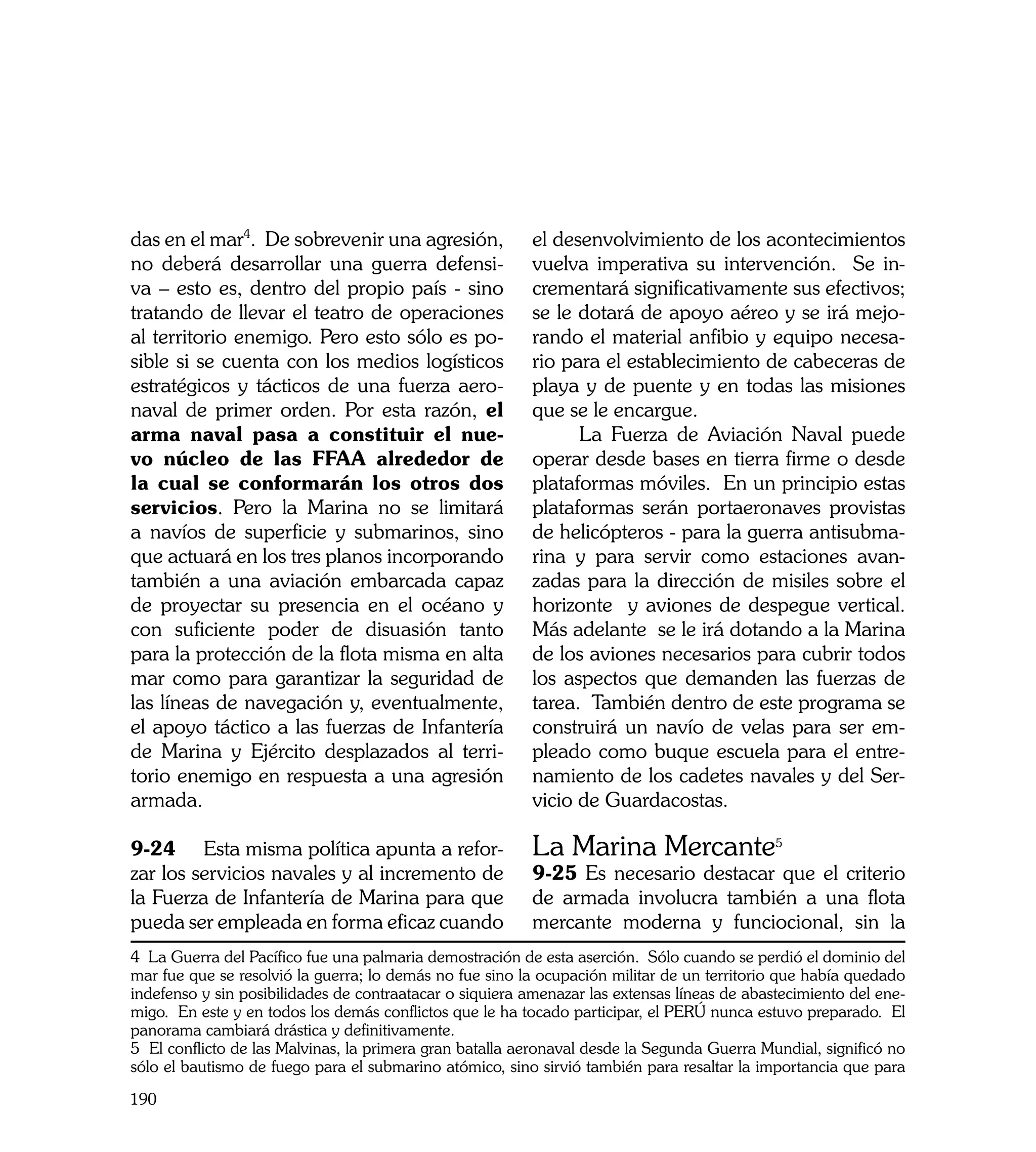 das en el mar4. De sobrevenir una agresión,               el desenvolvimiento de los acontecimientos
no deberá desarrollar una guerra defensi-                 vuelva imperativa su intervención. Se in-
va – esto es, dentro del propio país - sino               crementará significativamente sus efectivos;
tratando de llevar el teatro de operaciones               se le dotará de apoyo aéreo y se irá mejo-
al territorio enemigo. Pero esto sólo es po-              rando el material anfibio y equipo necesa-
sible si se cuenta con los medios logísticos              rio para el establecimiento de cabeceras de
estratégicos y tácticos de una fuerza aero-               playa y de puente y en todas las misiones
naval de primer orden. Por esta razón, el                 que se le encargue.
arma naval pasa a constituir el nue-                            La Fuerza de Aviación Naval puede
vo núcleo de las FFAA alrededor de                        operar desde bases en tierra firme o desde
la cual se conformarán los otros dos                      plataformas móviles. En un principio estas
servicios. Pero la Marina no se limitará                  plataformas serán portaeronaves provistas
a navíos de superficie y submarinos, sino                 de helicópteros - para la guerra antisubma-
que actuará en los tres planos incorporando               rina y para servir como estaciones avan-
también a una aviación embarcada capaz                    zadas para la dirección de misiles sobre el
de proyectar su presencia en el océano y                  horizonte y aviones de despegue vertical.
con suficiente poder de disuasión tanto                   Más adelante se le irá dotando a la Marina
para la protección de la flota misma en alta              de los aviones necesarios para cubrir todos
mar como para garantizar la seguridad de                  los aspectos que demanden las fuerzas de
las líneas de navegación y, eventualmente,                tarea. También dentro de este programa se
el apoyo táctico a las fuerzas de Infantería              construirá un navío de velas para ser em-
de Marina y Ejército desplazados al terri-                pleado como buque escuela para el entre-
torio enemigo en respuesta a una agresión                 namiento de los cadetes navales y del Ser-
armada.                                                   vicio de Guardacostas.

9-24	 Esta misma política apunta a refor-                 La Marina Mercante5
zar los servicios navales y al incremento de              9-25 Es necesario destacar que el criterio
la Fuerza de Infantería de Marina para que                de armada involucra también a una flota
pueda ser empleada en forma eficaz cuando                 mercante moderna y funciocional, sin la
4 La Guerra del Pacífico fue una palmaria demostración de esta aserción. Sólo cuando se perdió el dominio del
mar fue que se resolvió la guerra; lo demás no fue sino la ocupación militar de un territorio que había quedado
indefenso y sin posibilidades de contraatacar o siquiera amenazar las extensas líneas de abastecimiento del ene-
migo. En este y en todos los demás conflictos que le ha tocado participar, el PERÚ nunca estuvo preparado. El
panorama cambiará drástica y definitivamente.
5 El conflicto de las Malvinas, la primera gran batalla aeronaval desde la Segunda Guerra Mundial, significó no
sólo el bautismo de fuego para el submarino atómico, sino sirvió también para resaltar la importancia que para

190
 
