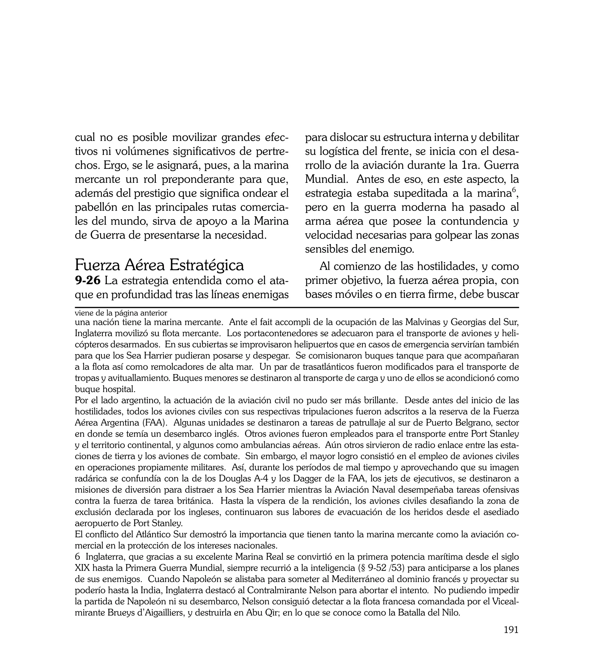 cual no es posible movilizar grandes efec-                  para dislocar su estructura interna y debilitar
tivos ni volúmenes significativos de pertre-                su logística del frente, se inicia con el desa-
chos. Ergo, se le asignará, pues, a la marina               rrollo de la aviación durante la 1ra. Guerra
mercante un rol preponderante para que,                     Mundial. Antes de eso, en este aspecto, la
además del prestigio que significa ondear el                estrategia estaba supeditada a la marina6,
pabellón en las principales rutas comercia-                 pero en la guerra moderna ha pasado al
les del mundo, sirva de apoyo a la Marina                   arma aérea que posee la contundencia y
de Guerra de presentarse la necesidad.                      velocidad necesarias para golpear las zonas
                                                            sensibles del enemigo.
Fuerza Aérea Estratégica                                       Al comienzo de las hostilidades, y como
9-26 La estrategia entendida como el ata-                   primer objetivo, la fuerza aérea propia, con
que en profundidad tras las líneas enemigas                 bases móviles o en tierra firme, debe buscar
viene de la página anterior
una nación tiene la marina mercante. Ante el fait accompli de la ocupación de las Malvinas y Georgias del Sur,
Inglaterra movilizó su flota mercante. Los portacontenedores se adecuaron para el transporte de aviones y heli-
cópteros desarmados. En sus cubiertas se improvisaron helipuertos que en casos de emergencia servirían también
para que los Sea Harrier pudieran posarse y despegar. Se comisionaron buques tanque para que acompañaran
a la flota así como remolcadores de alta mar. Un par de trasatlánticos fueron modificados para el transporte de
tropas y avituallamiento. Buques menores se destinaron al transporte de carga y uno de ellos se acondicionó como
buque hospital.
Por el lado argentino, la actuación de la aviación civil no pudo ser más brillante. Desde antes del inicio de las
hostilidades, todos los aviones civiles con sus respectivas tripulaciones fueron adscritos a la reserva de la Fuerza
Aérea Argentina (FAA). Algunas unidades se destinaron a tareas de patrullaje al sur de Puerto Belgrano, sector
en donde se temía un desembarco inglés. Otros aviones fueron empleados para el transporte entre Port Stanley
y el territorio continental, y algunos como ambulancias aéreas. Aún otros sirvieron de radio enlace entre las esta-
ciones de tierra y los aviones de combate. Sin embargo, el mayor logro consistió en el empleo de aviones civiles
en operaciones propiamente militares. Así, durante los períodos de mal tiempo y aprovechando que su imagen
radárica se confundía con la de los Douglas A-4 y los Dagger de la FAA, los jets de ejecutivos, se destinaron a
misiones de diversión para distraer a los Sea Harrier mientras la Aviación Naval desempeñaba tareas ofensivas
contra la fuerza de tarea británica. Hasta la víspera de la rendición, los aviones civiles desafiando la zona de
exclusión declarada por los ingleses, continuaron sus labores de evacuación de los heridos desde el asediado
aeropuerto de Port Stanley.
El conflicto del Atlántico Sur demostró la importancia que tienen tanto la marina mercante como la aviación co-
mercial en la protección de los intereses nacionales.
6 Inglaterra, que gracias a su excelente Marina Real se convirtió en la primera potencia marítima desde el siglo
XIX hasta la Primera Guerra Mundial, siempre recurrió a la inteligencia (§ 9-52 /53) para anticiparse a los planes
de sus enemigos. Cuando Napoleón se alistaba para someter al Mediterráneo al dominio francés y proyectar su
poderío hasta la India, Inglaterra destacó al Contralmirante Nelson para abortar el intento. No pudiendo impedir
la partida de Napoleón ni su desembarco, Nelson consiguió detectar a la flota francesa comandada por el Viceal-
mirante Brueys d’Aigailliers, y destruirla en Abu Qìr; en lo que se conoce como la Batalla del Nilo.
                                                                                                               191
 