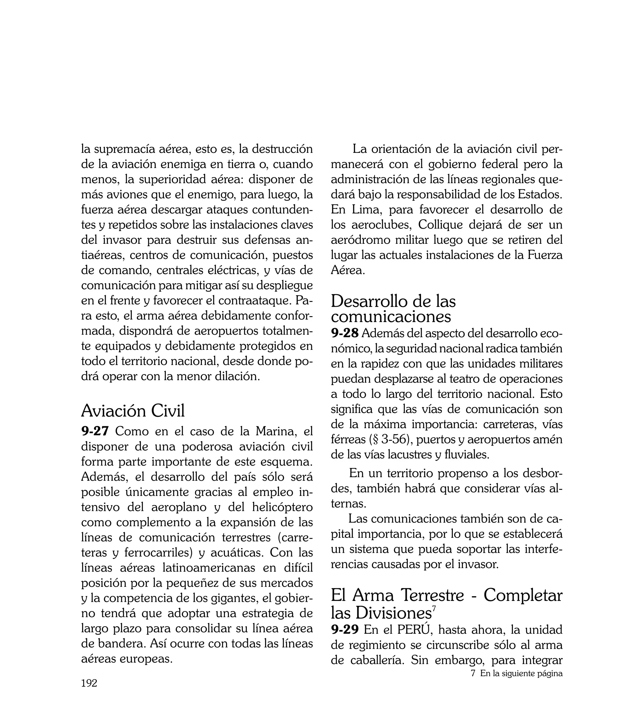 la supremacía aérea, esto es, la destrucción         La orientación de la aviación civil per-
de la aviación enemiga en tierra o, cuando       manecerá con el gobierno federal pero la
menos, la superioridad aérea: disponer de        administración de las líneas regionales que-
más aviones que el enemigo, para luego, la       dará bajo la responsabilidad de los Estados.
fuerza aérea descargar ataques contunden-        En Lima, para favorecer el desarrollo de
tes y repetidos sobre las instalaciones claves   los aeroclubes, Collique dejará de ser un
del invasor para destruir sus defensas an-       aeródromo militar luego que se retiren del
tiaéreas, centros de comunicación, puestos       lugar las actuales instalaciones de la Fuerza
de comando, centrales eléctricas, y vías de      Aérea.
comunicación para mitigar así su despliegue
en el frente y favorecer el contraataque. Pa-    Desarrollo de las
ra esto, el arma aérea debidamente confor-       comunicaciones
mada, dispondrá de aeropuertos totalmen-         9-28 Además del aspecto del desarrollo eco-
te equipados y debidamente protegidos en         nómico, la seguridad nacional radica también
todo el territorio nacional, desde donde po-     en la rapidez con que las unidades militares
drá operar con la menor dilación.                puedan desplazarse al teatro de operaciones
                                                 a todo lo largo del territorio nacional. Esto
Aviación Civil                                   significa que las vías de comunicación son
                                                 de la máxima importancia: carreteras, vías
9-27 Como en el caso de la Marina, el
                                                 férreas (§ 3-56), puertos y aeropuertos amén
disponer de una poderosa aviación civil
                                                 de las vías lacustres y fluviales.
forma parte importante de este esquema.
Además, el desarrollo del país sólo será             En un territorio propenso a los desbor-
posible únicamente gracias al empleo in-         des, también habrá que considerar vías al-
tensivo del aeroplano y del helicóptero          ternas.
como complemento a la expansión de las               Las comunicaciones también son de ca-
líneas de comunicación terrestres (carre-        pital importancia, por lo que se establecerá
teras y ferrocarriles) y acuáticas. Con las      un sistema que pueda soportar las interfe-
líneas aéreas latinoamericanas en difícil        rencias causadas por el invasor.
posición por la pequeñez de sus mercados
y la competencia de los gigantes, el gobier-     El Arma Terrestre - Completar
no tendrá que adoptar una estrategia de          las Divisiones7
largo plazo para consolidar su línea aérea       9-29 En el PERÚ, hasta ahora, la unidad
de bandera. Así ocurre con todas las líneas      de regimiento se circunscribe sólo al arma
aéreas europeas.                                 de caballería. Sin embargo, para integrar
                                                                            7 En la siguiente página
192
 