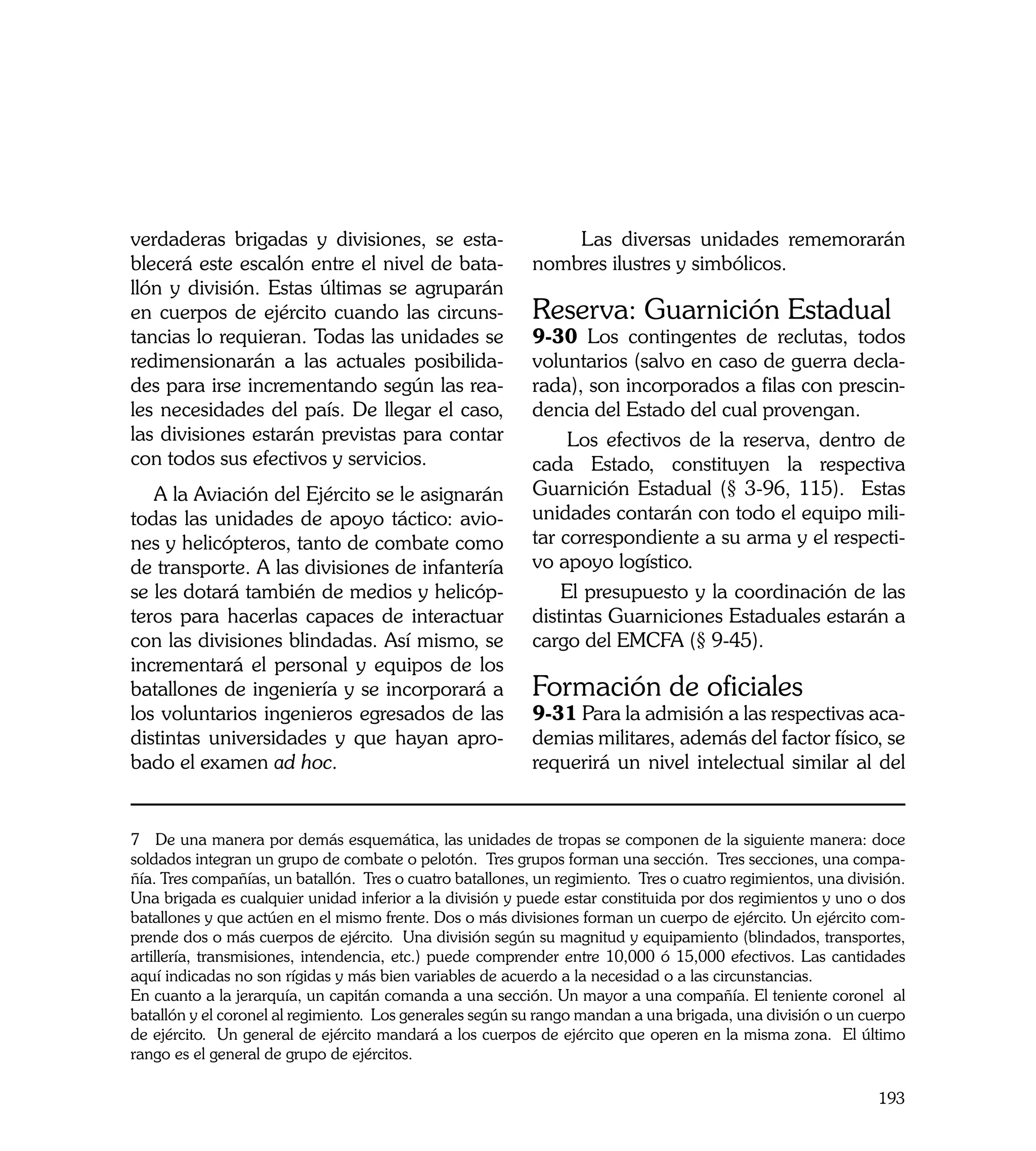 verdaderas brigadas y divisiones, se esta-                     Las diversas unidades rememorarán
blecerá este escalón entre el nivel de bata-               nombres ilustres y simbólicos.
llón y división. Estas últimas se agruparán
en cuerpos de ejército cuando las circuns-                 Reserva: Guarnición Estadual
tancias lo requieran. Todas las unidades se                9-30 Los contingentes de reclutas, todos
redimensionarán a las actuales posibilida-                 voluntarios (salvo en caso de guerra decla-
des para irse incrementando según las rea-                 rada), son incorporados a filas con prescin-
les necesidades del país. De llegar el caso,               dencia del Estado del cual provengan.
las divisiones estarán previstas para contar                    Los efectivos de la reserva, dentro de
con todos sus efectivos y servicios.                       cada Estado, constituyen la respectiva
   A la Aviación del Ejército se le asignarán              Guarnición Estadual (§ 3-96, 115). Estas
todas las unidades de apoyo táctico: avio-                 unidades contarán con todo el equipo mili-
nes y helicópteros, tanto de combate como                  tar correspondiente a su arma y el respecti-
de transporte. A las divisiones de infantería              vo apoyo logístico.
se les dotará también de medios y helicóp-                     El presupuesto y la coordinación de las
teros para hacerlas capaces de interactuar                 distintas Guarniciones Estaduales estarán a
con las divisiones blindadas. Así mismo, se                cargo del EMCFA (§ 9-45).
incrementará el personal y equipos de los
batallones de ingeniería y se incorporará a                Formación de oficiales
los voluntarios ingenieros egresados de las                9-31 Para la admisión a las respectivas aca-
distintas universidades y que hayan apro-                  demias militares, además del factor físico, se
bado el examen ad hoc.                                     requerirá un nivel intelectual similar al del


7 De una manera por demás esquemática, las unidades de tropas se componen de la siguiente manera: doce
soldados integran un grupo de combate o pelotón. Tres grupos forman una sección. Tres secciones, una compa-
ñía. Tres compañías, un batallón. Tres o cuatro batallones, un regimiento. Tres o cuatro regimientos, una división.
Una brigada es cualquier unidad inferior a la división y puede estar constituida por dos regimientos y uno o dos
batallones y que actúen en el mismo frente. Dos o más divisiones forman un cuerpo de ejército. Un ejército com-
prende dos o más cuerpos de ejército. Una división según su magnitud y equipamiento (blindados, transportes,
artillería, transmisiones, intendencia, etc.) puede comprender entre 10,000 ó 15,000 efectivos. Las cantidades
aquí indicadas no son rígidas y más bien variables de acuerdo a la necesidad o a las circunstancias.
En cuanto a la jerarquía, un capitán comanda a una sección. Un mayor a una compañía. El teniente coronel al
batallón y el coronel al regimiento. Los generales según su rango mandan a una brigada, una división o un cuerpo
de ejército. Un general de ejército mandará a los cuerpos de ejército que operen en la misma zona. El último
rango es el general de grupo de ejércitos.

                                                                                                              193
 
