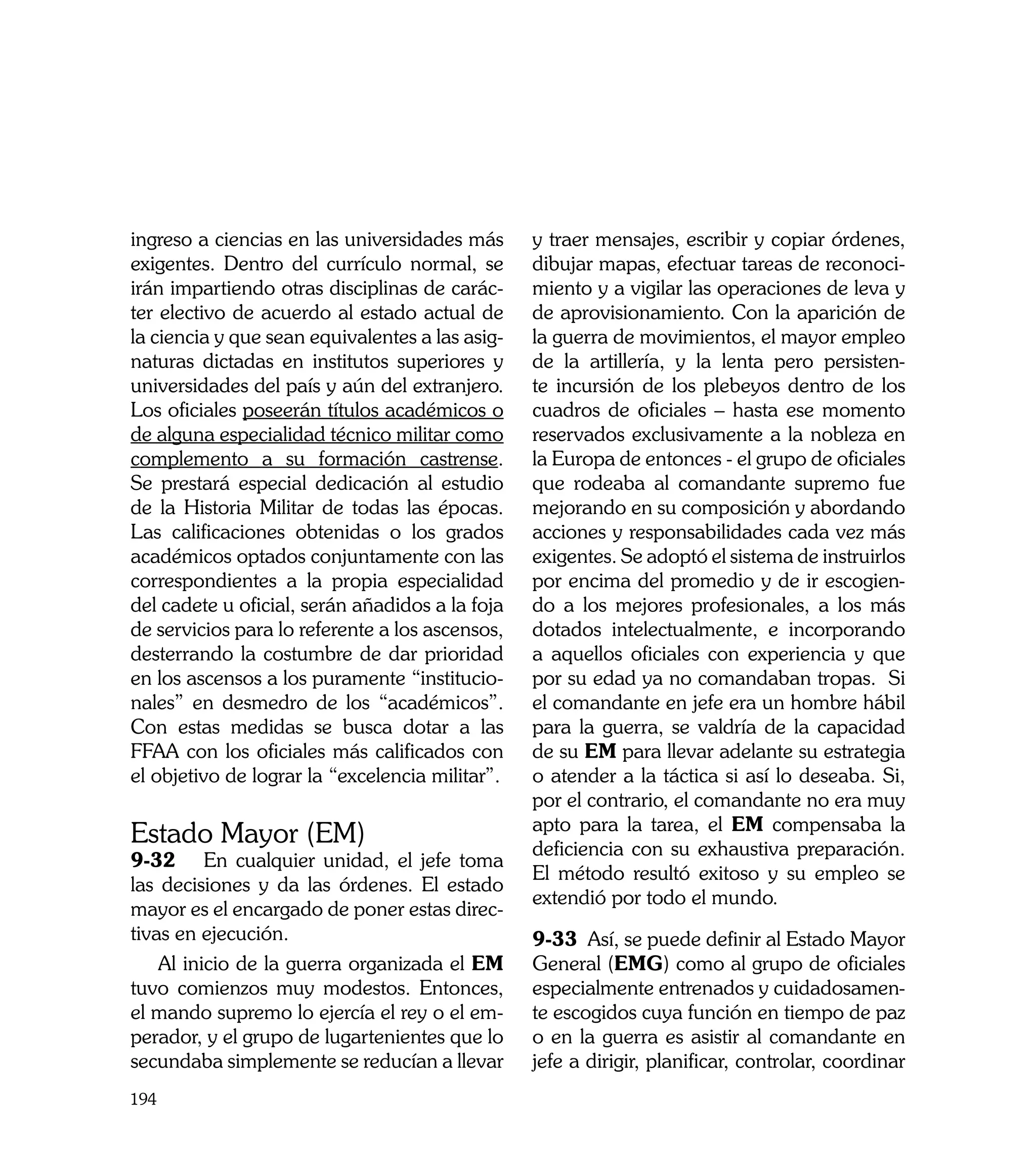 ingreso a ciencias en las universidades más      y traer mensajes, escribir y copiar órdenes,
exigentes. Dentro del currículo normal, se       dibujar mapas, efectuar tareas de reconoci-
irán impartiendo otras disciplinas de carác-     miento y a vigilar las operaciones de leva y
ter electivo de acuerdo al estado actual de      de aprovisionamiento. Con la aparición de
la ciencia y que sean equivalentes a las asig-   la guerra de movimientos, el mayor empleo
naturas dictadas en institutos superiores y      de la artillería, y la lenta pero persisten-
universidades del país y aún del extranjero.     te incursión de los plebeyos dentro de los
Los oficiales poseerán títulos académicos o      cuadros de oficiales – hasta ese momento
de alguna especialidad técnico militar como      reservados exclusivamente a la nobleza en
complemento a su formación castrense.            la Europa de entonces - el grupo de oficiales
Se prestará especial dedicación al estudio       que rodeaba al comandante supremo fue
de la Historia Militar de todas las épocas.      mejorando en su composición y abordando
Las calificaciones obtenidas o los grados        acciones y responsabilidades cada vez más
académicos optados conjuntamente con las         exigentes. Se adoptó el sistema de instruirlos
correspondientes a la propia especialidad        por encima del promedio y de ir escogien-
del cadete u oficial, serán añadidos a la foja   do a los mejores profesionales, a los más
de servicios para lo referente a los ascensos,   dotados intelectualmente, e incorporando
desterrando la costumbre de dar prioridad        a aquellos oficiales con experiencia y que
en los ascensos a los puramente “institucio-     por su edad ya no comandaban tropas. Si
nales” en desmedro de los “académicos”.          el comandante en jefe era un hombre hábil
Con estas medidas se busca dotar a las           para la guerra, se valdría de la capacidad
FFAA con los oficiales más calificados con       de su EM para llevar adelante su estrategia
el objetivo de lograr la “excelencia militar”.   o atender a la táctica si así lo deseaba. Si,
                                                 por el contrario, el comandante no era muy
                                                 apto para la tarea, el EM compensaba la
Estado Mayor (EM)                                deficiencia con su exhaustiva preparación.
9-32	 En cualquier unidad, el jefe toma
                                                 El método resultó exitoso y su empleo se
las decisiones y da las órdenes. El estado
                                                 extendió por todo el mundo.
mayor es el encargado de poner estas direc-
tivas en ejecución.                              9-33 Así, se puede definir al Estado Mayor
    Al inicio de la guerra organizada el EM      General (EMG) como al grupo de oficiales
tuvo comienzos muy modestos. Entonces,           especialmente entrenados y cuidadosamen-
el mando supremo lo ejercía el rey o el em-      te escogidos cuya función en tiempo de paz
perador, y el grupo de lugartenientes que lo     o en la guerra es asistir al comandante en
secundaba simplemente se reducían a llevar       jefe a dirigir, planificar, controlar, coordinar
194
 
