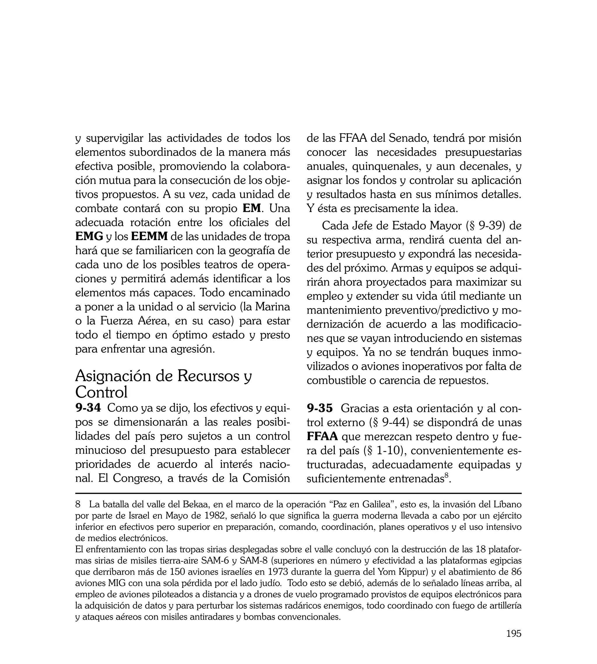 y supervigilar las actividades de todos los                de las FFAA del Senado, tendrá por misión
elementos subordinados de la manera más                    conocer las necesidades presupuestarias
efectiva posible, promoviendo la colabora-                 anuales, quinquenales, y aun decenales, y
ción mutua para la consecución de los obje-                asignar los fondos y controlar su aplicación
tivos propuestos. A su vez, cada unidad de                 y resultados hasta en sus mínimos detalles.
combate contará con su propio EM. Una                      Y ésta es precisamente la idea.
adecuada rotación entre los oficiales del                      Cada Jefe de Estado Mayor (§ 9-39) de
EMG y los EEMM de las unidades de tropa                    su respectiva arma, rendirá cuenta del an-
hará que se familiaricen con la geografía de               terior presupuesto y expondrá las necesida-
cada uno de los posibles teatros de opera-                 des del próximo. Armas y equipos se adqui-
ciones y permitirá además identificar a los                rirán ahora proyectados para maximizar su
elementos más capaces. Todo encaminado                     empleo y extender su vida útil mediante un
a poner a la unidad o al servicio (la Marina               mantenimiento preventivo/predictivo y mo-
o la Fuerza Aérea, en su caso) para estar                  dernización de acuerdo a las modificacio-
todo el tiempo en óptimo estado y presto                   nes que se vayan introduciendo en sistemas
para enfrentar una agresión.                               y equipos. Ya no se tendrán buques inmo-
                                                           vilizados o aviones inoperativos por falta de
Asignación de Recursos y                                   combustible o carencia de repuestos.
Control
9-34 Como ya se dijo, los efectivos y equi-                9-35 Gracias a esta orientación y al con-
pos se dimensionarán a las reales posibi-                  trol externo (§ 9-44) se dispondrá de unas
lidades del país pero sujetos a un control                 FFAA que merezcan respeto dentro y fue-
minucioso del presupuesto para establecer                  ra del país (§ 1-10), convenientemente es-
prioridades de acuerdo al interés nacio-                   tructuradas, adecuadamente equipadas y
nal. El Congreso, a través de la Comisión                  suficientemente entrenadas8.

8 La batalla del valle del Bekaa, en el marco de la operación “Paz en Galilea”, esto es, la invasión del Líbano
por parte de Israel en Mayo de 1982, señaló lo que significa la guerra moderna llevada a cabo por un ejército
inferior en efectivos pero superior en preparación, comando, coordinación, planes operativos y el uso intensivo
de medios electrónicos.
El enfrentamiento con las tropas sirias desplegadas sobre el valle concluyó con la destrucción de las 18 platafor-
mas sirias de misiles tierra-aire SAM-6 y SAM-8 (superiores en número y efectividad a las plataformas egipcias
que derribaron más de 150 aviones israelíes en 1973 durante la guerra del Yom Kippur) y el abatimiento de 86
aviones MIG con una sola pérdida por el lado judío. Todo esto se debió, además de lo señalado líneas arriba, al
empleo de aviones piloteados a distancia y a drones de vuelo programado provistos de equipos electrónicos para
la adquisición de datos y para perturbar los sistemas radáricos enemigos, todo coordinado con fuego de artillería
y ataques aéreos con misiles antiradares y bombas convencionales.
                                                                                                              195
 