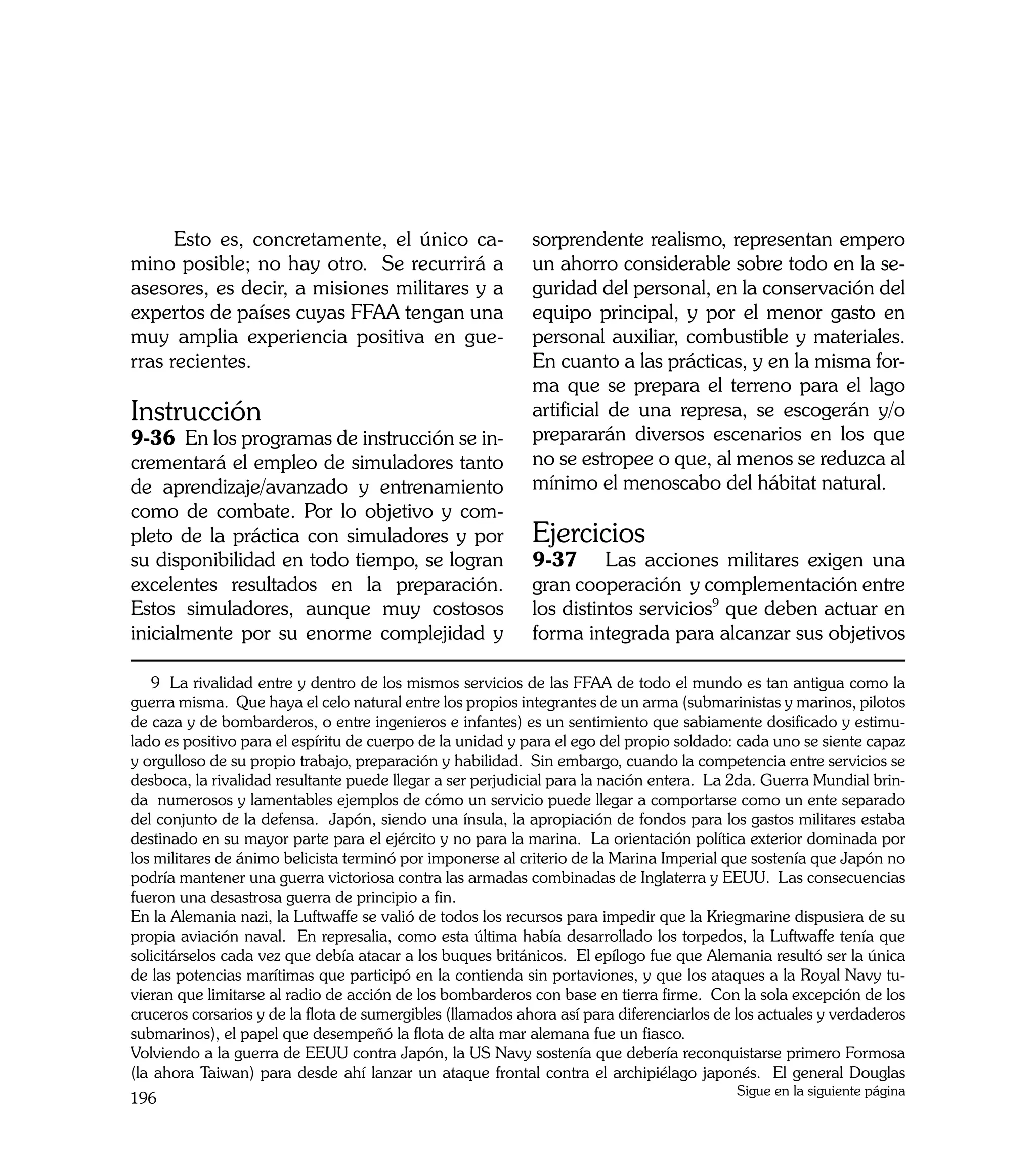Esto es, concretamente, el único ca-                  sorprendente realismo, representan empero
mino posible; no hay otro. Se recurrirá a                   un ahorro considerable sobre todo en la se-
asesores, es decir, a misiones militares y a                guridad del personal, en la conservación del
expertos de países cuyas FFAA tengan una                    equipo principal, y por el menor gasto en
muy amplia experiencia positiva en gue-                     personal auxiliar, combustible y materiales.
rras recientes.                                             En cuanto a las prácticas, y en la misma for-
                                                            ma que se prepara el terreno para el lago
Instrucción                                                 artificial de una represa, se escogerán y/o
9-36 En los programas de instrucción se in-                 prepararán diversos escenarios en los que
crementará el empleo de simuladores tanto                   no se estropee o que, al menos se reduzca al
de aprendizaje/avanzado y entrenamiento                     mínimo el menoscabo del hábitat natural.
como de combate. Por lo objetivo y com-
pleto de la práctica con simuladores y por                  Ejercicios
su disponibilidad en todo tiempo, se logran                 9-37	 Las acciones militares exigen una
excelentes resultados en la preparación.                    gran cooperación y complementación entre
Estos simuladores, aunque muy costosos                      los distintos servicios9 que deben actuar en
inicialmente por su enorme complejidad y                    forma integrada para alcanzar sus objetivos

   9 La rivalidad entre y dentro de los mismos servicios de las FFAA de todo el mundo es tan antigua como la
guerra misma. Que haya el celo natural entre los propios integrantes de un arma (submarinistas y marinos, pilotos
de caza y de bombarderos, o entre ingenieros e infantes) es un sentimiento que sabiamente dosificado y estimu-
lado es positivo para el espíritu de cuerpo de la unidad y para el ego del propio soldado: cada uno se siente capaz
y orgulloso de su propio trabajo, preparación y habilidad. Sin embargo, cuando la competencia entre servicios se
desboca, la rivalidad resultante puede llegar a ser perjudicial para la nación entera. La 2da. Guerra Mundial brin-
da numerosos y lamentables ejemplos de cómo un servicio puede llegar a comportarse como un ente separado
del conjunto de la defensa. Japón, siendo una ínsula, la apropiación de fondos para los gastos militares estaba
destinado en su mayor parte para el ejército y no para la marina. La orientación política exterior dominada por
los militares de ánimo belicista terminó por imponerse al criterio de la Marina Imperial que sostenía que Japón no
podría mantener una guerra victoriosa contra las armadas combinadas de Inglaterra y EEUU. Las consecuencias
fueron una desastrosa guerra de principio a fin.
En la Alemania nazi, la Luftwaffe se valió de todos los recursos para impedir que la Kriegmarine dispusiera de su
propia aviación naval. En represalia, como esta última había desarrollado los torpedos, la Luftwaffe tenía que
solicitárselos cada vez que debía atacar a los buques británicos. El epílogo fue que Alemania resultó ser la única
de las potencias marítimas que participó en la contienda sin portaviones, y que los ataques a la Royal Navy tu-
vieran que limitarse al radio de acción de los bombarderos con base en tierra firme. Con la sola excepción de los
cruceros corsarios y de la flota de sumergibles (llamados ahora así para diferenciarlos de los actuales y verdaderos
submarinos), el papel que desempeñó la flota de alta mar alemana fue un fiasco.
Volviendo a la guerra de EEUU contra Japón, la US Navy sostenía que debería reconquistarse primero Formosa
(la ahora Taiwan) para desde ahí lanzar un ataque frontal contra el archipiélago japonés. El general Douglas
                                                                                          Sigue en la siguiente página
196
 