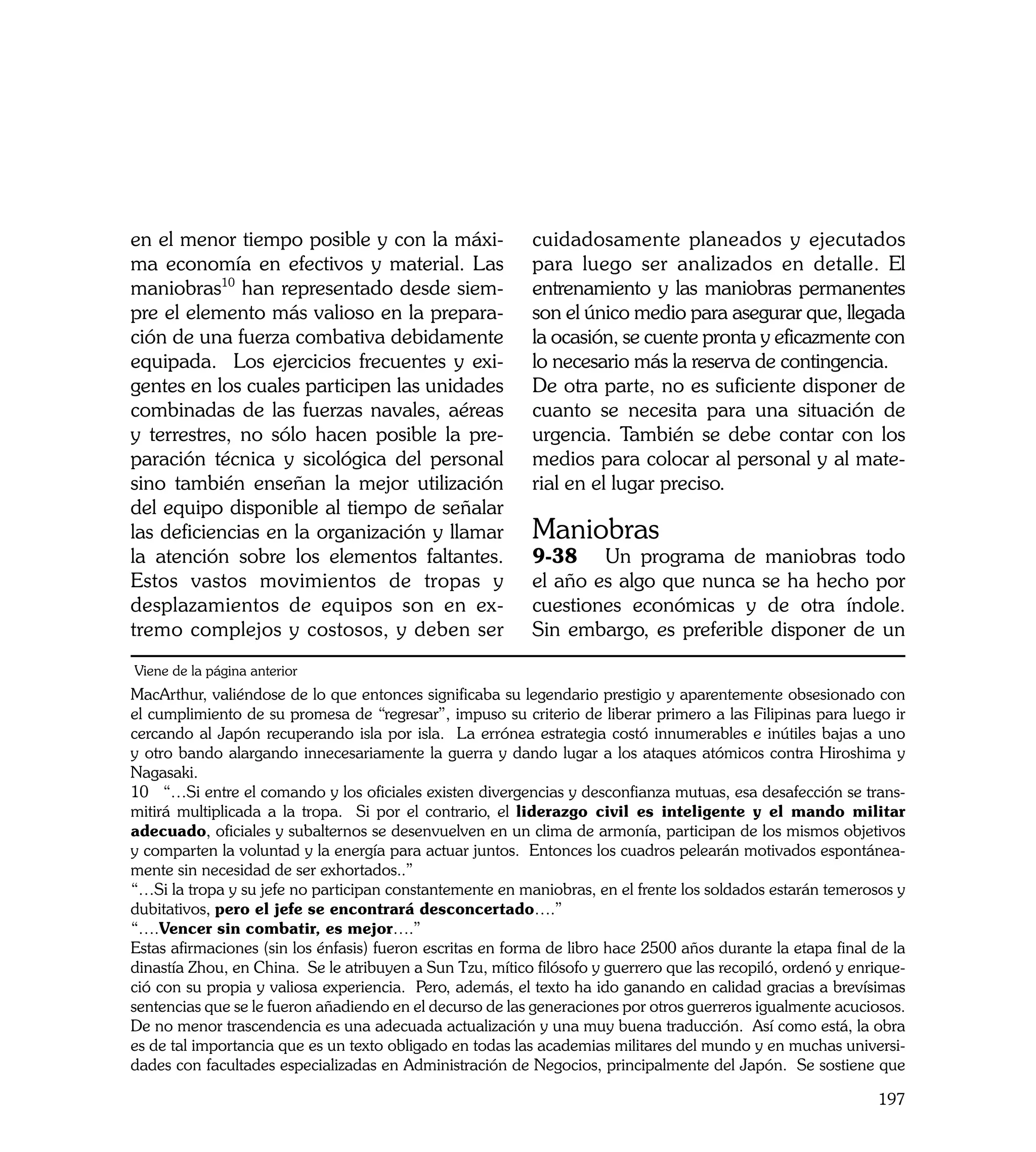 en el menor tiempo posible y con la máxi-                  cuidadosamente planeados y ejecutados
ma economía en efectivos y material. Las                   para luego ser analizados en detalle. El
maniobras10 han representado desde siem-                   entrenamiento y las maniobras permanentes
pre el elemento más valioso en la prepara-                 son el único medio para asegurar que, llegada
ción de una fuerza combativa debidamente                   la ocasión, se cuente pronta y eficazmente con
equipada. Los ejercicios frecuentes y exi-                 lo necesario más la reserva de contingencia.
gentes en los cuales participen las unidades               De otra parte, no es suficiente disponer de
combinadas de las fuerzas navales, aéreas                  cuanto se necesita para una situación de
y terrestres, no sólo hacen posible la pre-                urgencia. También se debe contar con los
paración técnica y sicológica del personal                 medios para colocar al personal y al mate-
sino también enseñan la mejor utilización                  rial en el lugar preciso.
del equipo disponible al tiempo de señalar
las deficiencias en la organización y llamar               Maniobras
la atención sobre los elementos faltantes.                 9-38	 Un programa de maniobras todo
Estos vastos movimientos de tropas y                       el año es algo que nunca se ha hecho por
desplazamientos de equipos son en ex-                      cuestiones económicas y de otra índole.
tremo complejos y costosos, y deben ser                    Sin embargo, es preferible disponer de un
Viene de la página anterior
MacArthur, valiéndose de lo que entonces significaba su legendario prestigio y aparentemente obsesionado con
el cumplimiento de su promesa de “regresar”, impuso su criterio de liberar primero a las Filipinas para luego ir
cercando al Japón recuperando isla por isla. La errónea estrategia costó innumerables e inútiles bajas a uno
y otro bando alargando innecesariamente la guerra y dando lugar a los ataques atómicos contra Hiroshima y
Nagasaki.
10 “…Si entre el comando y los oficiales existen divergencias y desconfianza mutuas, esa desafección se trans-
mitirá multiplicada a la tropa. Si por el contrario, el liderazgo civil es inteligente y el mando militar
adecuado, oficiales y subalternos se desenvuelven en un clima de armonía, participan de los mismos objetivos
y comparten la voluntad y la energía para actuar juntos. Entonces los cuadros pelearán motivados espontánea-
mente sin necesidad de ser exhortados..”
“…Si la tropa y su jefe no participan constantemente en maniobras, en el frente los soldados estarán temerosos y
dubitativos, pero el jefe se encontrará desconcertado….”
“….Vencer sin combatir, es mejor….”
Estas afirmaciones (sin los énfasis) fueron escritas en forma de libro hace 2500 años durante la etapa final de la
dinastía Zhou, en China. Se le atribuyen a Sun Tzu, mítico filósofo y guerrero que las recopiló, ordenó y enrique-
ció con su propia y valiosa experiencia. Pero, además, el texto ha ido ganando en calidad gracias a brevísimas
sentencias que se le fueron añadiendo en el decurso de las generaciones por otros guerreros igualmente acuciosos.
De no menor trascendencia es una adecuada actualización y una muy buena traducción. Así como está, la obra
es de tal importancia que es un texto obligado en todas las academias militares del mundo y en muchas universi-
dades con facultades especializadas en Administración de Negocios, principalmente del Japón. Se sostiene que

                                                                                                              197
 