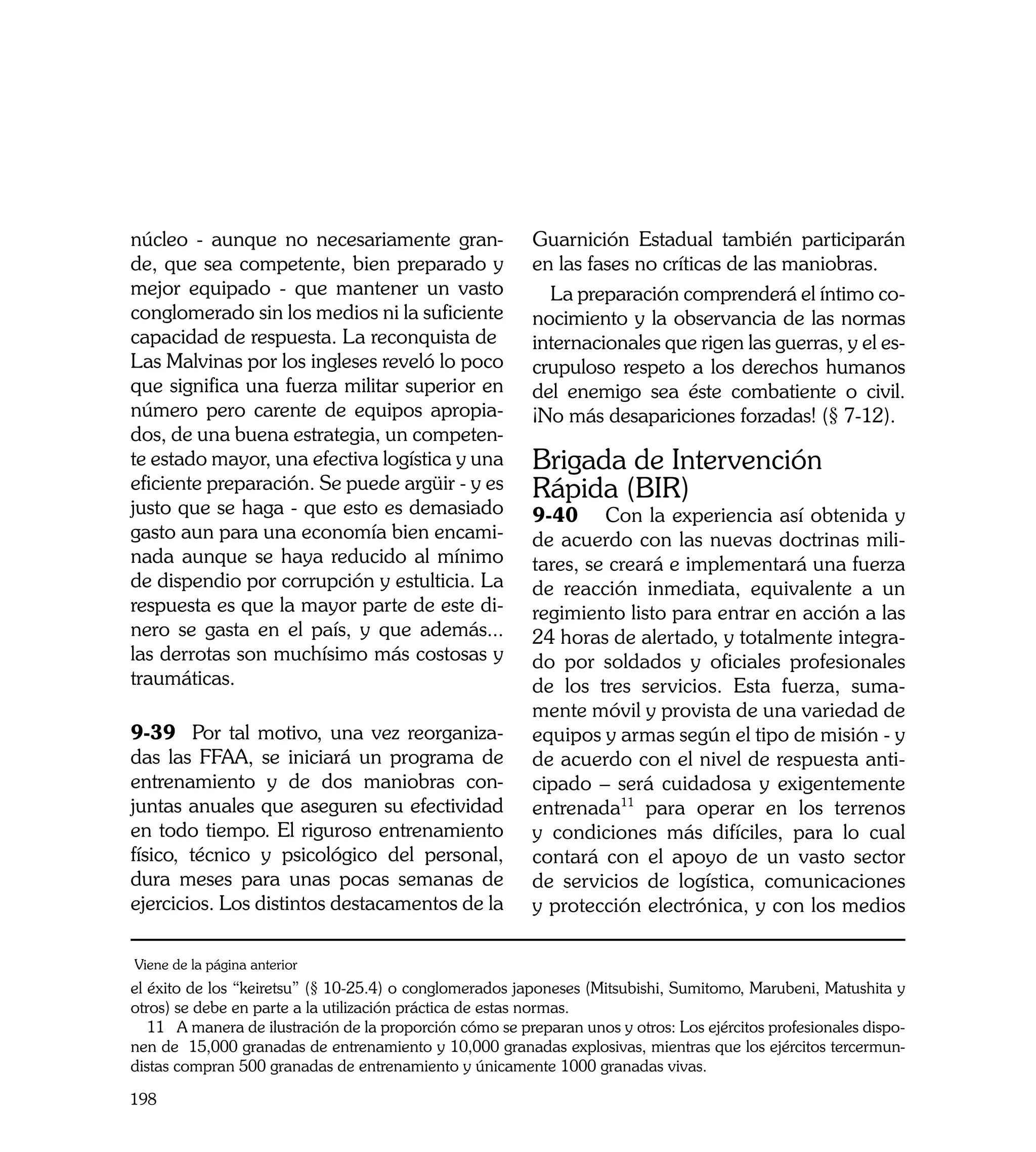 núcleo - aunque no necesariamente gran-                   Guarnición Estadual también participarán
de, que sea competente, bien preparado y                  en las fases no críticas de las maniobras.
mejor equipado - que mantener un vasto                      La preparación comprenderá el íntimo co-
conglomerado sin los medios ni la suficiente              nocimiento y la observancia de las normas
capacidad de respuesta. La reconquista de                 internacionales que rigen las guerras, y el es-
Las Malvinas por los ingleses reveló lo poco              crupuloso respeto a los derechos humanos
que significa una fuerza militar superior en              del enemigo sea éste combatiente o civil.
número pero carente de equipos apropia-                   ¡No más desapariciones forzadas! (§ 7-12).
dos, de una buena estrategia, un competen-
te estado mayor, una efectiva logística y una             Brigada de Intervención
eficiente preparación. Se puede argüir - y es             Rápida (BIR)
justo que se haga - que esto es demasiado                 9-40	 Con la experiencia así obtenida y
gasto aun para una economía bien encami-                  de acuerdo con las nuevas doctrinas mili-
nada aunque se haya reducido al mínimo                    tares, se creará e implementará una fuerza
de dispendio por corrupción y estulticia. La              de reacción inmediata, equivalente a un
respuesta es que la mayor parte de este di-               regimiento listo para entrar en acción a las
nero se gasta en el país, y que además...                 24 horas de alertado, y totalmente integra-
las derrotas son muchísimo más costosas y                 do por soldados y oficiales profesionales
traumáticas.                                              de los tres servicios. Esta fuerza, suma-
                                                          mente móvil y provista de una variedad de
9-39 Por tal motivo, una vez reorganiza-                  equipos y armas según el tipo de misión - y
das las FFAA, se iniciará un programa de                  de acuerdo con el nivel de respuesta anti-
entrenamiento y de dos maniobras con-                     cipado – será cuidadosa y exigentemente
juntas anuales que aseguren su efectividad                entrenada11 para operar en los terrenos
en todo tiempo. El riguroso entrenamiento                 y condiciones más difíciles, para lo cual
físico, técnico y psicológico del personal,               contará con el apoyo de un vasto sector
dura meses para unas pocas semanas de                     de servicios de logística, comunicaciones
ejercicios. Los distintos destacamentos de la             y protección electrónica, y con los medios

Viene de la página anterior
el éxito de los “keiretsu” (§ 10-25.4) o conglomerados japoneses (Mitsubishi, Sumitomo, Marubeni, Matushita y
otros) se debe en parte a la utilización práctica de estas normas.
   11 A manera de ilustración de la proporción cómo se preparan unos y otros: Los ejércitos profesionales dispo-
nen de 15,000 granadas de entrenamiento y 10,000 granadas explosivas, mientras que los ejércitos tercermun-
distas compran 500 granadas de entrenamiento y únicamente 1000 granadas vivas.

198
 