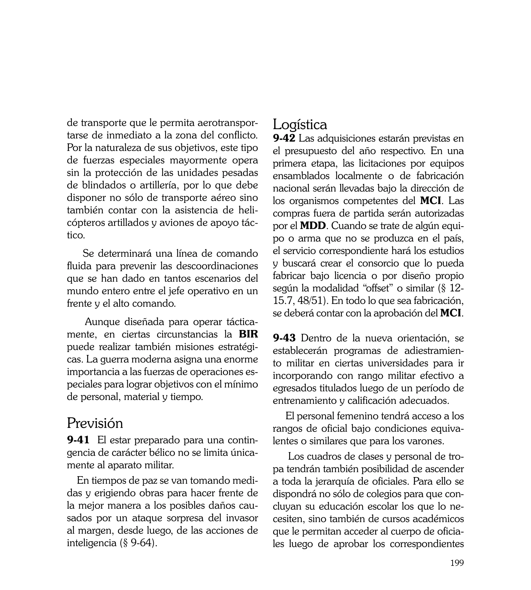 de transporte que le permita aerotranspor-      Logística
tarse de inmediato a la zona del conflicto.     9-42 Las adquisiciones estarán previstas en
Por la naturaleza de sus objetivos, este tipo   el presupuesto del año respectivo. En una
de fuerzas especiales mayormente opera          primera etapa, las licitaciones por equipos
sin la protección de las unidades pesadas       ensamblados localmente o de fabricación
de blindados o artillería, por lo que debe      nacional serán llevadas bajo la dirección de
disponer no sólo de transporte aéreo sino       los organismos competentes del MCI. Las
también contar con la asistencia de heli-       compras fuera de partida serán autorizadas
cópteros artillados y aviones de apoyo tác-     por el MDD. Cuando se trate de algún equi-
tico.                                           po o arma que no se produzca en el país,
    Se determinará una línea de comando         el servicio correspondiente hará los estudios
fluida para prevenir las descoordinaciones      y buscará crear el consorcio que lo pueda
que se han dado en tantos escenarios del        fabricar bajo licencia o por diseño propio
mundo entero entre el jefe operativo en un      según la modalidad “offset” o similar (§ 12-
frente y el alto comando.                       15.7, 48/51). En todo lo que sea fabricación,
                                                se deberá contar con la aprobación del MCI.
     Aunque diseñada para operar táctica-
mente, en ciertas circunstancias la BIR         9-43 Dentro de la nueva orientación, se
puede realizar también misiones estratégi-      establecerán programas de adiestramien-
cas. La guerra moderna asigna una enorme        to militar en ciertas universidades para ir
importancia a las fuerzas de operaciones es-    incorporando con rango militar efectivo a
peciales para lograr objetivos con el mínimo    egresados titulados luego de un período de
de personal, material y tiempo.                 entrenamiento y calificación adecuados.
                                                   El personal femenino tendrá acceso a los
Previsión                                       rangos de oficial bajo condiciones equiva-
9-41 El estar preparado para una contin-        lentes o similares que para los varones.
gencia de carácter bélico no se limita única-       Los cuadros de clases y personal de tro-
mente al aparato militar.                       pa tendrán también posibilidad de ascender
   En tiempos de paz se van tomando medi-       a toda la jerarquía de oficiales. Para ello se
das y erigiendo obras para hacer frente de      dispondrá no sólo de colegios para que con-
la mejor manera a los posibles daños cau-       cluyan su educación escolar los que lo ne-
sados por un ataque sorpresa del invasor        cesiten, sino también de cursos académicos
al margen, desde luego, de las acciones de      que le permitan acceder al cuerpo de oficia-
inteligencia (§ 9-64).                          les luego de aprobar los correspondientes
                                                                                          199
 