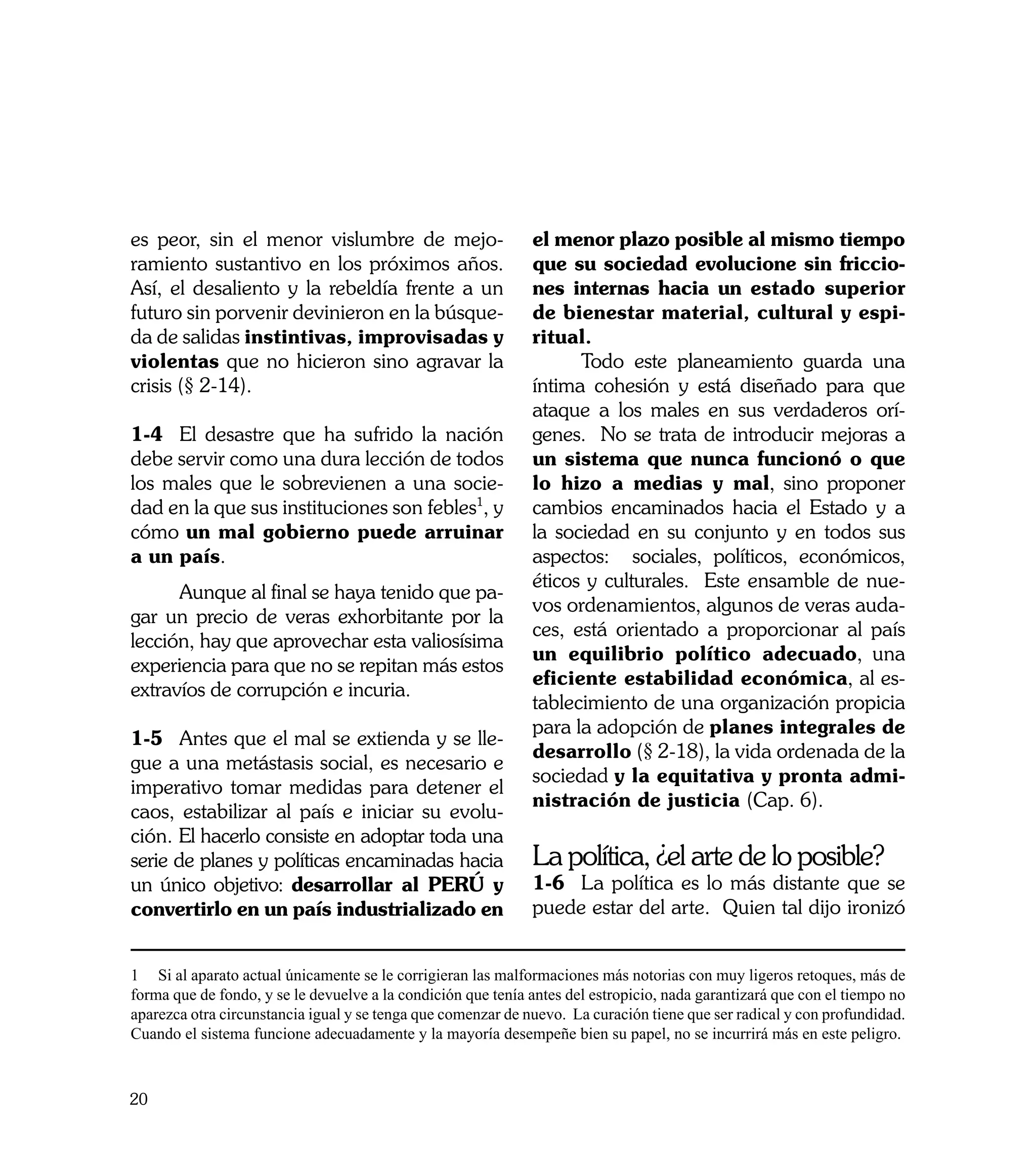 es peor, sin el menor vislumbre de mejo-                      el menor plazo posible al mismo tiempo
ramiento sustantivo en los próximos años.                     que su sociedad evolucione sin friccio-
Así, el desaliento y la rebeldía frente a un                  nes internas hacia un estado superior
futuro sin porvenir devinieron en la búsque-                  de bienestar material, cultural y espi-
da de salidas instintivas, improvisadas y                     ritual.
violentas que no hicieron sino agravar la                     	     Todo este planeamiento guarda una
crisis (§ 2-14).                                              íntima cohesión y está diseñado para que
                                                              ataque a los males en sus verdaderos orí-
1-4	 El desastre que ha sufrido la nación                     genes. No se trata de introducir mejoras a
debe servir como una dura lección de todos                    un sistema que nunca funcionó o que
los males que le sobrevienen a una socie-                     lo hizo a medias y mal, sino proponer
dad en la que sus instituciones son febles1, y                cambios encaminados hacia el Estado y a
cómo un mal gobierno puede arruinar                           la sociedad en su conjunto y en todos sus
a un país.                                                    aspectos: sociales, políticos, económicos,
                                                              éticos y culturales. Este ensamble de nue-
	     Aunque al final se haya tenido que pa-
                                                              vos ordenamientos, algunos de veras auda-
gar un precio de veras exhorbitante por la
                                                              ces, está orientado a proporcionar al país
lección, hay que aprovechar esta valiosísima
                                                              un equilibrio político adecuado, una
experiencia para que no se repitan más estos
                                                              eficiente estabilidad económica, al es-
extravíos de corrupción e incuria.
                                                              tablecimiento de una organización propicia
                                                              para la adopción de planes integrales de
1-5	 Antes que el mal se extienda y se lle-
                                                              desarrollo (§ 2-18), la vida ordenada de la
gue a una metástasis social, es necesario e
                                                              sociedad y la equitativa y pronta admi-
imperativo tomar medidas para detener el
                                                              nistración de justicia (Cap. 6).
caos, estabilizar al país e iniciar su evolu-
ción. El hacerlo consiste en adoptar toda una
serie de planes y políticas encaminadas hacia                 La política, ¿el arte de lo posible?
un único objetivo: desarrollar al PERÚ y                      1-6	 La política es lo más distante que se
convertirlo en un país industrializado en                     puede estar del arte. Quien tal dijo ironizó


1 Si al aparato actual únicamente se le corrigieran las malformaciones más notorias con muy ligeros retoques, más de
forma que de fondo, y se le devuelve a la condición que tenía antes del estropicio, nada garantizará que con el tiempo no
aparezca otra circunstancia igual y se tenga que comenzar de nuevo. La curación tiene que ser radical y con profundidad.
Cuando el sistema funcione adecuadamente y la mayoría desempeñe bien su papel, no se incurrirá más en este peligro.



20
 