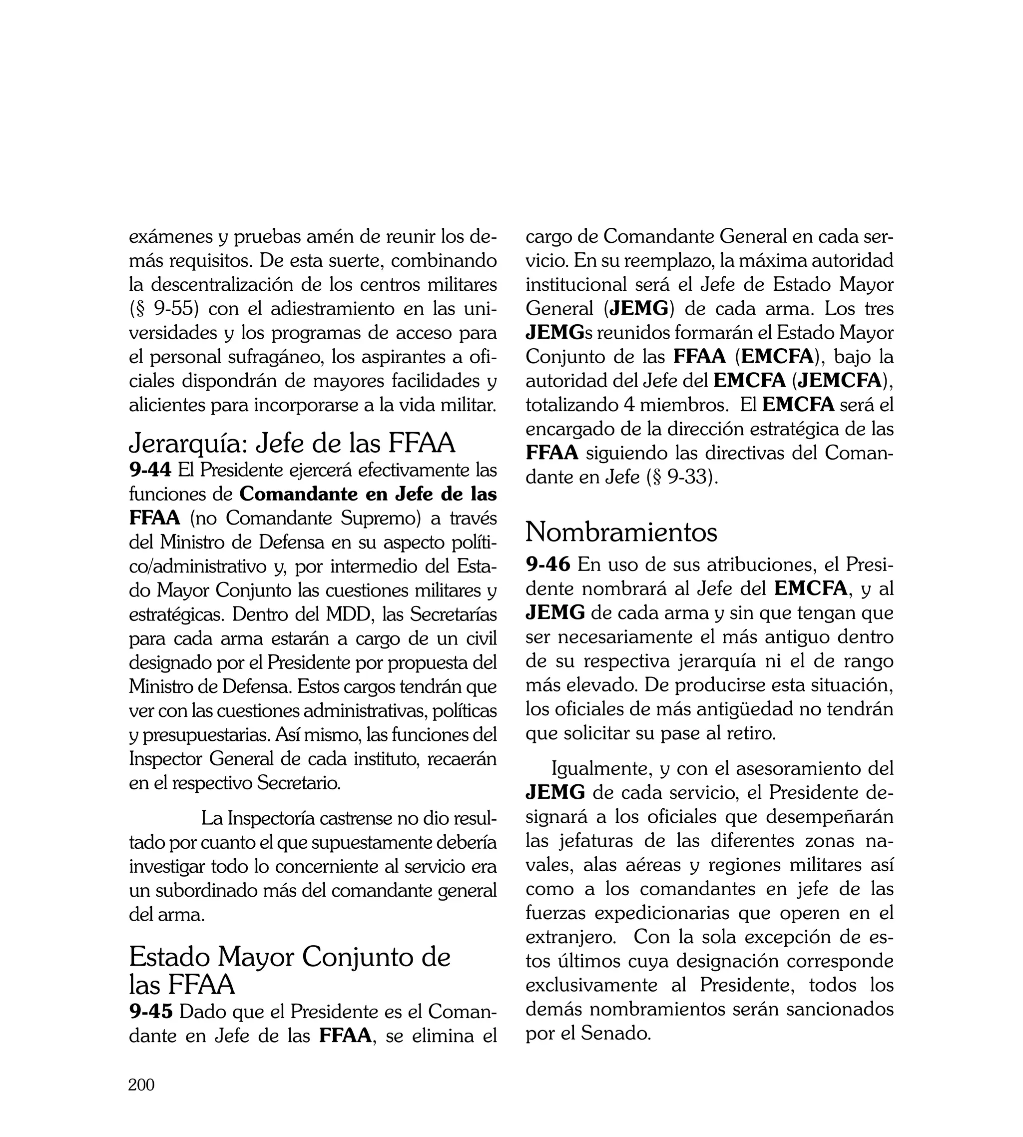 exámenes y pruebas amén de reunir los de-           cargo de Comandante General en cada ser-
más requisitos. De esta suerte, combinando          vicio. En su reemplazo, la máxima autoridad
la descentralización de los centros militares       institucional será el Jefe de Estado Mayor
(§ 9-55) con el adiestramiento en las uni-          General (JEMG) de cada arma. Los tres
versidades y los programas de acceso para           JEMGs reunidos formarán el Estado Mayor
el personal sufragáneo, los aspirantes a ofi-       Conjunto de las FFAA (EMCFA), bajo la
ciales dispondrán de mayores facilidades y          autoridad del Jefe del EMCFA (JEMCFA),
alicientes para incorporarse a la vida militar.     totalizando 4 miembros. El EMCFA será el
                                                    encargado de la dirección estratégica de las
Jerarquía: Jefe de las FFAA                         FFAA siguiendo las directivas del Coman-
9-44 El Presidente ejercerá efectivamente las       dante en Jefe (§ 9-33). 	
funciones de Comandante en Jefe de las
FFAA (no Comandante Supremo) a través
del Ministro de Defensa en su aspecto políti-       Nombramientos
co/administrativo y, por intermedio del Esta-       9-46 En uso de sus atribuciones, el Presi-
do Mayor Conjunto las cuestiones militares y        dente nombrará al Jefe del EMCFA, y al
estratégicas. Dentro del MDD, las Secretarías       JEMG de cada arma y sin que tengan que
para cada arma estarán a cargo de un civil          ser necesariamente el más antiguo dentro
designado por el Presidente por propuesta del       de su respectiva jerarquía ni el de rango
Ministro de Defensa. Estos cargos tendrán que       más elevado. De producirse esta situación,
ver con las cuestiones administrativas, políticas   los oficiales de más antigüedad no tendrán
y presupuestarias. Así mismo, las funciones del     que solicitar su pase al retiro.
Inspector General de cada instituto, recaerán          Igualmente, y con el asesoramiento del
en el respectivo Secretario.                        JEMG de cada servicio, el Presidente de-
	        La Inspectoría castrense no dio resul-     signará a los oficiales que desempeñarán
tado por cuanto el que supuestamente debería        las jefaturas de las diferentes zonas na-
investigar todo lo concerniente al servicio era     vales, alas aéreas y regiones militares así
un subordinado más del comandante general           como a los comandantes en jefe de las
del arma.                                           fuerzas expedicionarias que operen en el
                                                    extranjero. Con la sola excepción de es-
Estado Mayor Conjunto de                            tos últimos cuya designación corresponde
las FFAA                                            exclusivamente al Presidente, todos los
9-45 Dado que el Presidente es el Coman-            demás nombramientos serán sancionados
dante en Jefe de las FFAA, se elimina el            por el Senado.

200
 