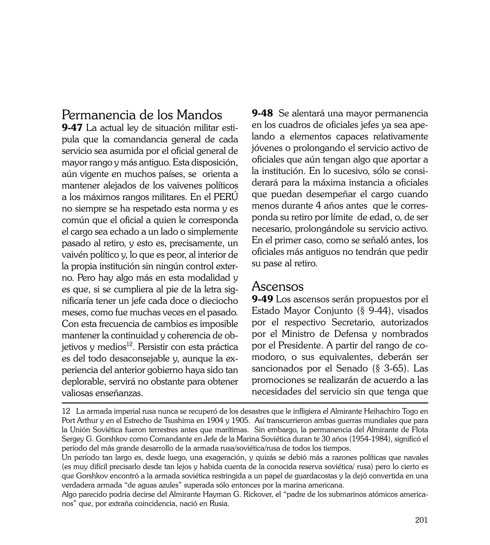 Permanencia de los Mandos                                   9-48 Se alentará una mayor permanencia
9-47 La actual ley de situación militar esti-               en los cuadros de oficiales jefes ya sea ape-
pula que la comandancia general de cada                     lando a elementos capaces relativamente
servicio sea asumida por el oficial general de              jóvenes o prolongando el servicio activo de
mayor rango y más antiguo. Esta disposición,                oficiales que aún tengan algo que aportar a
aún vigente en muchos países, se orienta a                  la institución. En lo sucesivo, sólo se consi-
mantener alejados de los vaivenes políticos                 derará para la máxima instancia a oficiales
a los máximos rangos militares. En el PERÚ                  que puedan desempeñar el cargo cuando
no siempre se ha respetado esta norma y es                  menos durante 4 años antes que le corres-
común que el oficial a quien le corresponda                 ponda su retiro por límite de edad, o, de ser
el cargo sea echado a un lado o simplemente                 necesario, prolongándole su servicio activo.
pasado al retiro, y esto es, precisamente, un               En el primer caso, como se señaló antes, los
vaivén político y, lo que es peor, al interior de           oficiales más antiguos no tendrán que pedir
la propia institución sin ningún control exter-             su pase al retiro.
no. Pero hay algo más en esta modalidad y
es que, si se cumpliera al pie de la letra sig-             Ascensos
nificaría tener un jefe cada doce o dieciocho               9-49 Los ascensos serán propuestos por el
meses, como fue muchas veces en el pasado.                  Estado Mayor Conjunto (§ 9-44), visados
Con esta frecuencia de cambios es imposible                 por el respectivo Secretario, autorizados
mantener la continuidad y coherencia de ob-                 por el Ministro de Defensa y nombrados
jetivos y medios12. Persistir con esta práctica             por el Presidente. A partir del rango de co-
es del todo desaconsejable y, aunque la ex-                 modoro, o sus equivalentes, deberán ser
periencia del anterior gobierno haya sido tan               sancionados por el Senado (§ 3-65). Las
deplorable, servirá no obstante para obtener                promociones se realizarán de acuerdo a las
valiosas enseñanzas.                                        necesidades del servicio sin que tenga que
12 La armada imperial rusa nunca se recuperó de los desastres que le infligiera el Almirante Heihachiro Togo en
Port Arthur y en el Estrecho de Tsushima en 1904 y 1905. Así transcurrieron ambas guerras mundiales que para
la Unión Soviética fueron terrestres antes que marítimas. Sin embargo, la permanencia del Almirante de Flota
Sergey G. Gorshkov como Comandante en Jefe de la Marina Soviética duran te 30 años (1954-1984), significó el
período del más grande desarrollo de la armada rusa/soviética/rusa de todos los tiempos.
Un período tan largo es, desde luego, una exageración, y quizás se debió más a razones políticas que navales
(es muy difícil precisarlo desde tan lejos y habida cuenta de la conocida reserva soviética/ rusa) pero lo cierto es
que Gorshkov encontró a la armada soviética restringida a un papel de guardacostas y la dejó convertida en una
verdadera armada “de aguas azules” superada sólo entonces por la marina americana.
Algo parecido podría decirse del Almirante Hayman G. Rickover, el “padre de los submarinos atómicos america-
nos” que, por extraña coincidencia, nació en Rusia.

                                                                                                               201
 