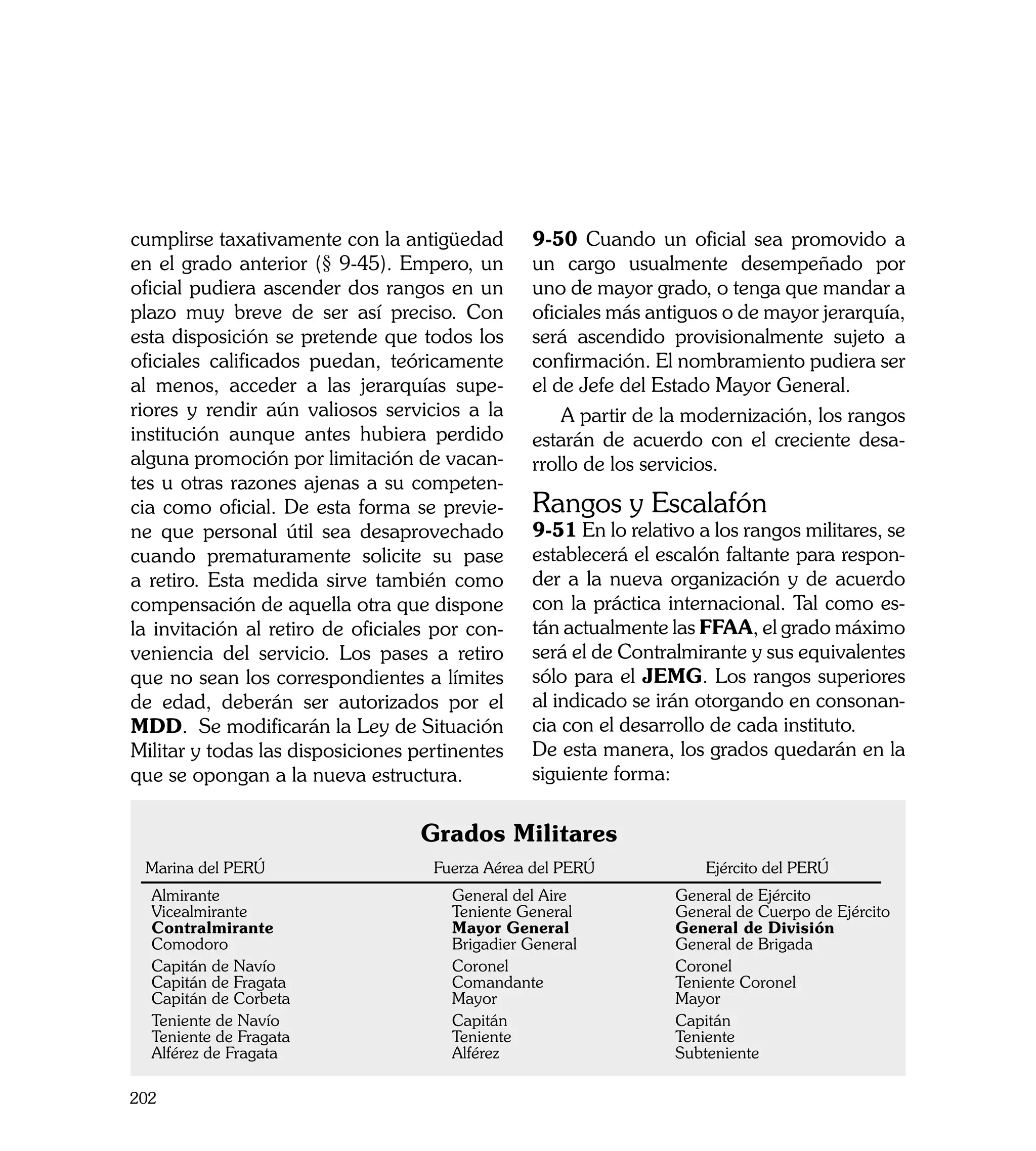 cumplirse taxativamente con la antigüedad        9-50 Cuando un oficial sea promovido a
en el grado anterior (§ 9-45). Empero, un        un cargo usualmente desempeñado por
oficial pudiera ascender dos rangos en un        uno de mayor grado, o tenga que mandar a
plazo muy breve de ser así preciso. Con          oficiales más antiguos o de mayor jerarquía,
esta disposición se pretende que todos los       será ascendido provisionalmente sujeto a
oficiales calificados puedan, teóricamente       confirmación. El nombramiento pudiera ser
al menos, acceder a las jerarquías supe-         el de Jefe del Estado Mayor General.
riores y rendir aún valiosos servicios a la          A partir de la modernización, los rangos
institución aunque antes hubiera perdido         estarán de acuerdo con el creciente desa-
alguna promoción por limitación de vacan-        rrollo de los servicios.	
tes u otras razones ajenas a su competen-
cia como oficial. De esta forma se previe-       Rangos y Escalafón
ne que personal útil sea desaprovechado          9-51 En lo relativo a los rangos militares, se
cuando prematuramente solicite su pase           establecerá el escalón faltante para respon-
a retiro. Esta medida sirve también como         der a la nueva organización y de acuerdo
compensación de aquella otra que dispone         con la práctica internacional. Tal como es-
la invitación al retiro de oficiales por con-    tán actualmente las FFAA, el grado máximo
veniencia del servicio. Los pases a retiro       será el de Contralmirante y sus equivalentes
que no sean los correspondientes a límites       sólo para el JEMG. Los rangos superiores
de edad, deberán ser autorizados por el          al indicado se irán otorgando en consonan-
MDD. Se modificarán la Ley de Situación          cia con el desarrollo de cada instituto.
Militar y todas las disposiciones pertinentes    De esta manera, los grados quedarán en la
que se opongan a la nueva estructura.            siguiente forma:


                                  Grados Militares
 Marina del PERÚ 	                  Fuerza Aérea del PERÚ 	           Ejército del PERÚ
  Almirante 	                         General del Aire 	          General de Ejército
  Vicealmirante     	                 Teniente General	           General de Cuerpo de Ejército
  Contralmirante 	                    Mayor General	              General de División	
  Comodoro	                           Brigadier General	          General de Brigada
  Capitán de Navío	                   Coronel	                    Coronel
  Capitán de Fragata	                 Comandante	                 Teniente Coronel
  Capitán de Corbeta	                 Mayor	                      Mayor
  Teniente de Navío    	              Capitán 	                   Capitán
  Teniente de Fragata    	            Teniente 	                  Teniente
  Alférez de Fragata 	                Alférez 	                   Subteniente

202
 