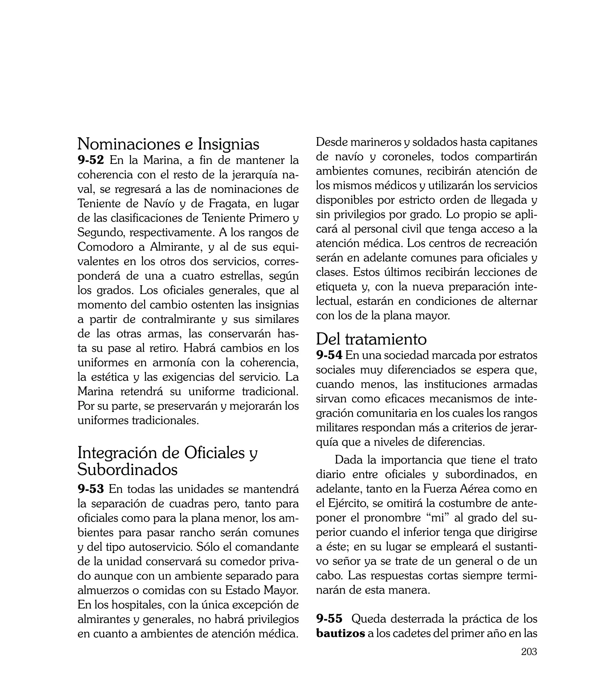 Nominaciones e Insignias                        Desde marineros y soldados hasta capitanes
9-52 En la Marina, a fin de mantener la         de navío y coroneles, todos compartirán
coherencia con el resto de la jerarquía na-     ambientes comunes, recibirán atención de
val, se regresará a las de nominaciones de      los mismos médicos y utilizarán los servicios
Teniente de Navío y de Fragata, en lugar        disponibles por estricto orden de llegada y
de las clasificaciones de Teniente Primero y    sin privilegios por grado. Lo propio se apli-
Segundo, respectivamente. A los rangos de       cará al personal civil que tenga acceso a la
Comodoro a Almirante, y al de sus equi-         atención médica. Los centros de recreación
valentes en los otros dos servicios, corres-    serán en adelante comunes para oficiales y
ponderá de una a cuatro estrellas, según        clases. Estos últimos recibirán lecciones de
los grados. Los oficiales generales, que al     etiqueta y, con la nueva preparación inte-
momento del cambio ostenten las insignias       lectual, estarán en condiciones de alternar
a partir de contralmirante y sus similares      con los de la plana mayor. 	
de las otras armas, las conservarán has-
ta su pase al retiro. Habrá cambios en los
                                                Del tratamiento
                                                9-54 En una sociedad marcada por estratos
uniformes en armonía con la coherencia,
                                                sociales muy diferenciados se espera que,
la estética y las exigencias del servicio. La
                                                cuando menos, las instituciones armadas
Marina retendrá su uniforme tradicional.
                                                sirvan como eficaces mecanismos de inte-
Por su parte, se preservarán y mejorarán los
                                                gración comunitaria en los cuales los rangos
uniformes tradicionales.
                                                militares respondan más a criterios de jerar-
                                                quía que a niveles de diferencias.
Integración de Oficiales y                          Dada la importancia que tiene el trato
Subordinados                                    diario entre oficiales y subordinados, en
9-53 En todas las unidades se mantendrá         adelante, tanto en la Fuerza Aérea como en
la separación de cuadras pero, tanto para       el Ejército, se omitirá la costumbre de ante-
oficiales como para la plana menor, los am-     poner el pronombre “mi” al grado del su-
bientes para pasar rancho serán comunes         perior cuando el inferior tenga que dirigirse
y del tipo autoservicio. Sólo el comandante     a éste; en su lugar se empleará el sustanti-
de la unidad conservará su comedor priva-       vo señor ya se trate de un general o de un
do aunque con un ambiente separado para         cabo. Las respuestas cortas siempre termi-
almuerzos o comidas con su Estado Mayor.        narán de esta manera.
En los hospitales, con la única excepción de
almirantes y generales, no habrá privilegios    9-55 Queda desterrada la práctica de los
en cuanto a ambientes de atención médica.       bautizos a los cadetes del primer año en las
                                                                                         203
 