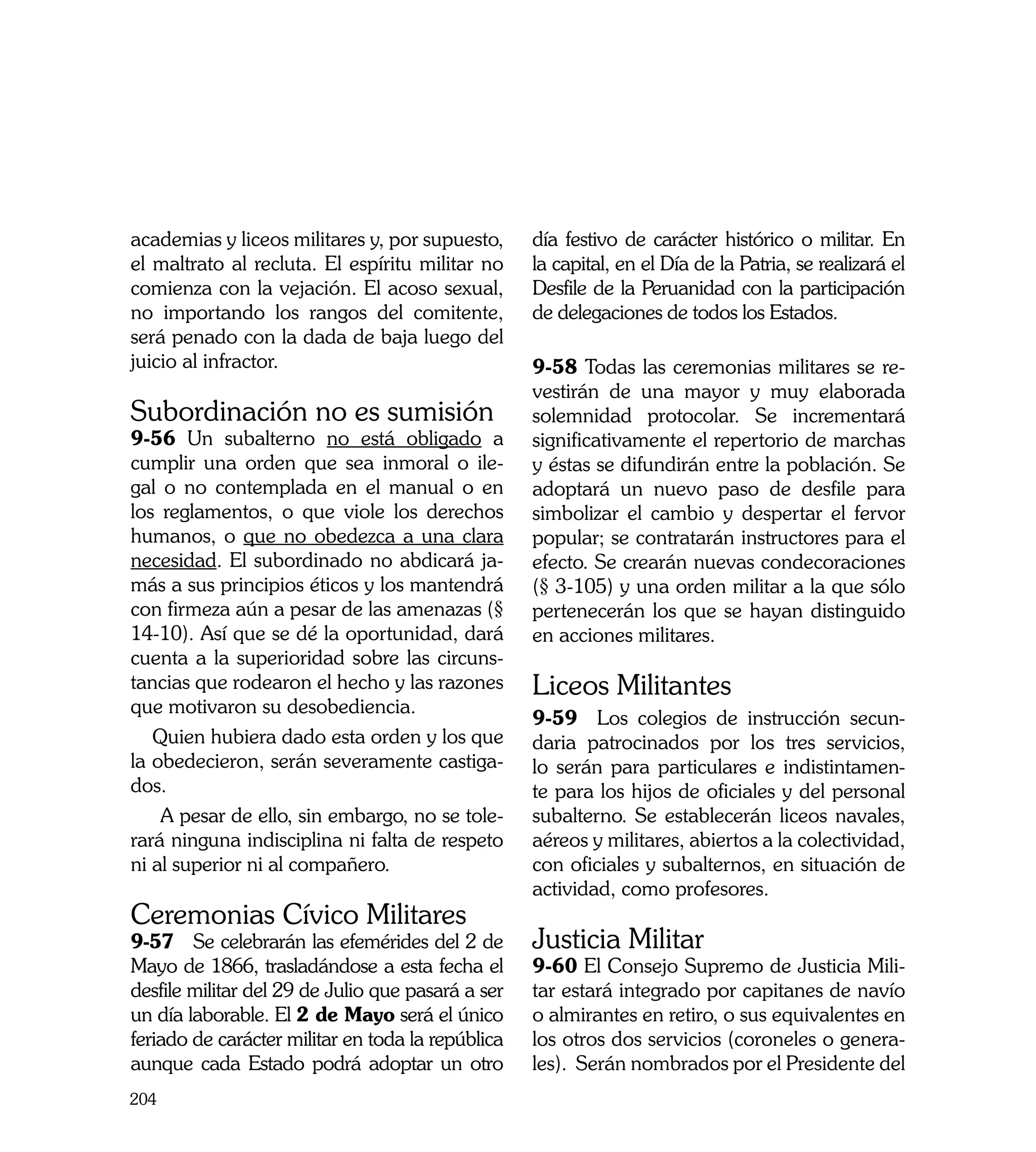academias y liceos militares y, por supuesto,      día festivo de carácter histórico o militar. En
el maltrato al recluta. El espíritu militar no     la capital, en el Día de la Patria, se realizará el
comienza con la vejación. El acoso sexual,         Desfile de la Peruanidad con la participación
no importando los rangos del comitente,            de delegaciones de todos los Estados.
será penado con la dada de baja luego del
juicio al infractor.                               9-58 Todas las ceremonias militares se re-
                                                   vestirán de una mayor y muy elaborada
Subordinación no es sumisión                       solemnidad protocolar. Se incrementará
9-56 Un subalterno no está obligado a              significativamente el repertorio de marchas
cumplir una orden que sea inmoral o ile-           y éstas se difundirán entre la población. Se
gal o no contemplada en el manual o en             adoptará un nuevo paso de desfile para
los reglamentos, o que viole los derechos          simbolizar el cambio y despertar el fervor
humanos, o que no obedezca a una clara             popular; se contratarán instructores para el
necesidad. El subordinado no abdicará ja-          efecto. Se crearán nuevas condecoraciones
más a sus principios éticos y los mantendrá        (§ 3-105) y una orden militar a la que sólo
con firmeza aún a pesar de las amenazas (§         pertenecerán los que se hayan distinguido
14-10). Así que se dé la oportunidad, dará         en acciones militares.
cuenta a la superioridad sobre las circuns-
tancias que rodearon el hecho y las razones        Liceos Militantes
que motivaron su desobediencia.
                                                   9-59 Los colegios de instrucción secun-
   Quien hubiera dado esta orden y los que         daria patrocinados por los tres servicios,
la obedecieron, serán severamente castiga-         lo serán para particulares e indistintamen-
dos.                                               te para los hijos de oficiales y del personal
    A pesar de ello, sin embargo, no se tole-      subalterno. Se establecerán liceos navales,
rará ninguna indisciplina ni falta de respeto      aéreos y militares, abiertos a la colectividad,
ni al superior ni al compañero.                    con oficiales y subalternos, en situación de
                                                   actividad, como profesores.
Ceremonias Cívico Militares
9-57 Se celebrarán las efemérides del 2 de         Justicia Militar
Mayo de 1866, trasladándose a esta fecha el        9-60 El Consejo Supremo de Justicia Mili-
desfile militar del 29 de Julio que pasará a ser   tar estará integrado por capitanes de navío
un día laborable. El 2 de Mayo será el único       o almirantes en retiro, o sus equivalentes en
feriado de carácter militar en toda la república   los otros dos servicios (coroneles o genera-
aunque cada Estado podrá adoptar un otro           les). Serán nombrados por el Presidente del
204
 