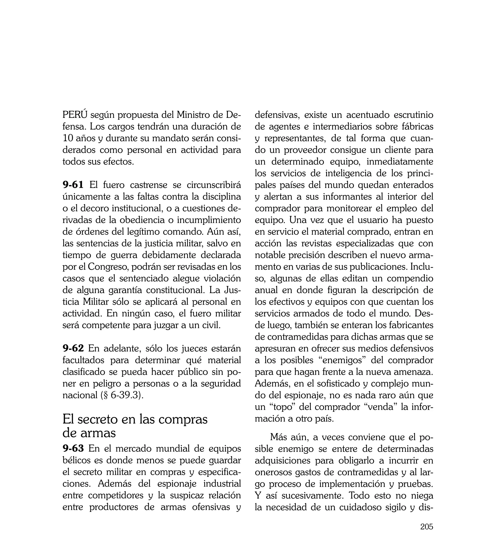 PERÚ según propuesta del Ministro de De-          defensivas, existe un acentuado escrutinio
fensa. Los cargos tendrán una duración de         de agentes e intermediarios sobre fábricas
10 años y durante su mandato serán consi-         y representantes, de tal forma que cuan-
derados como personal en actividad para           do un proveedor consigue un cliente para
todos sus efectos.                                un determinado equipo, inmediatamente
                                                  los servicios de inteligencia de los princi-
9-61 El fuero castrense se circunscribirá         pales países del mundo quedan enterados
únicamente a las faltas contra la disciplina      y alertan a sus informantes al interior del
o el decoro institucional, o a cuestiones de-     comprador para monitorear el empleo del
rivadas de la obediencia o incumplimiento         equipo. Una vez que el usuario ha puesto
de órdenes del legítimo comando. Aún así,         en servicio el material comprado, entran en
las sentencias de la justicia militar, salvo en   acción las revistas especializadas que con
tiempo de guerra debidamente declarada            notable precisión describen el nuevo arma-
por el Congreso, podrán ser revisadas en los      mento en varias de sus publicaciones. Inclu-
casos que el sentenciado alegue violación         so, algunas de ellas editan un compendio
de alguna garantía constitucional. La Jus-        anual en donde figuran la descripción de
ticia Militar sólo se aplicará al personal en     los efectivos y equipos con que cuentan los
actividad. En ningún caso, el fuero militar       servicios armados de todo el mundo. Des-
será competente para juzgar a un civil.           de luego, también se enteran los fabricantes
                                                  de contramedidas para dichas armas que se
9-62 En adelante, sólo los jueces estarán         apresuran en ofrecer sus medios defensivos
facultados para determinar qué material           a los posibles “enemigos” del comprador
clasificado se pueda hacer público sin po-        para que hagan frente a la nueva amenaza.
ner en peligro a personas o a la seguridad        Además, en el sofisticado y complejo mun-
nacional (§ 6-39.3).                              do del espionaje, no es nada raro aún que
                                                  un “topo” del comprador “venda” la infor-
El secreto en las compras                         mación a otro país.
de armas                                              Más aún, a veces conviene que el po-
9-63 En el mercado mundial de equipos             sible enemigo se entere de determinadas
bélicos es donde menos se puede guardar           adquisiciones para obligarlo a incurrir en
el secreto militar en compras y especifica-       onerosos gastos de contramedidas y al lar-
ciones. Además del espionaje industrial           go proceso de implementación y pruebas.
entre competidores y la suspicaz relación         Y así sucesivamente. Todo esto no niega
entre productores de armas ofensivas y            la necesidad de un cuidadoso sigilo y dis-
                                                                                          205
 