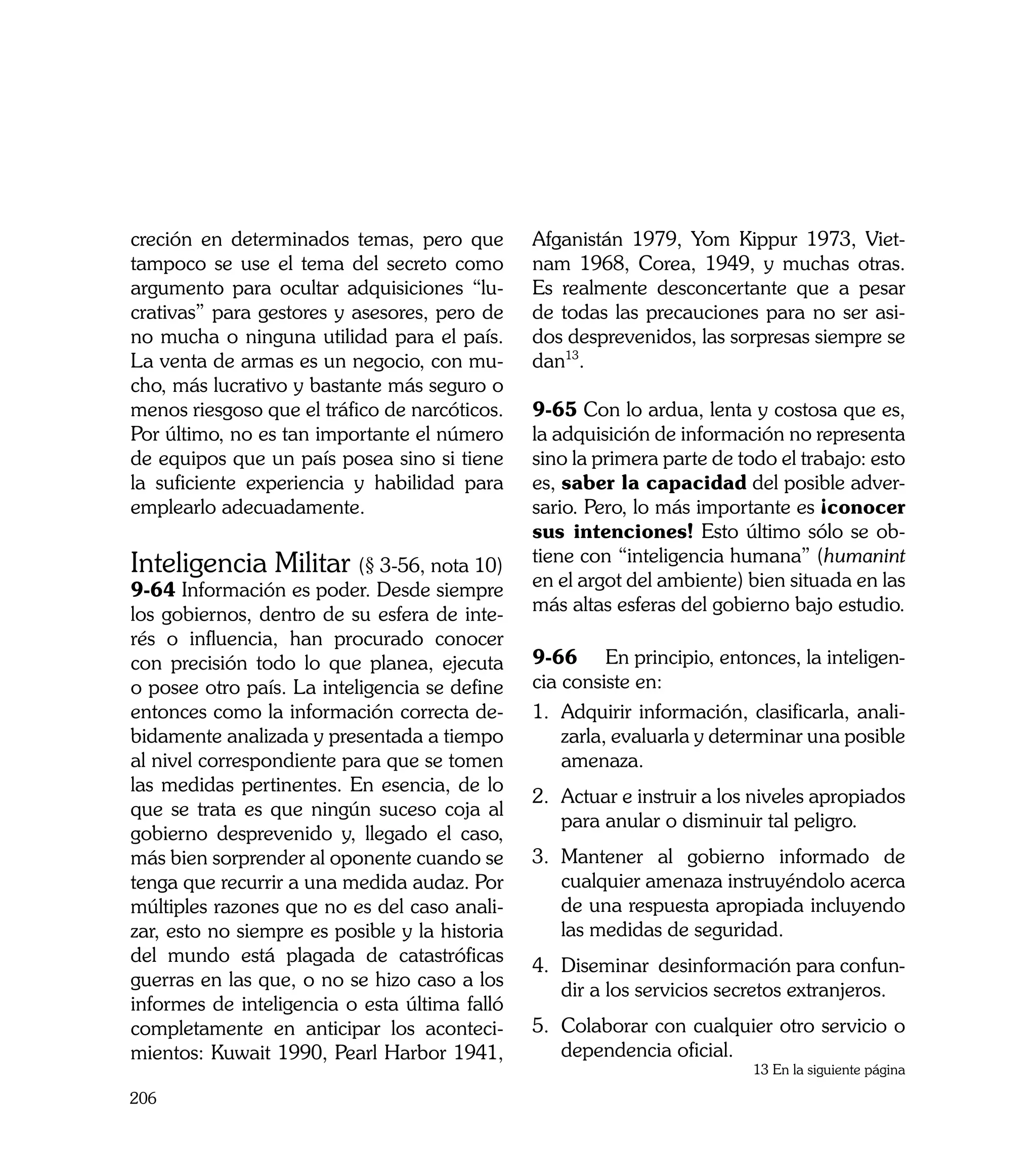 creción en determinados temas, pero que         Afganistán 1979, Yom Kippur 1973, Viet-
tampoco se use el tema del secreto como         nam 1968, Corea, 1949, y muchas otras.
argumento para ocultar adquisiciones “lu-       Es realmente desconcertante que a pesar
crativas” para gestores y asesores, pero de     de todas las precauciones para no ser asi-
no mucha o ninguna utilidad para el país.       dos desprevenidos, las sorpresas siempre se
La venta de armas es un negocio, con mu-        dan13.
cho, más lucrativo y bastante más seguro o
menos riesgoso que el tráfico de narcóticos.    9-65 Con lo ardua, lenta y costosa que es,
Por último, no es tan importante el número      la adquisición de información no representa
de equipos que un país posea sino si tiene      sino la primera parte de todo el trabajo: esto
la suficiente experiencia y habilidad para      es, saber la capacidad del posible adver-
emplearlo adecuadamente.                        sario. Pero, lo más importante es ¡conocer
                                                sus intenciones! Esto último sólo se ob-
Inteligencia Militar (§ 3-56, nota 10)          tiene con “inteligencia humana” (humanint
9-64 Información es poder. Desde siempre        en el argot del ambiente) bien situada en las
los gobiernos, dentro de su esfera de inte-     más altas esferas del gobierno bajo estudio.
rés o influencia, han procurado conocer
con precisión todo lo que planea, ejecuta       9-66	 En principio, entonces, la inteligen-
o posee otro país. La inteligencia se define    cia consiste en:
entonces como la información correcta de-       1. 	Adquirir información, clasificarla, anali-
bidamente analizada y presentada a tiempo           zarla, evaluarla y determinar una posible
al nivel correspondiente para que se tomen          amenaza.
las medidas pertinentes. En esencia, de lo
                                                2. 	 ctuar e instruir a los niveles apropiados
                                                   A
que se trata es que ningún suceso coja al
                                                   para anular o disminuir tal peligro.
gobierno desprevenido y, llegado el caso,
más bien sorprender al oponente cuando se       3. 	 antener al gobierno informado de
                                                   M
tenga que recurrir a una medida audaz. Por         cualquier amenaza instruyéndolo acerca
múltiples razones que no es del caso anali-        de una respuesta apropiada incluyendo
zar, esto no siempre es posible y la historia      las medidas de seguridad.
del mundo está plagada de catastróficas
                                                4. 	 iseminar desinformación para confun-
                                                   D
guerras en las que, o no se hizo caso a los
                                                   dir a los servicios secretos extranjeros.
informes de inteligencia o esta última falló
completamente en anticipar los aconteci-        5.	 Colaborar con cualquier otro servicio o
mientos: Kuwait 1990, Pearl Harbor 1941,            dependencia oficial.
                                                                           13 En la siguiente página

206
 
