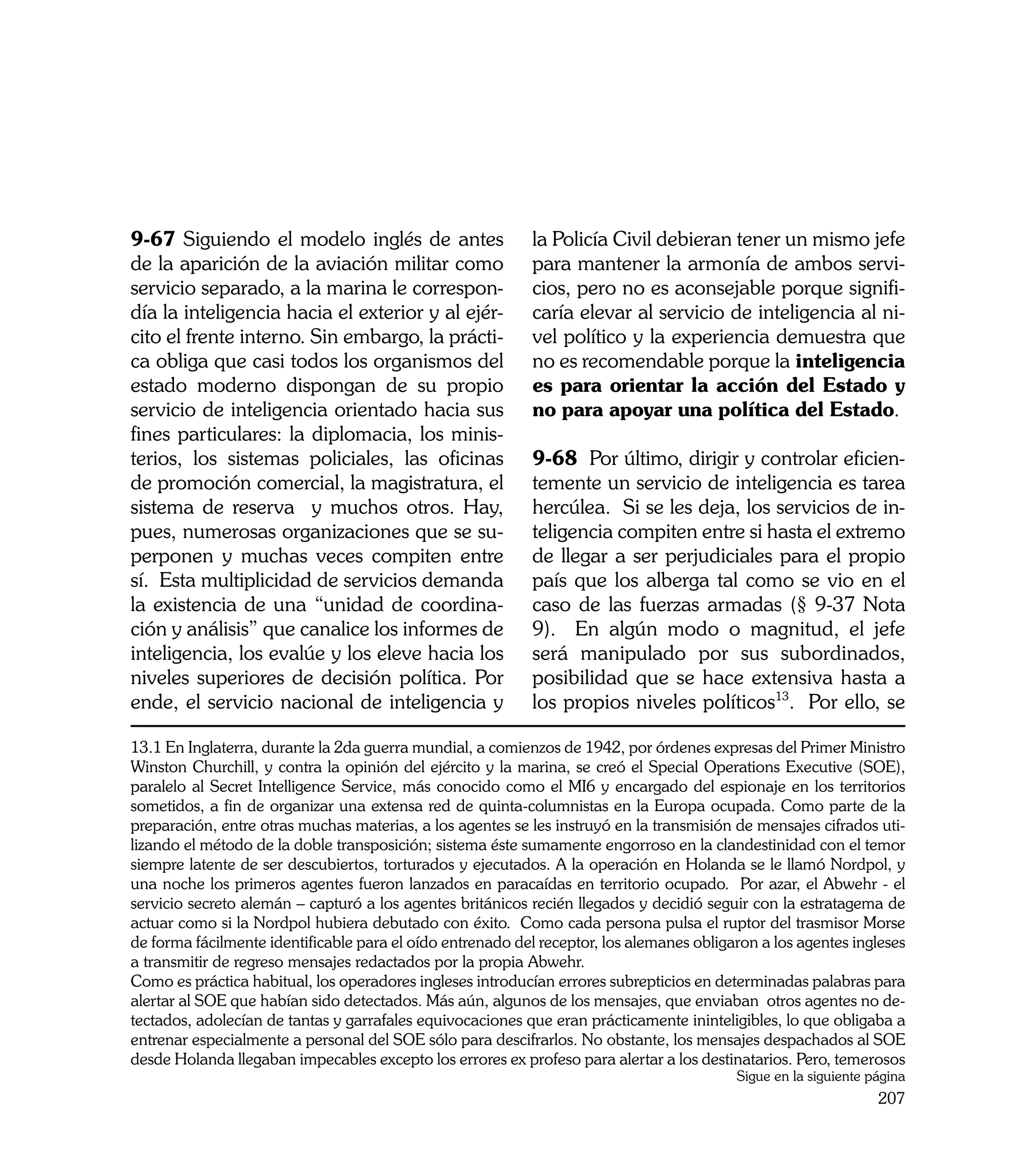 9-67 Siguiendo el modelo inglés de antes                    la Policía Civil debieran tener un mismo jefe
de la aparición de la aviación militar como                 para mantener la armonía de ambos servi-
servicio separado, a la marina le correspon-                cios, pero no es aconsejable porque signifi-
día la inteligencia hacia el exterior y al ejér-            caría elevar al servicio de inteligencia al ni-
cito el frente interno. Sin embargo, la prácti-             vel político y la experiencia demuestra que
ca obliga que casi todos los organismos del                 no es recomendable porque la inteligencia
estado moderno dispongan de su propio                       es para orientar la acción del Estado y
servicio de inteligencia orientado hacia sus                no para apoyar una política del Estado.
fines particulares: la diplomacia, los minis-
terios, los sistemas policiales, las oficinas               9-68 Por último, dirigir y controlar eficien-
de promoción comercial, la magistratura, el                 temente un servicio de inteligencia es tarea
sistema de reserva y muchos otros. Hay,                     hercúlea. Si se les deja, los servicios de in-
pues, numerosas organizaciones que se su-                   teligencia compiten entre si hasta el extremo
perponen y muchas veces compiten entre                      de llegar a ser perjudiciales para el propio
sí. Esta multiplicidad de servicios demanda                 país que los alberga tal como se vio en el
la existencia de una “unidad de coordina-                   caso de las fuerzas armadas (§ 9-37 Nota
ción y análisis” que canalice los informes de               9). En algún modo o magnitud, el jefe
inteligencia, los evalúe y los eleve hacia los              será manipulado por sus subordinados,
niveles superiores de decisión política. Por                posibilidad que se hace extensiva hasta a
ende, el servicio nacional de inteligencia y                los propios niveles políticos13. Por ello, se

13.1 En Inglaterra, durante la 2da guerra mundial, a comienzos de 1942, por órdenes expresas del Primer Ministro
Winston Churchill, y contra la opinión del ejército y la marina, se creó el Special Operations Executive (SOE),
paralelo al Secret Intelligence Service, más conocido como el MI6 y encargado del espionaje en los territorios
sometidos, a fin de organizar una extensa red de quinta-columnistas en la Europa ocupada. Como parte de la
preparación, entre otras muchas materias, a los agentes se les instruyó en la transmisión de mensajes cifrados uti-
lizando el método de la doble transposición; sistema éste sumamente engorroso en la clandestinidad con el temor
siempre latente de ser descubiertos, torturados y ejecutados. A la operación en Holanda se le llamó Nordpol, y
una noche los primeros agentes fueron lanzados en paracaídas en territorio ocupado. Por azar, el Abwehr - el
servicio secreto alemán – capturó a los agentes británicos recién llegados y decidió seguir con la estratagema de
actuar como si la Nordpol hubiera debutado con éxito. Como cada persona pulsa el ruptor del trasmisor Morse
de forma fácilmente identificable para el oído entrenado del receptor, los alemanes obligaron a los agentes ingleses
a transmitir de regreso mensajes redactados por la propia Abwehr.
Como es práctica habitual, los operadores ingleses introducían errores subrepticios en determinadas palabras para
alertar al SOE que habían sido detectados. Más aún, algunos de los mensajes, que enviaban otros agentes no de-
tectados, adolecían de tantas y garrafales equivocaciones que eran prácticamente ininteligibles, lo que obligaba a
entrenar especialmente a personal del SOE sólo para descifrarlos. No obstante, los mensajes despachados al SOE
desde Holanda llegaban impecables excepto los errores ex profeso para alertar a los destinatarios. Pero, temerosos
                                                                                          Sigue en la siguiente página
                                                                                                                 207
 