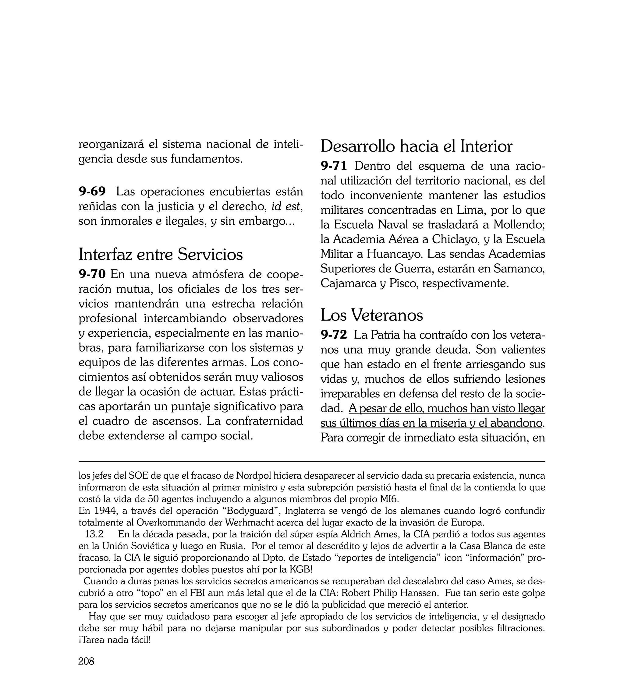 reorganizará el sistema nacional de inteli-               Desarrollo hacia el Interior
gencia desde sus fundamentos.
                                                          9-71 Dentro del esquema de una racio-
                                                          nal utilización del territorio nacional, es del
9-69 Las operaciones encubiertas están                    todo inconveniente mantener las estudios
reñidas con la justicia y el derecho, id est,             militares concentradas en Lima, por lo que
son inmorales e ilegales, y sin embargo...                la Escuela Naval se trasladará a Mollendo;
                                                          la Academia Aérea a Chiclayo, y la Escuela
Interfaz entre Servicios                                  Militar a Huancayo. Las sendas Academias
9-70 En una nueva atmósfera de coope-                     Superiores de Guerra, estarán en Samanco,
ración mutua, los oficiales de los tres ser-              Cajamarca y Pisco, respectivamente.
vicios mantendrán una estrecha relación
profesional intercambiando observadores                   Los Veteranos
y experiencia, especialmente en las manio-                9-72 La Patria ha contraído con los vetera-
bras, para familiarizarse con los sistemas y              nos una muy grande deuda. Son valientes
equipos de las diferentes armas. Los cono-                que han estado en el frente arriesgando sus
cimientos así obtenidos serán muy valiosos                vidas y, muchos de ellos sufriendo lesiones
de llegar la ocasión de actuar. Estas prácti-             irreparables en defensa del resto de la socie-
cas aportarán un puntaje significativo para               dad. A pesar de ello, muchos han visto llegar
el cuadro de ascensos. La confraternidad                  sus últimos días en la miseria y el abandono.
debe extenderse al campo social.                          Para corregir de inmediato esta situación, en


los jefes del SOE de que el fracaso de Nordpol hiciera desaparecer al servicio dada su precaria existencia, nunca
informaron de esta situación al primer ministro y esta subrepción persistió hasta el final de la contienda lo que
costó la vida de 50 agentes incluyendo a algunos miembros del propio MI6.
En 1944, a través del operación “Bodyguard”, Inglaterra se vengó de los alemanes cuando logró confundir
totalmente al Overkommando der Werhmacht acerca del lugar exacto de la invasión de Europa.
  13.2 En la década pasada, por la traición del súper espía Aldrich Ames, la CIA perdió a todos sus agentes
en la Unión Soviética y luego en Rusia. Por el temor al descrédito y lejos de advertir a la Casa Blanca de este
fracaso, la CIA le siguió proporcionando al Dpto. de Estado “reportes de inteligencia” ¡con “información” pro-
porcionada por agentes dobles puestos ahí por la KGB!
  Cuando a duras penas los servicios secretos americanos se recuperaban del descalabro del caso Ames, se des-
cubrió a otro “topo” en el FBI aun más letal que el de la CIA: Robert Philip Hanssen. Fue tan serio este golpe
para los servicios secretos americanos que no se le dió la publicidad que mereció el anterior.
   Hay que ser muy cuidadoso para escoger al jefe apropiado de los servicios de inteligencia, y el designado
debe ser muy hábil para no dejarse manipular por sus subordinados y poder detectar posibles filtraciones.
¡Tarea nada fácil!

208
 