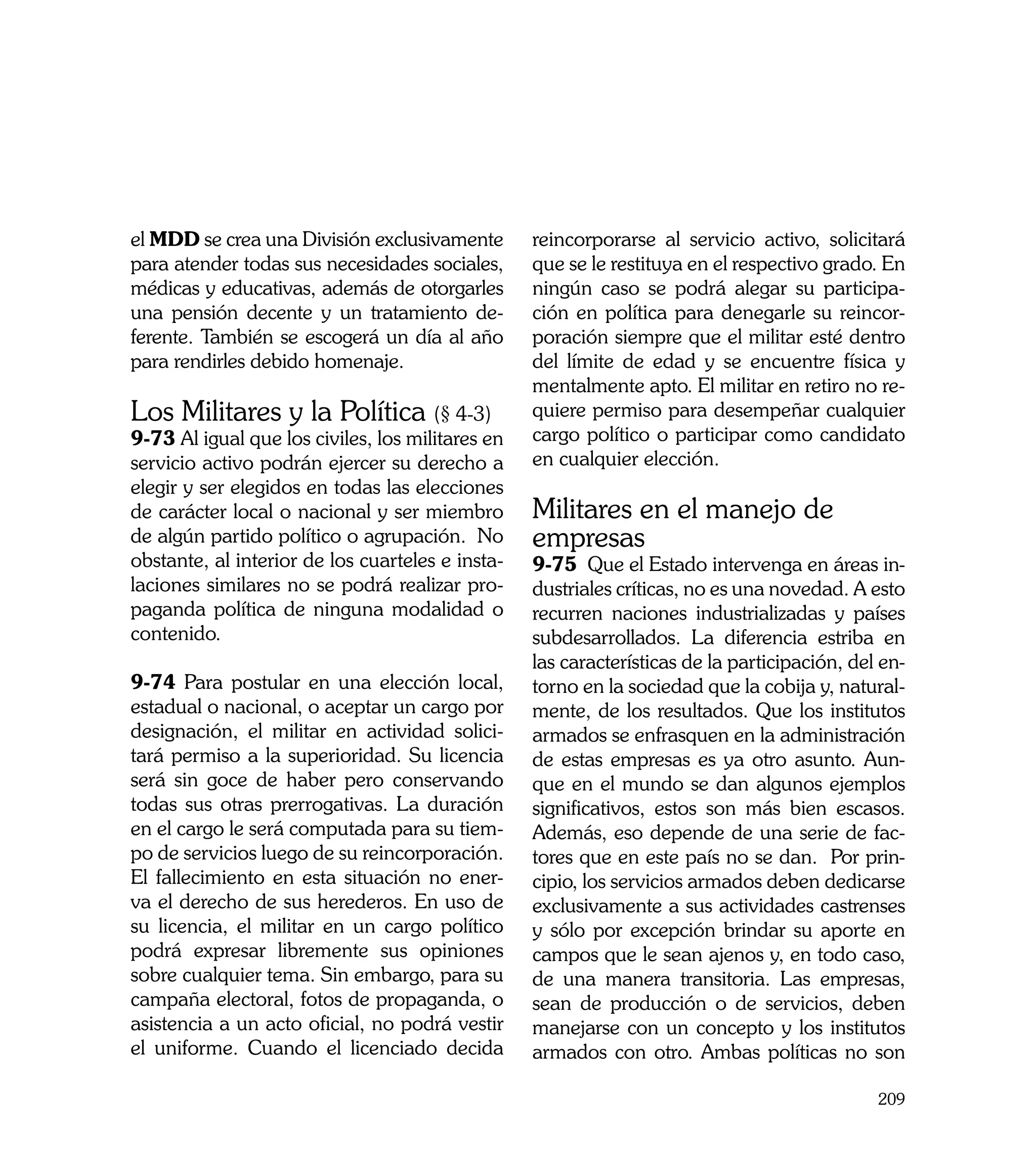 el MDD se crea una División exclusivamente        reincorporarse al servicio activo, solicitará
para atender todas sus necesidades sociales,      que se le restituya en el respectivo grado. En
médicas y educativas, además de otorgarles        ningún caso se podrá alegar su participa-
una pensión decente y un tratamiento de-          ción en política para denegarle su reincor-
ferente. También se escogerá un día al año        poración siempre que el militar esté dentro
para rendirles debido homenaje.                   del límite de edad y se encuentre física y
                                                  mentalmente apto. El militar en retiro no re-
Los Militares y la Política (§ 4-3)               quiere permiso para desempeñar cualquier
9-73 Al igual que los civiles, los militares en   cargo político o participar como candidato
servicio activo podrán ejercer su derecho a       en cualquier elección.
elegir y ser elegidos en todas las elecciones
de carácter local o nacional y ser miembro        Militares en el manejo de
de algún partido político o agrupación. No        empresas
obstante, al interior de los cuarteles e insta-   9-75 Que el Estado intervenga en áreas in-
laciones similares no se podrá realizar pro-      dustriales críticas, no es una novedad. A esto
paganda política de ninguna modalidad o           recurren naciones industrializadas y países
contenido.                                        subdesarrollados. La diferencia estriba en
                                                  las características de la participación, del en-
9-74 Para postular en una elección local,         torno en la sociedad que la cobija y, natural-
estadual o nacional, o aceptar un cargo por       mente, de los resultados. Que los institutos
designación, el militar en actividad solici-      armados se enfrasquen en la administración
tará permiso a la superioridad. Su licencia       de estas empresas es ya otro asunto. Aun-
será sin goce de haber pero conservando           que en el mundo se dan algunos ejemplos
todas sus otras prerrogativas. La duración        significativos, estos son más bien escasos.
en el cargo le será computada para su tiem-       Además, eso depende de una serie de fac-
po de servicios luego de su reincorporación.      tores que en este país no se dan. Por prin-
El fallecimiento en esta situación no ener-       cipio, los servicios armados deben dedicarse
va el derecho de sus herederos. En uso de         exclusivamente a sus actividades castrenses
su licencia, el militar en un cargo político      y sólo por excepción brindar su aporte en
podrá expresar libremente sus opiniones           campos que le sean ajenos y, en todo caso,
sobre cualquier tema. Sin embargo, para su        de una manera transitoria. Las empresas,
campaña electoral, fotos de propaganda, o         sean de producción o de servicios, deben
asistencia a un acto oficial, no podrá vestir     manejarse con un concepto y los institutos
el uniforme. Cuando el licenciado decida          armados con otro. Ambas políticas no son

                                                                                              209
 
