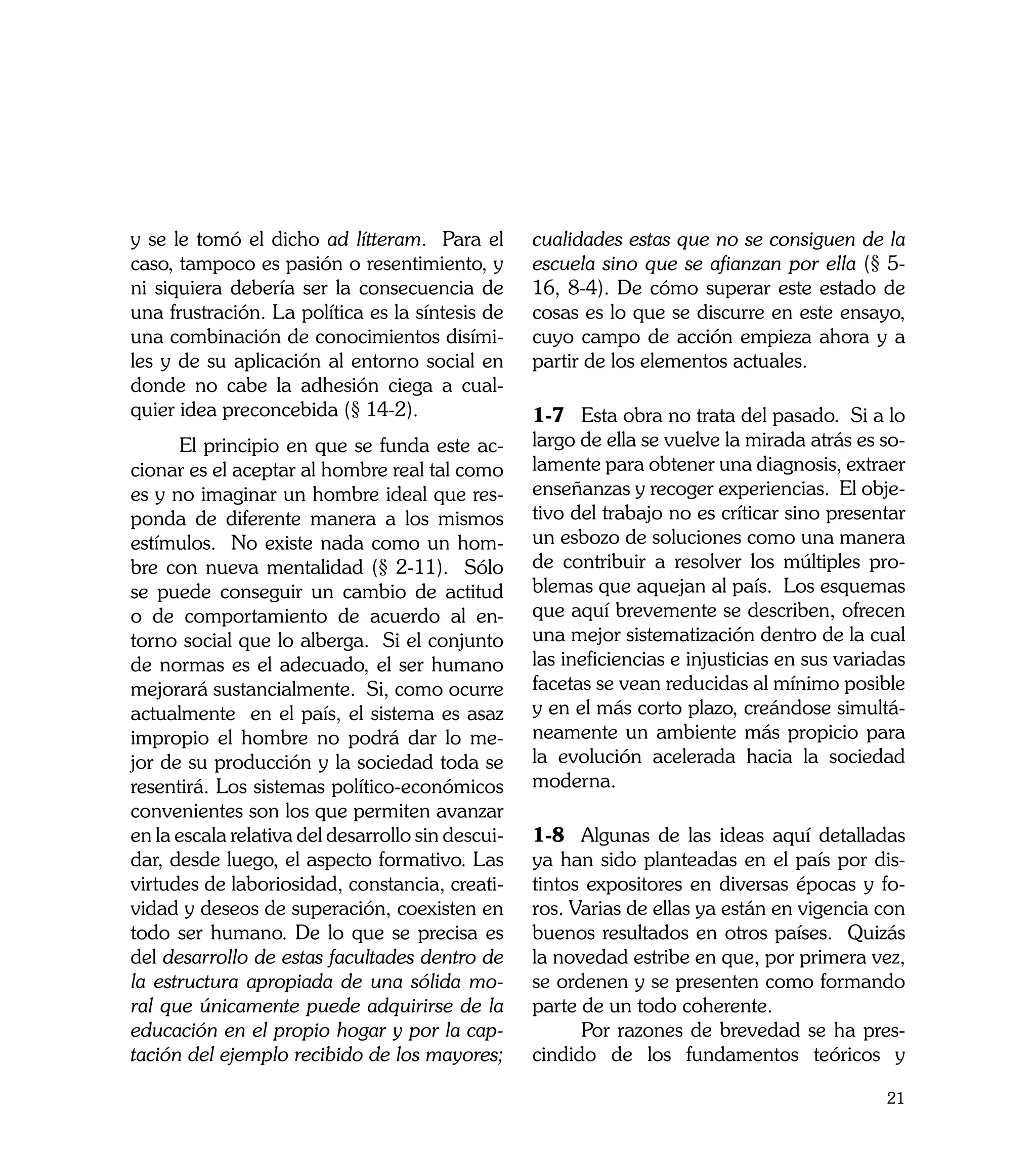 y se le tomó el dicho ad lítteram. Para el         cualidades estas que no se consiguen de la
caso, tampoco es pasión o resentimiento, y         escuela sino que se afianzan por ella (§ 5-
ni siquiera debería ser la consecuencia de         16, 8-4). De cómo superar este estado de
una frustración. La política es la síntesis de     cosas es lo que se discurre en este ensayo,
una combinación de conocimientos disími-           cuyo campo de acción empieza ahora y a
les y de su aplicación al entorno social en        partir de los elementos actuales.
donde no cabe la adhesión ciega a cual-
quier idea preconcebida (§ 14-2).                  1-7	 Esta obra no trata del pasado. Si a lo
	     El principio en que se funda este ac-        largo de ella se vuelve la mirada atrás es so-
cionar es el aceptar al hombre real tal como       lamente para obtener una diagnosis, extraer
es y no imaginar un hombre ideal que res-          enseñanzas y recoger experiencias. El obje-
ponda de diferente manera a los mismos             tivo del trabajo no es críticar sino presentar
estímulos. No existe nada como un hom-             un esbozo de soluciones como una manera
bre con nueva mentalidad (§ 2-11). Sólo            de contribuir a resolver los múltiples pro-
se puede conseguir un cambio de actitud            blemas que aquejan al país. Los esquemas
o de comportamiento de acuerdo al en-              que aquí brevemente se describen, ofrecen
torno social que lo alberga. Si el conjunto        una mejor sistematización dentro de la cual
de normas es el adecuado, el ser humano            las ineficiencias e injusticias en sus variadas
mejorará sustancialmente. Si, como ocurre          facetas se vean reducidas al mínimo posible
actualmente en el país, el sistema es asaz         y en el más corto plazo, creándose simultá-
impropio el hombre no podrá dar lo me-             neamente un ambiente más propicio para
jor de su producción y la sociedad toda se         la evolución acelerada hacia la sociedad
resentirá. Los sistemas político-económicos        moderna.
convenientes son los que permiten avanzar
en la escala relativa del desarrollo sin descui-   1-8	 Algunas de las ideas aquí detalladas
dar, desde luego, el aspecto formativo. Las        ya han sido planteadas en el país por dis-
virtudes de laboriosidad, constancia, creati-      tintos expositores en diversas épocas y fo-
vidad y deseos de superación, coexisten en         ros. Varias de ellas ya están en vigencia con
todo ser humano. De lo que se precisa es           buenos resultados en otros países. Quizás
del desarrollo de estas facultades dentro de       la novedad estribe en que, por primera vez,
la estructura apropiada de una sólida mo-          se ordenen y se presenten como formando
ral que únicamente puede adquirirse de la          parte de un todo coherente.
educación en el propio hogar y por la cap-         	     Por razones de brevedad se ha pres-
tación del ejemplo recibido de los mayores;        cindido de los fundamentos teóricos y

                                                                                               21
 