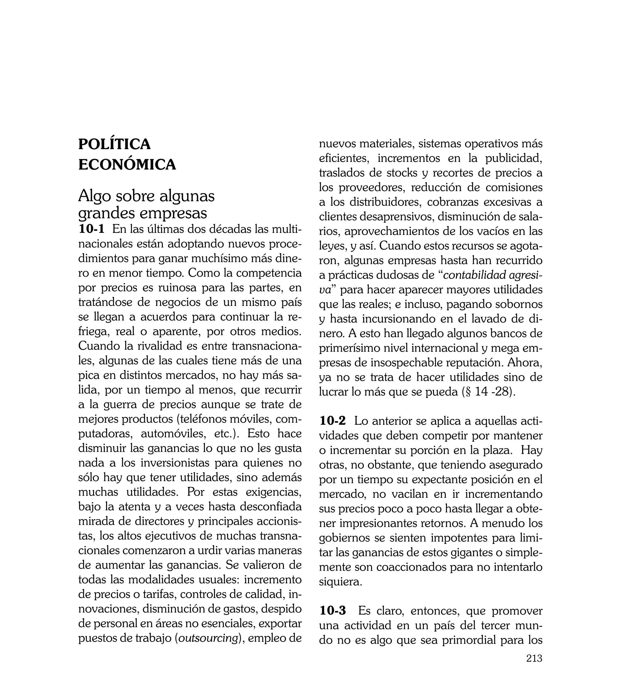 Política                                          nuevos materiales, sistemas operativos más
                                                  eficientes, incrementos en la publicidad,
Económica                                         traslados de stocks y recortes de precios a
                                                  los proveedores, reducción de comisiones
Algo sobre algunas                                a los distribuidores, cobranzas excesivas a
grandes empresas                                  clientes desaprensivos, disminución de sala-
10-1 En las últimas dos décadas las multi-        rios, aprovechamientos de los vacíos en las
nacionales están adoptando nuevos proce-          leyes, y así. Cuando estos recursos se agota-
dimientos para ganar muchísimo más dine-          ron, algunas empresas hasta han recurrido
ro en menor tiempo. Como la competencia           a prácticas dudosas de “contabilidad agresi-
por precios es ruinosa para las partes, en        va” para hacer aparecer mayores utilidades
tratándose de negocios de un mismo país           que las reales; e incluso, pagando sobornos
se llegan a acuerdos para continuar la re-        y hasta incursionando en el lavado de di-
friega, real o aparente, por otros medios.        nero. A esto han llegado algunos bancos de
Cuando la rivalidad es entre transnaciona-        primerísimo nivel internacional y mega em-
les, algunas de las cuales tiene más de una       presas de insospechable reputación. Ahora,
pica en distintos mercados, no hay más sa-        ya no se trata de hacer utilidades sino de
lida, por un tiempo al menos, que recurrir        lucrar lo más que se pueda (§ 14 -28).
a la guerra de precios aunque se trate de
mejores productos (teléfonos móviles, com-        10-2 Lo anterior se aplica a aquellas acti-
putadoras, automóviles, etc.). Esto hace          vidades que deben competir por mantener
disminuir las ganancias lo que no les gusta       o incrementar su porción en la plaza. Hay
nada a los inversionistas para quienes no         otras, no obstante, que teniendo asegurado
sólo hay que tener utilidades, sino además        por un tiempo su expectante posición en el
muchas utilidades. Por estas exigencias,          mercado, no vacilan en ir incrementando
bajo la atenta y a veces hasta desconfiada        sus precios poco a poco hasta llegar a obte-
mirada de directores y principales accionis-      ner impresionantes retornos. A menudo los
tas, los altos ejecutivos de muchas transna-      gobiernos se sienten impotentes para limi-
cionales comenzaron a urdir varias maneras        tar las ganancias de estos gigantes o simple-
de aumentar las ganancias. Se valieron de         mente son coaccionados para no intentarlo
todas las modalidades usuales: incremento         siquiera.
de precios o tarifas, controles de calidad, in-
novaciones, disminución de gastos, despido        10-3 Es claro, entonces, que promover
de personal en áreas no esenciales, exportar      una actividad en un país del tercer mun-
puestos de trabajo (outsourcing), empleo de       do no es algo que sea primordial para los
                                                                                           213
 