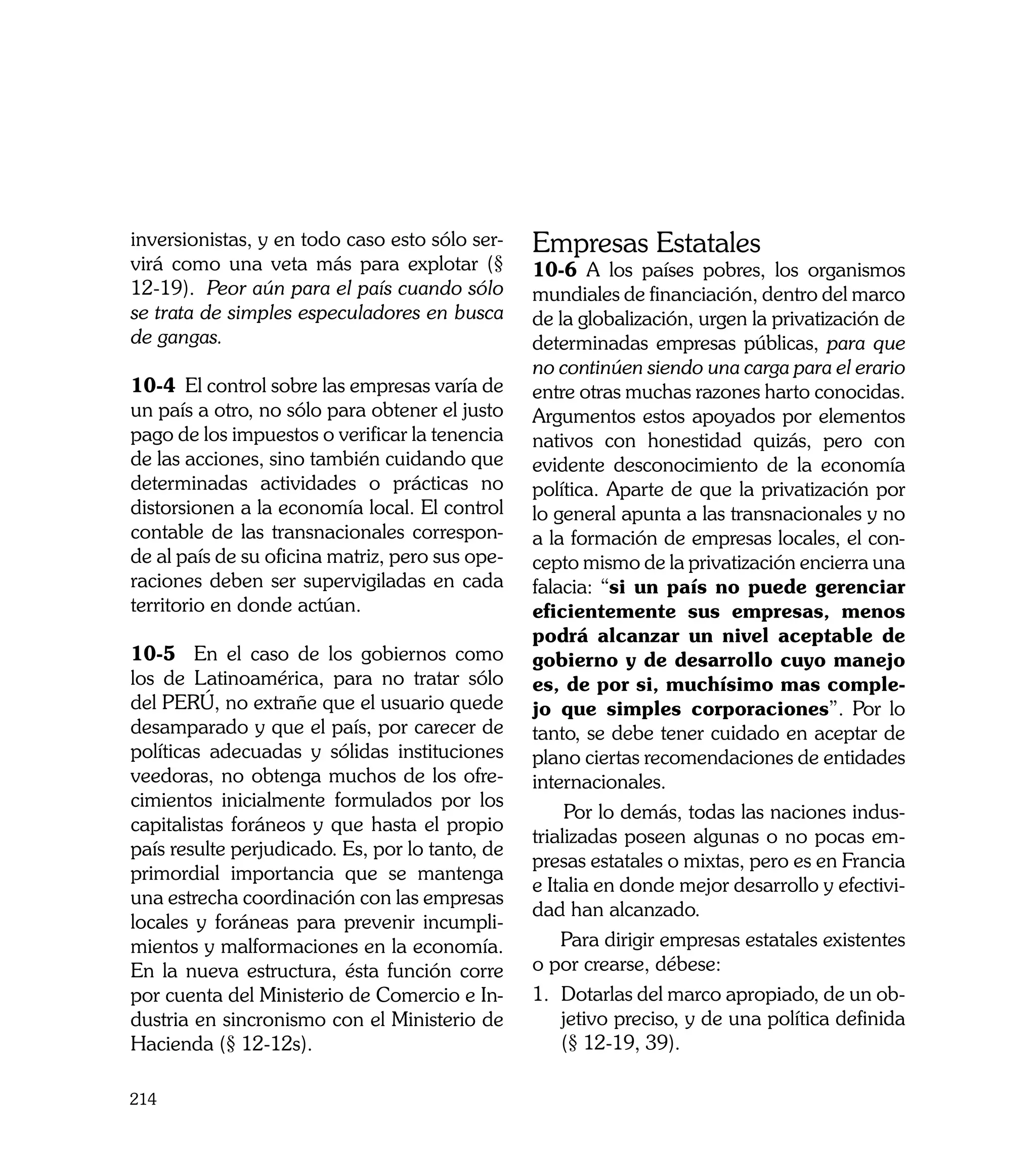 inversionistas, y en todo caso esto sólo ser-    Empresas Estatales
virá como una veta más para explotar (§          10-6 A los países pobres, los organismos
12-19). Peor aún para el país cuando sólo        mundiales de financiación, dentro del marco
se trata de simples especuladores en busca       de la globalización, urgen la privatización de
de gangas.                                       determinadas empresas públicas, para que
                                                 no continúen siendo una carga para el erario
10-4 El control sobre las empresas varía de      entre otras muchas razones harto conocidas.
un país a otro, no sólo para obtener el justo    Argumentos estos apoyados por elementos
pago de los impuestos o verificar la tenencia    nativos con honestidad quizás, pero con
de las acciones, sino también cuidando que       evidente desconocimiento de la economía
determinadas actividades o prácticas no          política. Aparte de que la privatización por
distorsionen a la economía local. El control     lo general apunta a las transnacionales y no
contable de las transnacionales correspon-       a la formación de empresas locales, el con-
de al país de su oficina matriz, pero sus ope-   cepto mismo de la privatización encierra una
raciones deben ser supervigiladas en cada        falacia: “si un país no puede gerenciar
territorio en donde actúan.                      eficientemente sus empresas, menos
                                                 podrá alcanzar un nivel aceptable de
10-5 En el caso de los gobiernos como            gobierno y de desarrollo cuyo manejo
los de Latinoamérica, para no tratar sólo        es, de por si, muchísimo mas comple-
del PERÚ, no extrañe que el usuario quede        jo que simples corporaciones”. Por lo
desamparado y que el país, por carecer de        tanto, se debe tener cuidado en aceptar de
políticas adecuadas y sólidas instituciones      plano ciertas recomendaciones de entidades
veedoras, no obtenga muchos de los ofre-         internacionales.
cimientos inicialmente formulados por los
                                                      Por lo demás, todas las naciones indus-
capitalistas foráneos y que hasta el propio
                                                 trializadas poseen algunas o no pocas em-
país resulte perjudicado. Es, por lo tanto, de
                                                 presas estatales o mixtas, pero es en Francia
primordial importancia que se mantenga
                                                 e Italia en donde mejor desarrollo y efectivi-
una estrecha coordinación con las empresas
                                                 dad han alcanzado.
locales y foráneas para prevenir incumpli-
mientos y malformaciones en la economía.             Para dirigir empresas estatales existentes
En la nueva estructura, ésta función corre       o por crearse, débese:
por cuenta del Ministerio de Comercio e In-      1.	 Dotarlas del marco apropiado, de un ob-
dustria en sincronismo con el Ministerio de          jetivo preciso, y de una política definida
Hacienda (§ 12-12s).                                 (§ 12-19, 39).

214
 