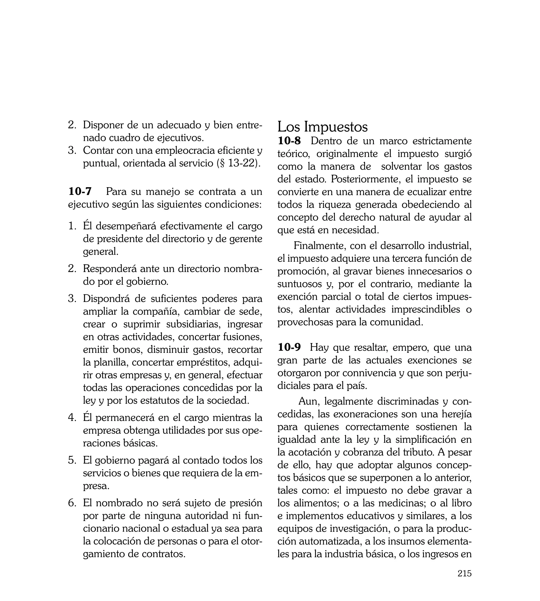 2.	 Disponer de un adecuado y bien entre-        Los Impuestos
    nado cuadro de ejecutivos.                   10-8 Dentro de un marco estrictamente
3.	 Contar con una empleocracia eficiente y      teórico, originalmente el impuesto surgió
    puntual, orientada al servicio (§ 13-22).    como la manera de solventar los gastos
	                                                del estado. Posteriormente, el impuesto se
10-7	 Para su manejo se contrata a un            convierte en una manera de ecualizar entre
ejecutivo según las siguientes condiciones:      todos la riqueza generada obedeciendo al
                                                 concepto del derecho natural de ayudar al
1.	 Él desempeñará efectivamente el cargo        que está en necesidad.
    de presidente del directorio y de gerente
                                                     Finalmente, con el desarrollo industrial,
    general.
                                                 el impuesto adquiere una tercera función de
2.	 Responderá ante un directorio nombra-        promoción, al gravar bienes innecesarios o
    do por el gobierno.                          suntuosos y, por el contrario, mediante la
3.	 Dispondrá de suficientes poderes para        exención parcial o total de ciertos impues-
    ampliar la compañía, cambiar de sede,        tos, alentar actividades imprescindibles o
    crear o suprimir subsidiarias, ingresar      provechosas para la comunidad.
    en otras actividades, concertar fusiones,
    emitir bonos, disminuir gastos, recortar     10-9 Hay que resaltar, empero, que una
    la planilla, concertar empréstitos, adqui-   gran parte de las actuales exenciones se
    rir otras empresas y, en general, efectuar   otorgaron por connivencia y que son perju-
    todas las operaciones concedidas por la      diciales para el país.
    ley y por los estatutos de la sociedad.           Aun, legalmente discriminadas y con-
4.	 Él permanecerá en el cargo mientras la       cedidas, las exoneraciones son una herejía
    empresa obtenga utilidades por sus ope-      para quienes correctamente sostienen la
    raciones básicas.                            igualdad ante la ley y la simplificación en
                                                 la acotación y cobranza del tributo. A pesar
5.	 El gobierno pagará al contado todos los      de ello, hay que adoptar algunos concep-
    servicios o bienes que requiera de la em-    tos básicos que se superponen a lo anterior,
    presa.                                       tales como: el impuesto no debe gravar a
6.	 El nombrado no será sujeto de presión        los alimentos; o a las medicinas; o al libro
    por parte de ninguna autoridad ni fun-       e implementos educativos y similares, a los
    cionario nacional o estadual ya sea para     equipos de investigación, o para la produc-
    la colocación de personas o para el otor-    ción automatizada, a los insumos elementa-
    gamiento de contratos.                       les para la industria básica, o los ingresos en
                                                                                            215
 