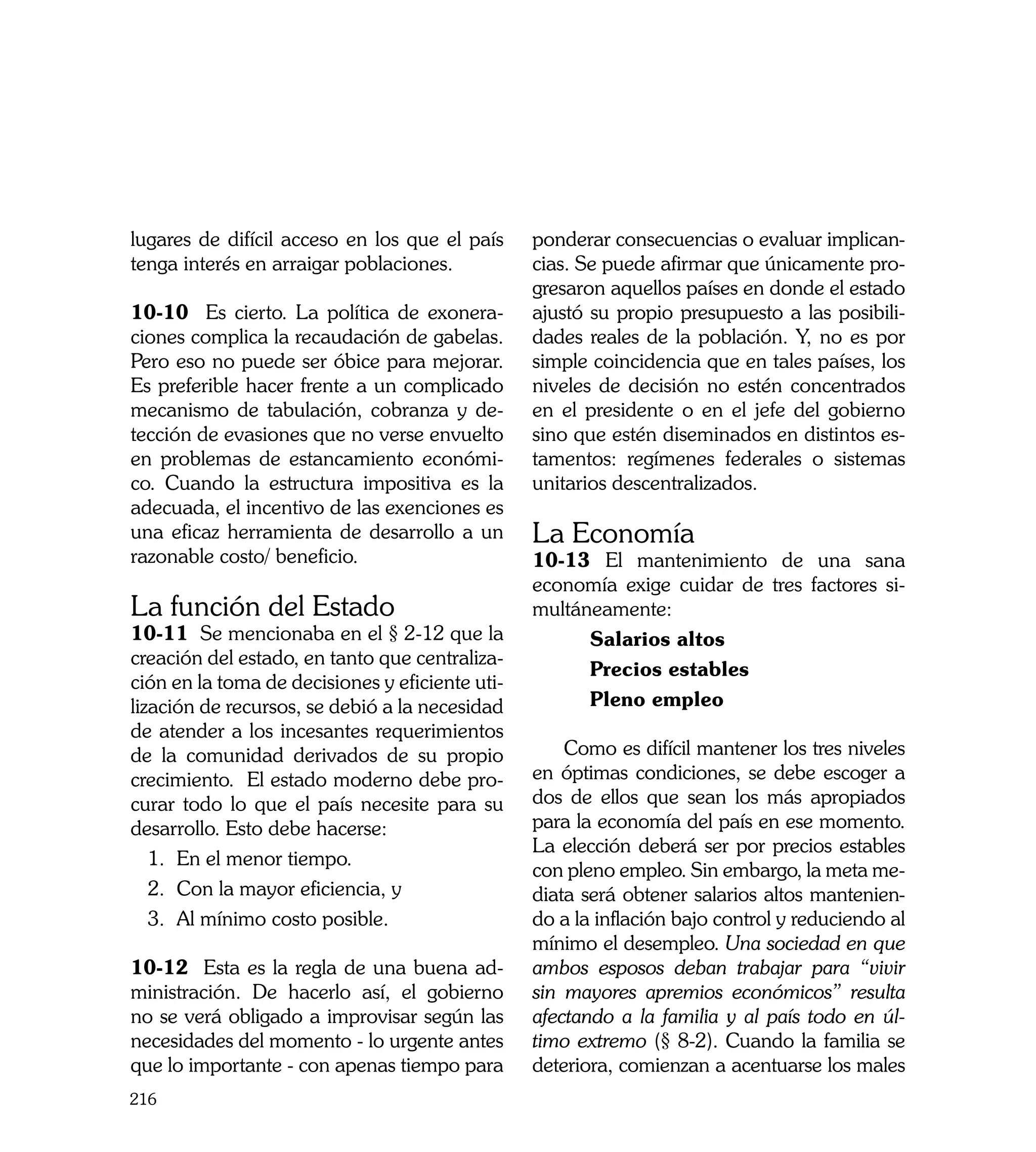 lugares de difícil acceso en los que el país     ponderar consecuencias o evaluar implican-
tenga interés en arraigar poblaciones.           cias. Se puede afirmar que únicamente pro-
                                                 gresaron aquellos países en donde el estado
10-10 Es cierto. La política de exonera-         ajustó su propio presupuesto a las posibili-
ciones complica la recaudación de gabelas.       dades reales de la población. Y, no es por
Pero eso no puede ser óbice para mejorar.        simple coincidencia que en tales países, los
Es preferible hacer frente a un complicado       niveles de decisión no estén concentrados
mecanismo de tabulación, cobranza y de-          en el presidente o en el jefe del gobierno
tección de evasiones que no verse envuelto       sino que estén diseminados en distintos es-
en problemas de estancamiento económi-           tamentos: regímenes federales o sistemas
co. Cuando la estructura impositiva es la        unitarios descentralizados.
adecuada, el incentivo de las exenciones es
una eficaz herramienta de desarrollo a un        La Economía
razonable costo/ beneficio.                      10-13	 El mantenimiento de una sana
                                                 economía exige cuidar de tres factores si-
La función del Estado                            multáneamente:
10-11 Se mencionaba en el § 2-12 que la                Salarios altos
creación del estado, en tanto que centraliza-
                                                       Precios estables
ción en la toma de decisiones y eficiente uti-
lización de recursos, se debió a la necesidad          Pleno empleo
de atender a los incesantes requerimientos
de la comunidad derivados de su propio               Como es difícil mantener los tres niveles
crecimiento. El estado moderno debe pro-         en óptimas condiciones, se debe escoger a
curar todo lo que el país necesite para su       dos de ellos que sean los más apropiados
desarrollo. Esto debe hacerse:                   para la economía del país en ese momento.
                                                 La elección deberá ser por precios estables
   1.	 En el menor tiempo.
                                                 con pleno empleo. Sin embargo, la meta me-
   2.	 Con la mayor eficiencia, y                diata será obtener salarios altos mantenien-
   3.	 Al mínimo costo posible.                  do a la inflación bajo control y reduciendo al
                                                 mínimo el desempleo. Una sociedad en que
10-12 Esta es la regla de una buena ad-          ambos esposos deban trabajar para “vivir
ministración. De hacerlo así, el gobierno        sin mayores apremios económicos” resulta
no se verá obligado a improvisar según las       afectando a la familia y al país todo en úl-
necesidades del momento - lo urgente antes       timo extremo (§ 8-2). Cuando la familia se
que lo importante - con apenas tiempo para       deteriora, comienzan a acentuarse los males
216
 
