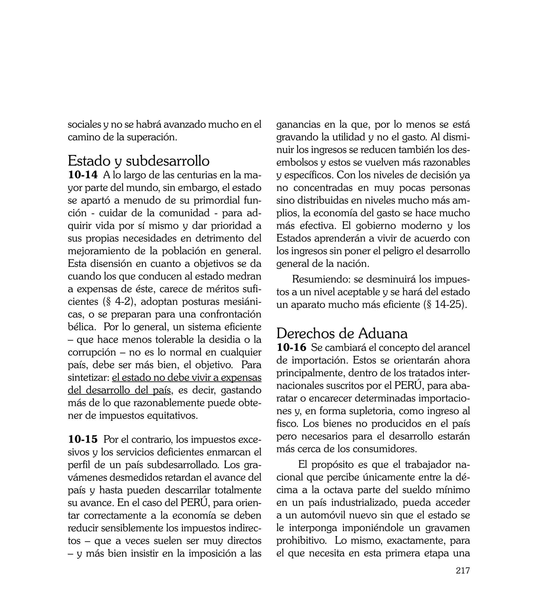 sociales y no se habrá avanzado mucho en el      ganancias en la que, por lo menos se está
camino de la superación.                         gravando la utilidad y no el gasto. Al dismi-
                                                 nuir los ingresos se reducen también los des-
Estado y subdesarrollo                           embolsos y estos se vuelven más razonables
10-14 A lo largo de las centurias en la ma-      y específicos. Con los niveles de decisión ya
yor parte del mundo, sin embargo, el estado      no concentradas en muy pocas personas
se apartó a menudo de su primordial fun-         sino distribuidas en niveles mucho más am-
ción - cuidar de la comunidad - para ad-         plios, la economía del gasto se hace mucho
quirir vida por sí mismo y dar prioridad a       más efectiva. El gobierno moderno y los
sus propias necesidades en detrimento del        Estados aprenderán a vivir de acuerdo con
mejoramiento de la población en general.         los ingresos sin poner el peligro el desarrollo
Esta disensión en cuanto a objetivos se da       general de la nación.
cuando los que conducen al estado medran             Resumiendo: se desminuirá los impues-
a expensas de éste, carece de méritos sufi-      tos a un nivel aceptable y se hará del estado
cientes (§ 4-2), adoptan posturas mesiáni-       un aparato mucho más eficiente (§ 14-25).
cas, o se preparan para una confrontación
bélica. Por lo general, un sistema eficiente
– que hace menos tolerable la desidia o la       Derechos de Aduana
corrupción – no es lo normal en cualquier        10-16 Se cambiará el concepto del arancel
país, debe ser más bien, el objetivo. Para       de importación. Estos se orientarán ahora
sintetizar: el estado no debe vivir a expensas   principalmente, dentro de los tratados inter-
del desarrollo del país, es decir, gastando      nacionales suscritos por el PERÚ, para aba-
más de lo que razonablemente puede obte-         ratar o encarecer determinadas importacio-
ner de impuestos equitativos.                    nes y, en forma supletoria, como ingreso al
                                                 fisco. Los bienes no producidos en el país
10-15 Por el contrario, los impuestos exce-      pero necesarios para el desarrollo estarán
sivos y los servicios deficientes enmarcan el    más cerca de los consumidores.
perfil de un país subdesarrollado. Los gra-            El propósito es que el trabajador na-
vámenes desmedidos retardan el avance del        cional que percibe únicamente entre la dé-
país y hasta pueden descarrilar totalmente       cima a la octava parte del sueldo mínimo
su avance. En el caso del PERÚ, para orien-      en un país industrializado, pueda acceder
tar correctamente a la economía se deben         a un automóvil nuevo sin que el estado se
reducir sensiblemente los impuestos indirec-     le interponga imponiéndole un gravamen
tos – que a veces suelen ser muy directos        prohibitivo. Lo mismo, exactamente, para
– y más bien insistir en la imposición a las     el que necesita en esta primera etapa una
                                                                                            217
 