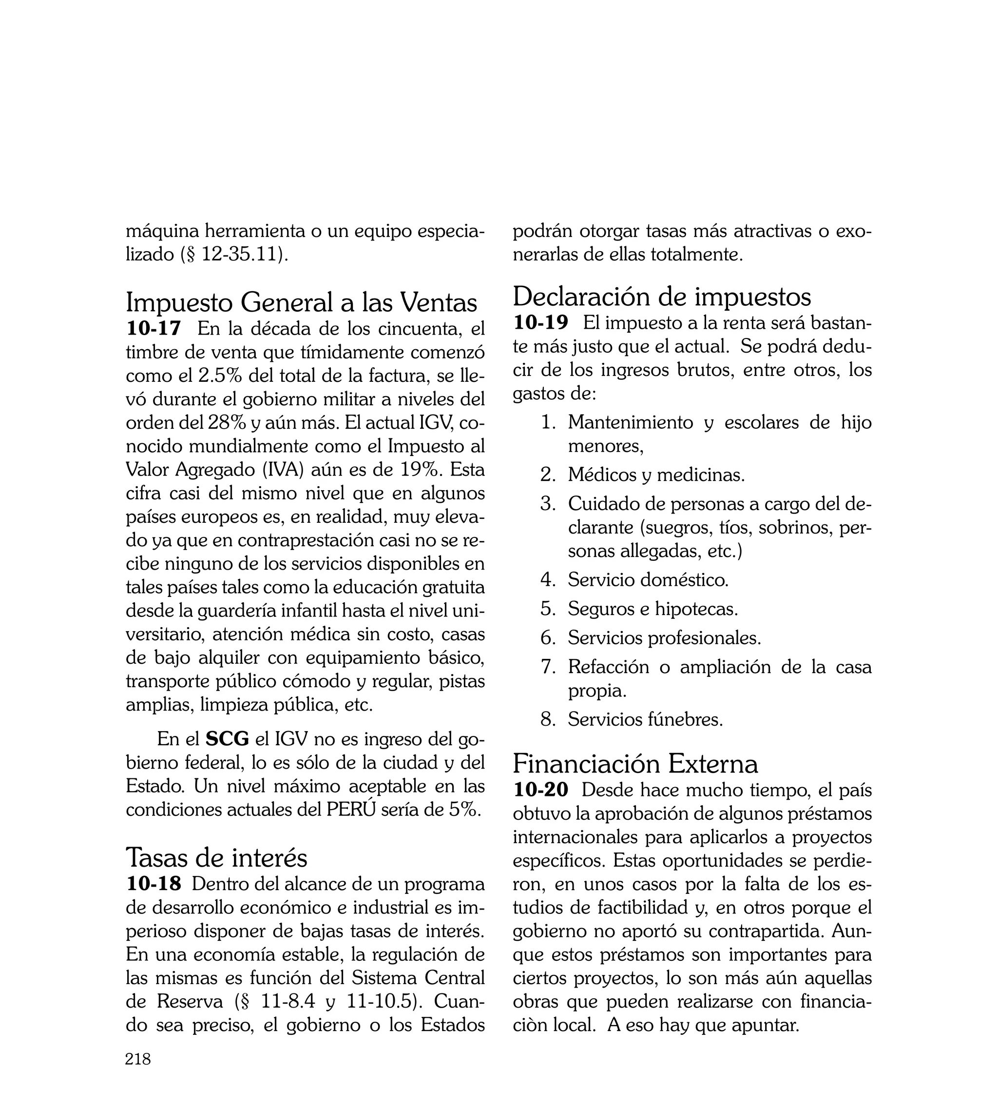 máquina herramienta o un equipo especia-          podrán otorgar tasas más atractivas o exo-
lizado (§ 12-35.11).                              nerarlas de ellas totalmente.

Impuesto General a las Ventas                     Declaración de impuestos
10-17 En la década de los cincuenta, el           10-19	 El impuesto a la renta será bastan-
timbre de venta que tímidamente comenzó           te más justo que el actual. Se podrá dedu-
como el 2.5% del total de la factura, se lle-     cir de los ingresos brutos, entre otros, los
vó durante el gobierno militar a niveles del      gastos de:
orden del 28% y aún más. El actual IGV, co-           1.	 Mantenimiento y escolares de hijo
nocido mundialmente como el Impuesto al                   menores,
Valor Agregado (IVA) aún es de 19%. Esta              2.	 Médicos y medicinas.
cifra casi del mismo nivel que en algunos
                                                      3.	 Cuidado de personas a cargo del de-
países europeos es, en realidad, muy eleva-
                                                          clarante (suegros, tíos, sobrinos, per-
do ya que en contraprestación casi no se re-
                                                          sonas allegadas, etc.)
cibe ninguno de los servicios disponibles en
tales países tales como la educación gratuita         4.	 Servicio doméstico.
desde la guardería infantil hasta el nivel uni-       5.	 Seguros e hipotecas.
versitario, atención médica sin costo, casas          6.	 Servicios profesionales.
de bajo alquiler con equipamiento básico,             7.	 Refacción o ampliación de la casa
transporte público cómodo y regular, pistas               propia.
amplias, limpieza pública, etc.
                                                      8.	 Servicios fúnebres.
    En el SCG el IGV no es ingreso del go-
bierno federal, lo es sólo de la ciudad y del     Financiación Externa
Estado. Un nivel máximo aceptable en las          10-20 Desde hace mucho tiempo, el país
condiciones actuales del PERÚ sería de 5%.        obtuvo la aprobación de algunos préstamos
	                                                 internacionales para aplicarlos a proyectos
Tasas de interés                                  específicos. Estas oportunidades se perdie-
10-18 Dentro del alcance de un programa           ron, en unos casos por la falta de los es-
de desarrollo económico e industrial es im-       tudios de factibilidad y, en otros porque el
perioso disponer de bajas tasas de interés.       gobierno no aportó su contrapartida. Aun-
En una economía estable, la regulación de         que estos préstamos son importantes para
las mismas es función del Sistema Central         ciertos proyectos, lo son más aún aquellas
de Reserva (§ 11-8.4 y 11-10.5). Cuan-            obras que pueden realizarse con financia-
do sea preciso, el gobierno o los Estados         ciòn local. A eso hay que apuntar.
218
 