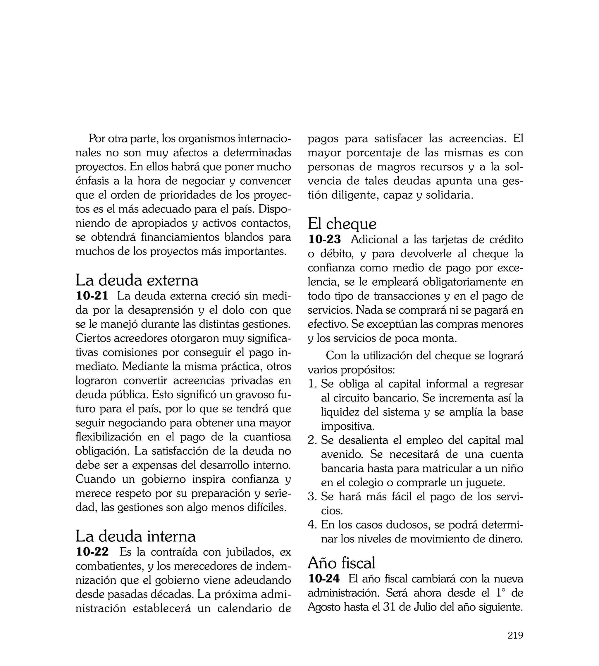 Por otra parte, los organismos internacio-   pagos para satisfacer las acreencias. El
nales no son muy afectos a determinadas         mayor porcentaje de las mismas es con
proyectos. En ellos habrá que poner mucho       personas de magros recursos y a la sol-
énfasis a la hora de negociar y convencer       vencia de tales deudas apunta una ges-
que el orden de prioridades de los proyec-      tión diligente, capaz y solidaria.
tos es el más adecuado para el país. Dispo-
niendo de apropiados y activos contactos,       El cheque
se obtendrá financiamientos blandos para        10-23 Adicional a las tarjetas de crédito
muchos de los proyectos más importantes.        o débito, y para devolverle al cheque la
                                                confianza como medio de pago por exce-
La deuda externa                                lencia, se le empleará obligatoriamente en
10-21 La deuda externa creció sin medi-         todo tipo de transacciones y en el pago de
da por la desaprensión y el dolo con que        servicios. Nada se comprará ni se pagará en
se le manejó durante las distintas gestiones.   efectivo. Se exceptúan las compras menores
Ciertos acreedores otorgaron muy significa-     y los servicios de poca monta.
tivas comisiones por conseguir el pago in-           Con la utilización del cheque se logrará
mediato. Mediante la misma práctica, otros      varios propósitos:
lograron convertir acreencias privadas en       1.	Se obliga al capital informal a regresar
deuda pública. Esto significó un gravoso fu-       al circuito bancario. Se incrementa así la
turo para el país, por lo que se tendrá que        liquidez del sistema y se amplía la base
seguir negociando para obtener una mayor           impositiva.
flexibilización en el pago de la cuantiosa      2.	Se desalienta el empleo del capital mal
obligación. La satisfacción de la deuda no         avenido. Se necesitará de una cuenta
debe ser a expensas del desarrollo interno.        bancaria hasta para matricular a un niño
Cuando un gobierno inspira confianza y             en el colegio o comprarle un juguete.
merece respeto por su preparación y serie-      3.	Se hará más fácil el pago de los servi-
dad, las gestiones son algo menos difíciles.       cios.
                                                4.	En los casos dudosos, se podrá determi-
La deuda interna                                   nar los niveles de movimiento de dinero.
10-22 Es la contraída con jubilados, ex
combatientes, y los merecedores de indem-       Año fiscal
nización que el gobierno viene adeudando        10-24 El año fiscal cambiará con la nueva
desde pasadas décadas. La próxima admi-         administración. Será ahora desde el 1° de
nistración establecerá un calendario de         Agosto hasta el 31 de Julio del año siguiente.

                                                                                          219
 
