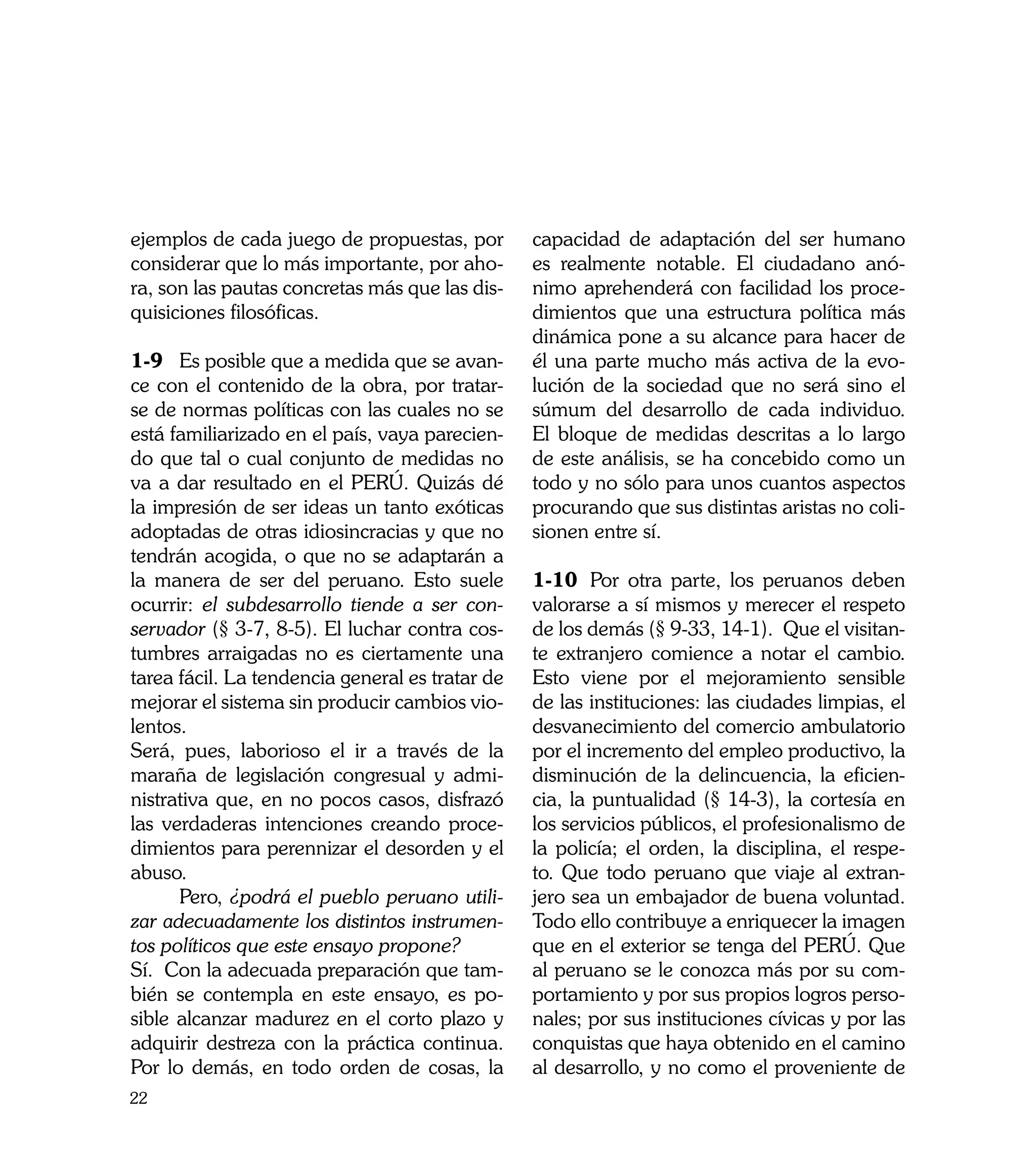 ejemplos de cada juego de propuestas, por        capacidad de adaptación del ser humano
considerar que lo más importante, por aho-       es realmente notable. El ciudadano anó-
ra, son las pautas concretas más que las dis-    nimo aprehenderá con facilidad los proce-
quisiciones filosóficas.                         dimientos que una estructura política más
                                                 dinámica pone a su alcance para hacer de
1-9	 Es posible que a medida que se avan-        él una parte mucho más activa de la evo-
ce con el contenido de la obra, por tratar-      lución de la sociedad que no será sino el
se de normas políticas con las cuales no se      súmum del desarrollo de cada individuo.
está familiarizado en el país, vaya parecien-    El bloque de medidas descritas a lo largo
do que tal o cual conjunto de medidas no         de este análisis, se ha concebido como un
va a dar resultado en el PERÚ. Quizás dé         todo y no sólo para unos cuantos aspectos
la impresión de ser ideas un tanto exóticas      procurando que sus distintas aristas no coli-
adoptadas de otras idiosincracias y que no       sionen entre sí.
tendrán acogida, o que no se adaptarán a
la manera de ser del peruano. Esto suele         1-10	 Por otra parte, los peruanos deben
ocurrir: el subdesarrollo tiende a ser con-      valorarse a sí mismos y merecer el respeto
servador (§ 3-7, 8-5). El luchar contra cos-     de los demás (§ 9-33, 14-1). Que el visitan-
tumbres arraigadas no es ciertamente una         te extranjero comience a notar el cambio.
tarea fácil. La tendencia general es tratar de   Esto viene por el mejoramiento sensible
mejorar el sistema sin producir cambios vio-     de las instituciones: las ciudades limpias, el
lentos.                                          desvanecimiento del comercio ambulatorio
Será, pues, laborioso el ir a través de la       por el incremento del empleo productivo, la
maraña de legislación congresual y admi-         disminución de la delincuencia, la eficien-
nistrativa que, en no pocos casos, disfrazó      cia, la puntualidad (§ 14-3), la cortesía en
las verdaderas intenciones creando proce-        los servicios públicos, el profesionalismo de
dimientos para perennizar el desorden y el       la policía; el orden, la disciplina, el respe-
abuso.                                           to. Que todo peruano que viaje al extran-
	     Pero, ¿podrá el pueblo peruano utili-      jero sea un embajador de buena voluntad.
zar adecuadamente los distintos instrumen-       Todo ello contribuye a enriquecer la imagen
tos políticos que este ensayo propone?           que en el exterior se tenga del PERÚ. Que
Sí. Con la adecuada preparación que tam-         al peruano se le conozca más por su com-
bién se contempla en este ensayo, es po-         portamiento y por sus propios logros perso-
sible alcanzar madurez en el corto plazo y       nales; por sus instituciones cívicas y por las
adquirir destreza con la práctica continua.      conquistas que haya obtenido en el camino
Por lo demás, en todo orden de cosas, la         al desarrollo, y no como el proveniente de
22
 