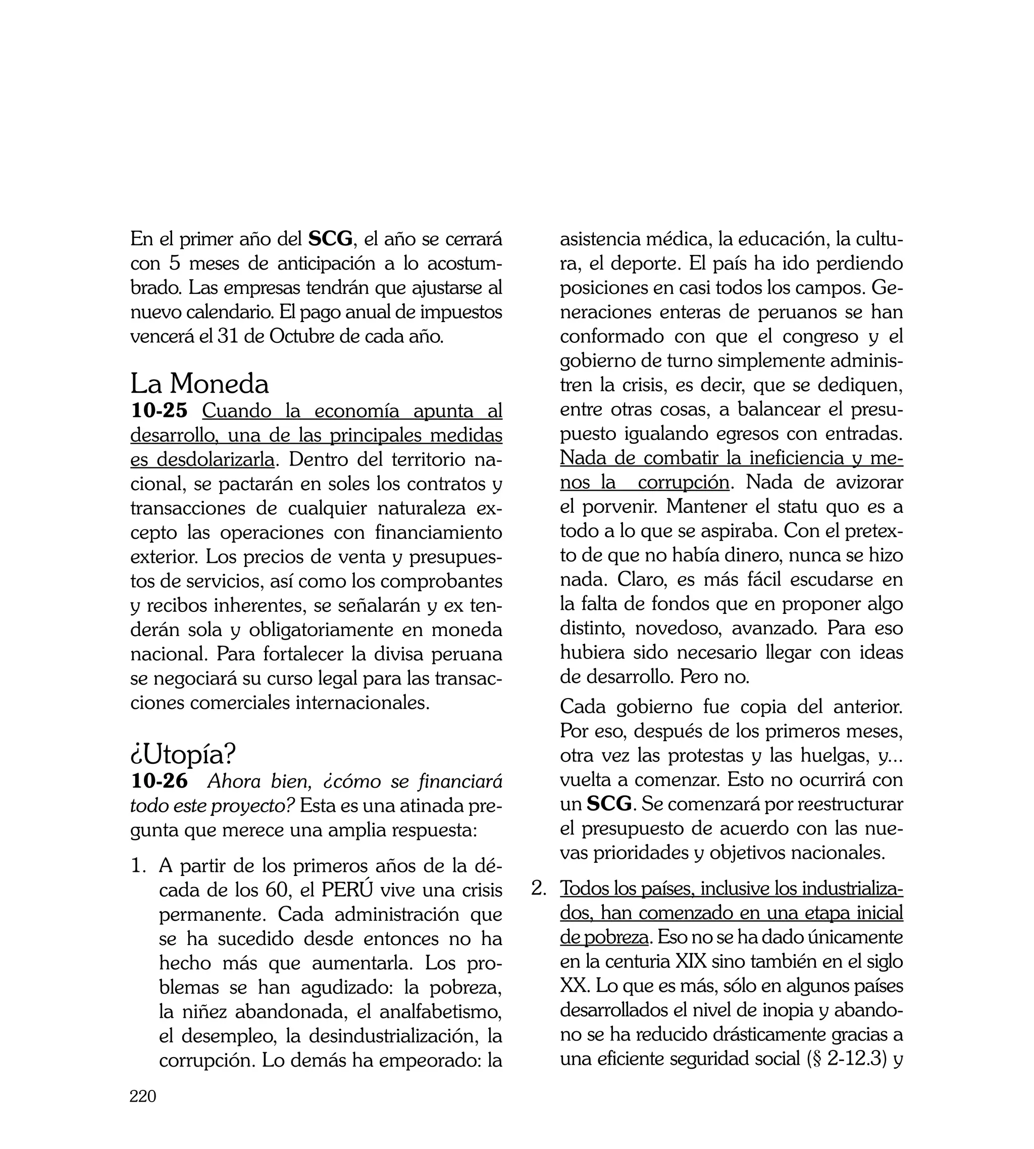 En el primer año del SCG, el año se cerrará         asistencia médica, la educación, la cultu-
con 5 meses de anticipación a lo acostum-           ra, el deporte. El país ha ido perdiendo
brado. Las empresas tendrán que ajustarse al        posiciones en casi todos los campos. Ge-
nuevo calendario. El pago anual de impuestos        neraciones enteras de peruanos se han
vencerá el 31 de Octubre de cada año.               conformado con que el congreso y el
                                                    gobierno de turno simplemente adminis-
La Moneda                                           tren la crisis, es decir, que se dediquen,
10-25 Cuando la economía apunta al                  entre otras cosas, a balancear el presu-
desarrollo, una de las principales medidas          puesto igualando egresos con entradas.
es desdolarizarla. Dentro del territorio na-        Nada de combatir la ineficiencia y me-
cional, se pactarán en soles los contratos y        nos la corrupción. Nada de avizorar
transacciones de cualquier naturaleza ex-           el porvenir. Mantener el statu quo es a
cepto las operaciones con financiamiento            todo a lo que se aspiraba. Con el pretex-
exterior. Los precios de venta y presupues-         to de que no había dinero, nunca se hizo
tos de servicios, así como los comprobantes         nada. Claro, es más fácil escudarse en
y recibos inherentes, se señalarán y ex ten-        la falta de fondos que en proponer algo
derán sola y obligatoriamente en moneda             distinto, novedoso, avanzado. Para eso
nacional. Para fortalecer la divisa peruana         hubiera sido necesario llegar con ideas
se negociará su curso legal para las transac-       de desarrollo. Pero no.
ciones comerciales internacionales.             	   Cada gobierno fue copia del anterior.
	                                                   Por eso, después de los primeros meses,
¿Utopía?                                            otra vez las protestas y las huelgas, y...
10-26 Ahora bien, ¿cómo se financiará               vuelta a comenzar. Esto no ocurrirá con
todo este proyecto? Esta es una atinada pre-        un SCG. Se comenzará por reestructurar
gunta que merece una amplia respuesta:              el presupuesto de acuerdo con las nue-
                                                    vas prioridades y objetivos nacionales.
1.	 A partir de los primeros años de la dé-
    cada de los 60, el PERÚ vive una crisis     2.	 Todos los países, inclusive los industrializa-
    permanente. Cada administración que             dos, han comenzado en una etapa inicial
    se ha sucedido desde entonces no ha             de pobreza. Eso no se ha dado únicamente
    hecho más que aumentarla. Los pro-              en la centuria XIX sino también en el siglo
    blemas se han agudizado: la pobreza,            XX. Lo que es más, sólo en algunos países
    la niñez abandonada, el analfabetismo,          desarrollados el nivel de inopia y abando-
    el desempleo, la desindustrialización, la       no se ha reducido drásticamente gracias a
    corrupción. Lo demás ha empeorado: la           una eficiente seguridad social (§ 2-12.3) y
220
 