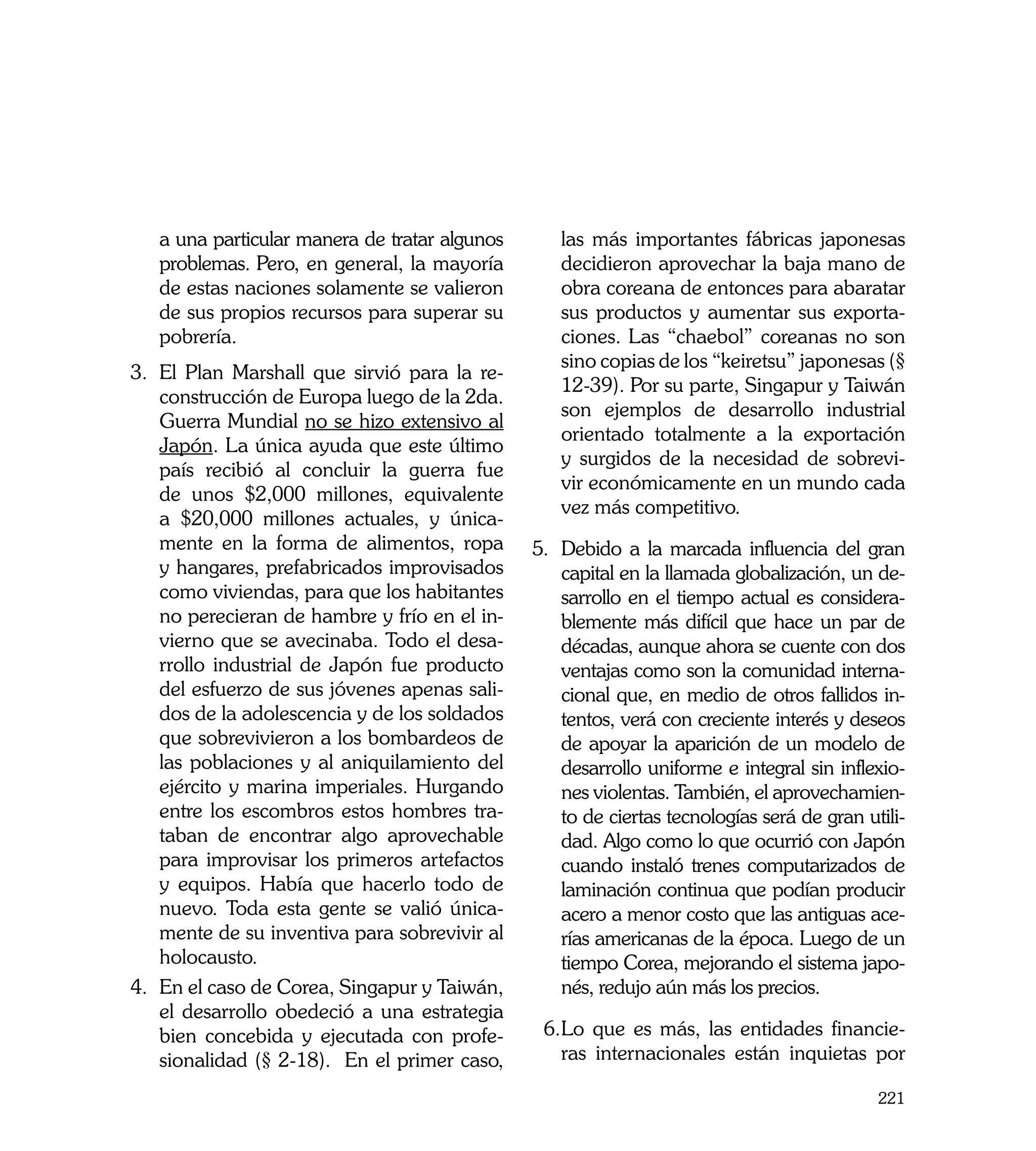 a una particular manera de tratar algunos      las más importantes fábricas japonesas
   problemas. Pero, en general, la mayoría        decidieron aprovechar la baja mano de
   de estas naciones solamente se valieron        obra coreana de entonces para abaratar
   de sus propios recursos para superar su        sus productos y aumentar sus exporta-
   pobrería.                                      ciones. Las “chaebol” coreanas no son
                                                  sino copias de los “keiretsu” japonesas (§
3.	 El Plan Marshall que sirvió para la re-
                                                  12-39). Por su parte, Singapur y Taiwán
    construcción de Europa luego de la 2da.
                                                  son ejemplos de desarrollo industrial
    Guerra Mundial no se hizo extensivo al
                                                  orientado totalmente a la exportación
    Japón. La única ayuda que este último
                                                  y surgidos de la necesidad de sobrevi-
    país recibió al concluir la guerra fue
                                                  vir económicamente en un mundo cada
    de unos $2,000 millones, equivalente
                                                  vez más competitivo.
    a $20,000 millones actuales, y única-
    mente en la forma de alimentos, ropa       5.	 Debido a la marcada influencia del gran
    y hangares, prefabricados improvisados         capital en la llamada globalización, un de-
    como viviendas, para que los habitantes        sarrollo en el tiempo actual es considera-
    no perecieran de hambre y frío en el in-       blemente más difícil que hace un par de
    vierno que se avecinaba. Todo el desa-         décadas, aunque ahora se cuente con dos
    rrollo industrial de Japón fue producto        ventajas como son la comunidad interna-
    del esfuerzo de sus jóvenes apenas sali-       cional que, en medio de otros fallidos in-
    dos de la adolescencia y de los soldados       tentos, verá con creciente interés y deseos
    que sobrevivieron a los bombardeos de          de apoyar la aparición de un modelo de
    las poblaciones y al aniquilamiento del        desarrollo uniforme e integral sin inflexio-
    ejército y marina imperiales. Hurgando         nes violentas. También, el aprovechamien-
    entre los escombros estos hombres tra-         to de ciertas tecnologías será de gran utili-
    taban de encontrar algo aprovechable           dad. Algo como lo que ocurrió con Japón
    para improvisar los primeros artefactos        cuando instaló trenes computarizados de
    y equipos. Había que hacerlo todo de           laminación continua que podían producir
    nuevo. Toda esta gente se valió única-         acero a menor costo que las antiguas ace-
    mente de su inventiva para sobrevivir al       rías americanas de la época. Luego de un
    holocausto.                                    tiempo Corea, mejorando el sistema japo-
4.	 En el caso de Corea, Singapur y Taiwán,        nés, redujo aún más los precios.
    el desarrollo obedeció a una estrategia
    bien concebida y ejecutada con profe-       6.	 o que es más, las entidades financie-
                                                  L
    sionalidad (§ 2-18). En el primer caso,       ras internacionales están inquietas por

                                                                                            221
 