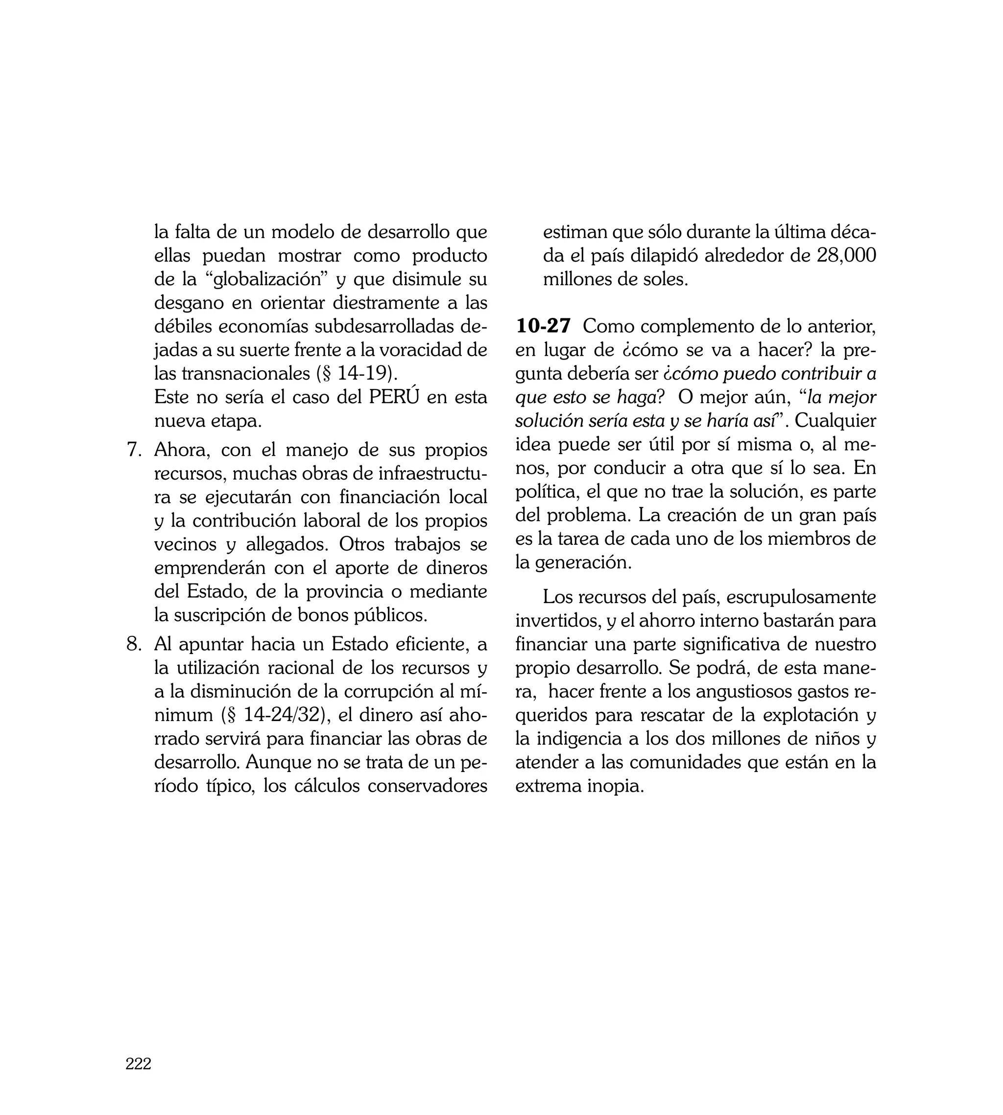 la falta de un modelo de desarrollo que         estiman que sólo durante la última déca-
    ellas puedan mostrar como producto              da el país dilapidó alrededor de 28,000
    de la “globalización” y que disimule su         millones de soles.
    desgano en orientar diestramente a las
    débiles economías subdesarrolladas de-       10-27 Como complemento de lo anterior,
    jadas a su suerte frente a la voracidad de   en lugar de ¿cómo se va a hacer? la pre-
    las transnacionales (§ 14-19).               gunta debería ser ¿cómo puedo contribuir a
	 Este no sería el caso del PERÚ en esta         que esto se haga? O mejor aún, “la mejor
    nueva etapa.                                 solución sería esta y se haría así”. Cualquier
7.	 Ahora, con el manejo de sus propios          idea puede ser útil por sí misma o, al me-
    recursos, muchas obras de infraestructu-     nos, por conducir a otra que sí lo sea. En
    ra se ejecutarán con financiación local      política, el que no trae la solución, es parte
    y la contribución laboral de los propios     del problema. La creación de un gran país
    vecinos y allegados. Otros trabajos se       es la tarea de cada uno de los miembros de
    emprenderán con el aporte de dineros         la generación.
    del Estado, de la provincia o mediante           Los recursos del país, escrupulosamente
    la suscripción de bonos públicos.            invertidos, y el ahorro interno bastarán para
8.	 Al apuntar hacia un Estado eficiente, a      financiar una parte significativa de nuestro
    la utilización racional de los recursos y    propio desarrollo. Se podrá, de esta mane-
    a la disminución de la corrupción al mí-     ra, hacer frente a los angustiosos gastos re-
    nimum (§ 14-24/32), el dinero así aho-       queridos para rescatar de la explotación y
    rrado servirá para financiar las obras de    la indigencia a los dos millones de niños y
    desarrollo. Aunque no se trata de un pe-     atender a las comunidades que están en la
    ríodo típico, los cálculos conservadores     extrema inopia.




222
 