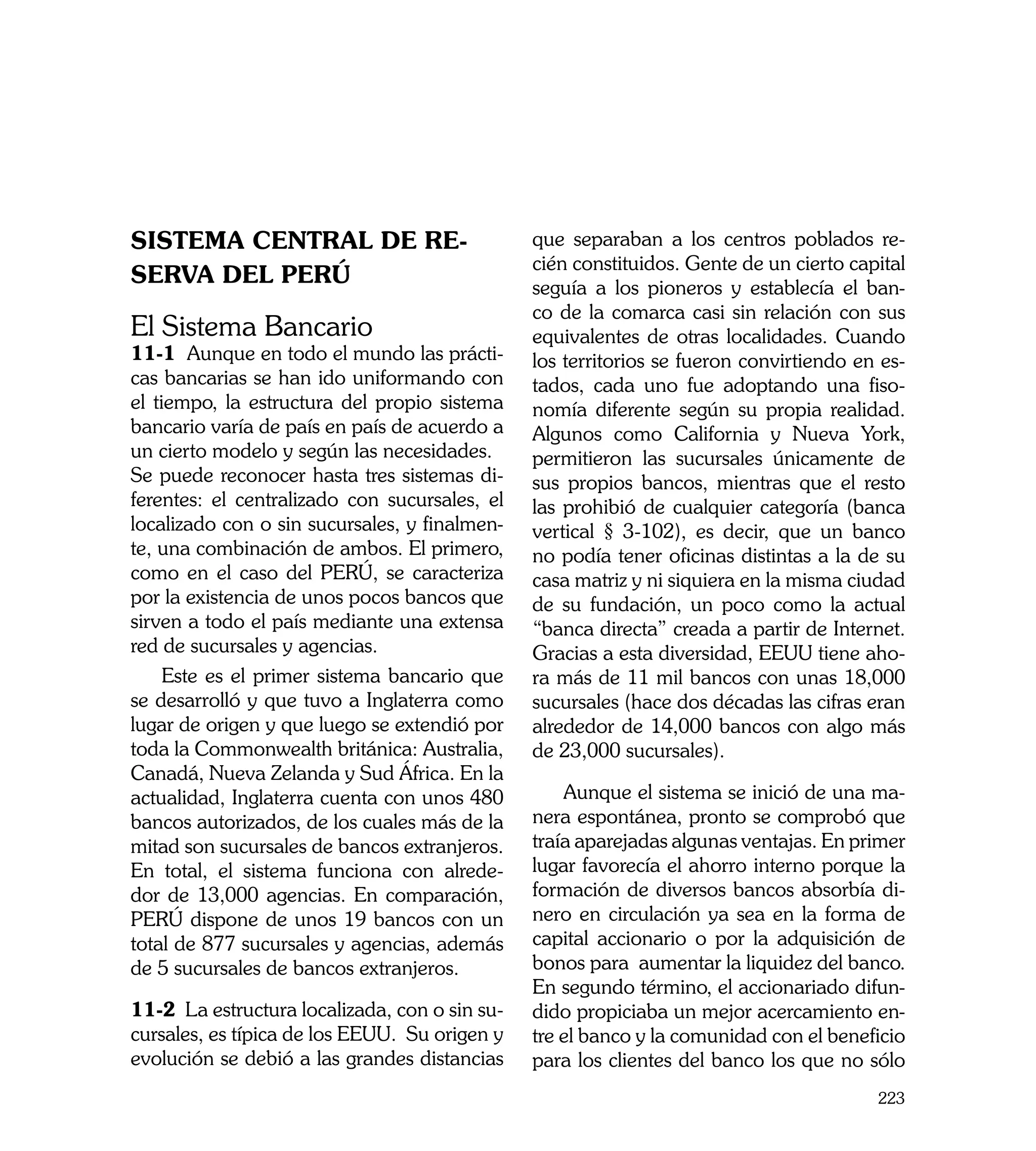 Sistema Central de Re-                         que separaban a los centros poblados re-
                                               cién constituidos. Gente de un cierto capital
serva del PERÚ                                 seguía a los pioneros y establecía el ban-
                                               co de la comarca casi sin relación con sus
El Sistema Bancario                            equivalentes de otras localidades. Cuando
11-1 Aunque en todo el mundo las prácti-       los territorios se fueron convirtiendo en es-
cas bancarias se han ido uniformando con       tados, cada uno fue adoptando una fiso-
el tiempo, la estructura del propio sistema    nomía diferente según su propia realidad.
bancario varía de país en país de acuerdo a    Algunos como California y Nueva York,
un cierto modelo y según las necesidades.      permitieron las sucursales únicamente de
Se puede reconocer hasta tres sistemas di-     sus propios bancos, mientras que el resto
ferentes: el centralizado con sucursales, el   las prohibió de cualquier categoría (banca
localizado con o sin sucursales, y finalmen-   vertical § 3-102), es decir, que un banco
te, una combinación de ambos. El primero,      no podía tener oficinas distintas a la de su
como en el caso del PERÚ, se caracteriza       casa matriz y ni siquiera en la misma ciudad
por la existencia de unos pocos bancos que     de su fundación, un poco como la actual
sirven a todo el país mediante una extensa     “banca directa” creada a partir de Internet.
red de sucursales y agencias.                  Gracias a esta diversidad, EEUU tiene aho-
     Este es el primer sistema bancario que    ra más de 11 mil bancos con unas 18,000
se desarrolló y que tuvo a Inglaterra como     sucursales (hace dos décadas las cifras eran
lugar de origen y que luego se extendió por    alrededor de 14,000 bancos con algo más
toda la Commonwealth británica: Australia,     de 23,000 sucursales).
Canadá, Nueva Zelanda y Sud África. En la
actualidad, Inglaterra cuenta con unos 480         Aunque el sistema se inició de una ma-
bancos autorizados, de los cuales más de la    nera espontánea, pronto se comprobó que
mitad son sucursales de bancos extranjeros.    traía aparejadas algunas ventajas. En primer
En total, el sistema funciona con alrede-      lugar favorecía el ahorro interno porque la
dor de 13,000 agencias. En comparación,        formación de diversos bancos absorbía di-
PERÚ dispone de unos 19 bancos con un          nero en circulación ya sea en la forma de
total de 877 sucursales y agencias, además     capital accionario o por la adquisición de
de 5 sucursales de bancos extranjeros.         bonos para aumentar la liquidez del banco.
                                               En segundo término, el accionariado difun-
11-2 La estructura localizada, con o sin su-   dido propiciaba un mejor acercamiento en-
cursales, es típica de los EEUU. Su origen y   tre el banco y la comunidad con el beneficio
evolución se debió a las grandes distancias    para los clientes del banco los que no sólo
                                                                                        223
 