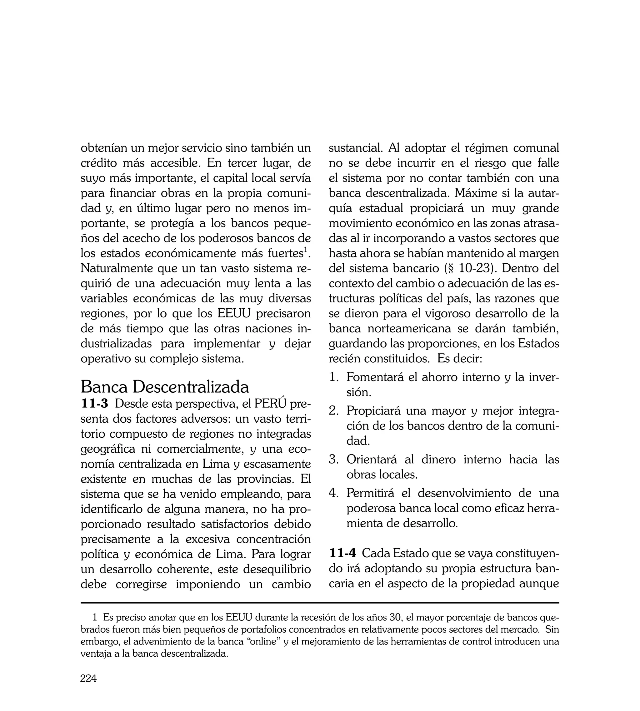 obtenían un mejor servicio sino también un              sustancial. Al adoptar el régimen comunal
crédito más accesible. En tercer lugar, de              no se debe incurrir en el riesgo que falle
suyo más importante, el capital local servía            el sistema por no contar también con una
para financiar obras en la propia comuni-               banca descentralizada. Máxime si la autar-
dad y, en último lugar pero no menos im-                quía estadual propiciará un muy grande
portante, se protegía a los bancos peque-               movimiento económico en las zonas atrasa-
ños del acecho de los poderosos bancos de               das al ir incorporando a vastos sectores que
los estados económicamente más fuertes1.                hasta ahora se habían mantenido al margen
Naturalmente que un tan vasto sistema re-               del sistema bancario (§ 10-23). Dentro del
quirió de una adecuación muy lenta a las                contexto del cambio o adecuación de las es-
variables económicas de las muy diversas                tructuras políticas del país, las razones que
regiones, por lo que los EEUU precisaron                se dieron para el vigoroso desarrollo de la
de más tiempo que las otras naciones in-                banca norteamericana se darán también,
dustrializadas para implementar y dejar                 guardando las proporciones, en los Estados
operativo su complejo sistema.                          recién constituidos. Es decir:
                                                        1. 	 omentará el ahorro interno y la inver-
                                                            F
Banca Descentralizada                                       sión.
11-3 Desde esta perspectiva, el PERÚ pre-
                                                        2.	 Propiciará una mayor y mejor integra-
senta dos factores adversos: un vasto terri-
                                                            ción de los bancos dentro de la comuni-
torio compuesto de regiones no integradas
                                                            dad.
geográfica ni comercialmente, y una eco-
nomía centralizada en Lima y escasamente                3.	 Orientará al dinero interno hacia las
existente en muchas de las provincias. El                   obras locales.
sistema que se ha venido empleando, para                4.	 Permitirá el desenvolvimiento de una
identificarlo de alguna manera, no ha pro-                  poderosa banca local como eficaz herra-
porcionado resultado satisfactorios debido                  mienta de desarrollo.
precisamente a la excesiva concentración
política y económica de Lima. Para lograr               11-4 Cada Estado que se vaya constituyen-
un desarrollo coherente, este desequilibrio             do irá adoptando su propia estructura ban-
debe corregirse imponiendo un cambio                    caria en el aspecto de la propiedad aunque

  1 Es preciso anotar que en los EEUU durante la recesión de los años 30, el mayor porcentaje de bancos que-
brados fueron más bien pequeños de portafolios concentrados en relativamente pocos sectores del mercado. Sin
embargo, el advenimiento de la banca “online” y el mejoramiento de las herramientas de control introducen una
ventaja a la banca descentralizada.

224
 