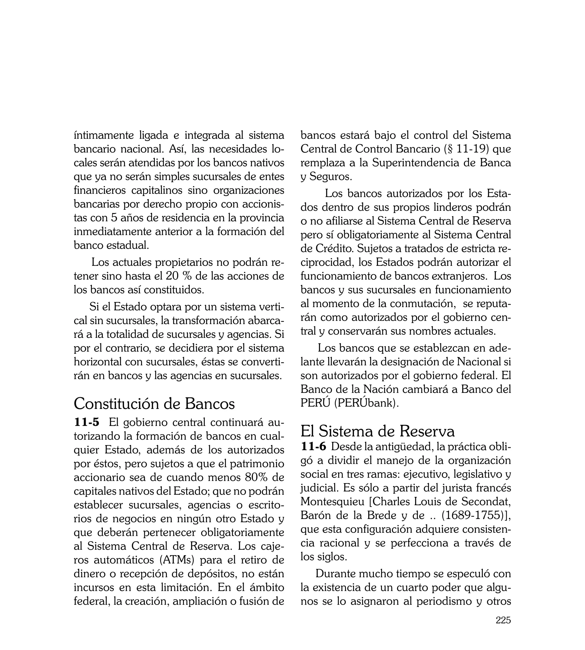 íntimamente ligada e integrada al sistema        bancos estará bajo el control del Sistema
bancario nacional. Así, las necesidades lo-      Central de Control Bancario (§ 11-19) que
cales serán atendidas por los bancos nativos     remplaza a la Superintendencia de Banca
que ya no serán simples sucursales de entes      y Seguros.
financieros capitalinos sino organizaciones            Los bancos autorizados por los Esta-
bancarias por derecho propio con accionis-       dos dentro de sus propios linderos podrán
tas con 5 años de residencia en la provincia     o no afiliarse al Sistema Central de Reserva
inmediatamente anterior a la formación del       pero sí obligatoriamente al Sistema Central
banco estadual.                                  de Crédito. Sujetos a tratados de estricta re-
    Los actuales propietarios no podrán re-      ciprocidad, los Estados podrán autorizar el
tener sino hasta el 20 % de las acciones de      funcionamiento de bancos extranjeros. Los
los bancos así constituidos.                     bancos y sus sucursales en funcionamiento
    Si el Estado optara por un sistema verti-    al momento de la conmutación, se reputa-
cal sin sucursales, la transformación abarca-    rán como autorizados por el gobierno cen-
rá a la totalidad de sucursales y agencias. Si   tral y conservarán sus nombres actuales.
por el contrario, se decidiera por el sistema         Los bancos que se establezcan en ade-
horizontal con sucursales, éstas se converti-    lante llevarán la designación de Nacional si
rán en bancos y las agencias en sucursales.      son autorizados por el gobierno federal. El
                                                 Banco de la Nación cambiará a Banco del
Constitución de Bancos                           PERÚ (PERÚbank).
11-5 El gobierno central continuará au-
torizando la formación de bancos en cual-        El Sistema de Reserva
quier Estado, además de los autorizados          11-6 Desde la antigüedad, la práctica obli-
por éstos, pero sujetos a que el patrimonio      gó a dividir el manejo de la organización
accionario sea de cuando menos 80% de            social en tres ramas: ejecutivo, legislativo y
capitales nativos del Estado; que no podrán      judicial. Es sólo a partir del jurista francés
establecer sucursales, agencias o escrito-       Montesquieu [Charles Louis de Secondat,
rios de negocios en ningún otro Estado y         Barón de la Brede y de .. (1689-1755)],
que deberán pertenecer obligatoriamente          que esta configuración adquiere consisten-
al Sistema Central de Reserva. Los caje-         cia racional y se perfecciona a través de
ros automáticos (ATMs) para el retiro de         los siglos.
dinero o recepción de depósitos, no están            Durante mucho tiempo se especuló con
incursos en esta limitación. En el ámbito        la existencia de un cuarto poder que algu-
federal, la creación, ampliación o fusión de     nos se lo asignaron al periodismo y otros
                                                                                           225
 