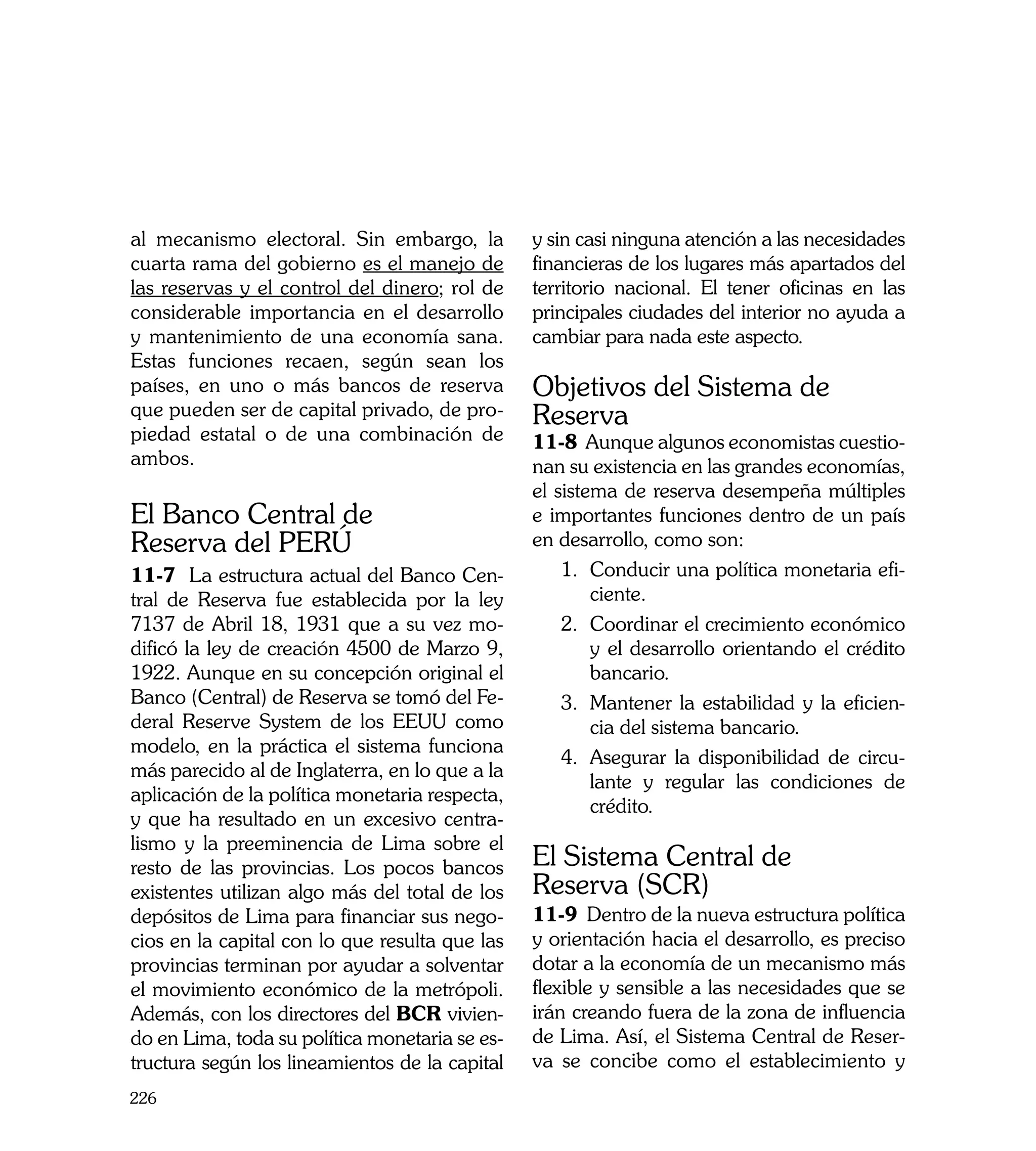 al mecanismo electoral. Sin embargo, la         y sin casi ninguna atención a las necesidades
cuarta rama del gobierno es el manejo de        financieras de los lugares más apartados del
las reservas y el control del dinero; rol de    territorio nacional. El tener oficinas en las
considerable importancia en el desarrollo       principales ciudades del interior no ayuda a
y mantenimiento de una economía sana.           cambiar para nada este aspecto. 	
Estas funciones recaen, según sean los
países, en uno o más bancos de reserva          Objetivos del Sistema de
que pueden ser de capital privado, de pro-      Reserva
piedad estatal o de una combinación de          11-8 Aunque algunos economistas cuestio-
ambos.                                          nan su existencia en las grandes economías,
                                                el sistema de reserva desempeña múltiples
El Banco Central de                             e importantes funciones dentro de un país
Reserva del PERÚ                                en desarrollo, como son:
11-7 La estructura actual del Banco Cen-            1.	 Conducir una política monetaria efi-
tral de Reserva fue establecida por la ley              ciente.
7137 de Abril 18, 1931 que a su vez mo-             2.	 Coordinar el crecimiento económico
dificó la ley de creación 4500 de Marzo 9,              y el desarrollo orientando el crédito
1922. Aunque en su concepción original el               bancario.
Banco (Central) de Reserva se tomó del Fe-          3.	 Mantener la estabilidad y la eficien-
deral Reserve System de los EEUU como                   cia del sistema bancario.
modelo, en la práctica el sistema funciona
                                                    4.	 Asegurar la disponibilidad de circu-
más parecido al de Inglaterra, en lo que a la
                                                        lante y regular las condiciones de
aplicación de la política monetaria respecta,
                                                        crédito.
y que ha resultado en un excesivo centra-
lismo y la preeminencia de Lima sobre el
resto de las provincias. Los pocos bancos       El Sistema Central de
existentes utilizan algo más del total de los   Reserva (SCR)
depósitos de Lima para financiar sus nego-      11-9 Dentro de la nueva estructura política
cios en la capital con lo que resulta que las   y orientación hacia el desarrollo, es preciso
provincias terminan por ayudar a solventar      dotar a la economía de un mecanismo más
el movimiento económico de la metrópoli.        flexible y sensible a las necesidades que se
Además, con los directores del BCR vivien-      irán creando fuera de la zona de influencia
do en Lima, toda su política monetaria se es-   de Lima. Así, el Sistema Central de Reser-
tructura según los lineamientos de la capital   va se concibe como el establecimiento y
226
 