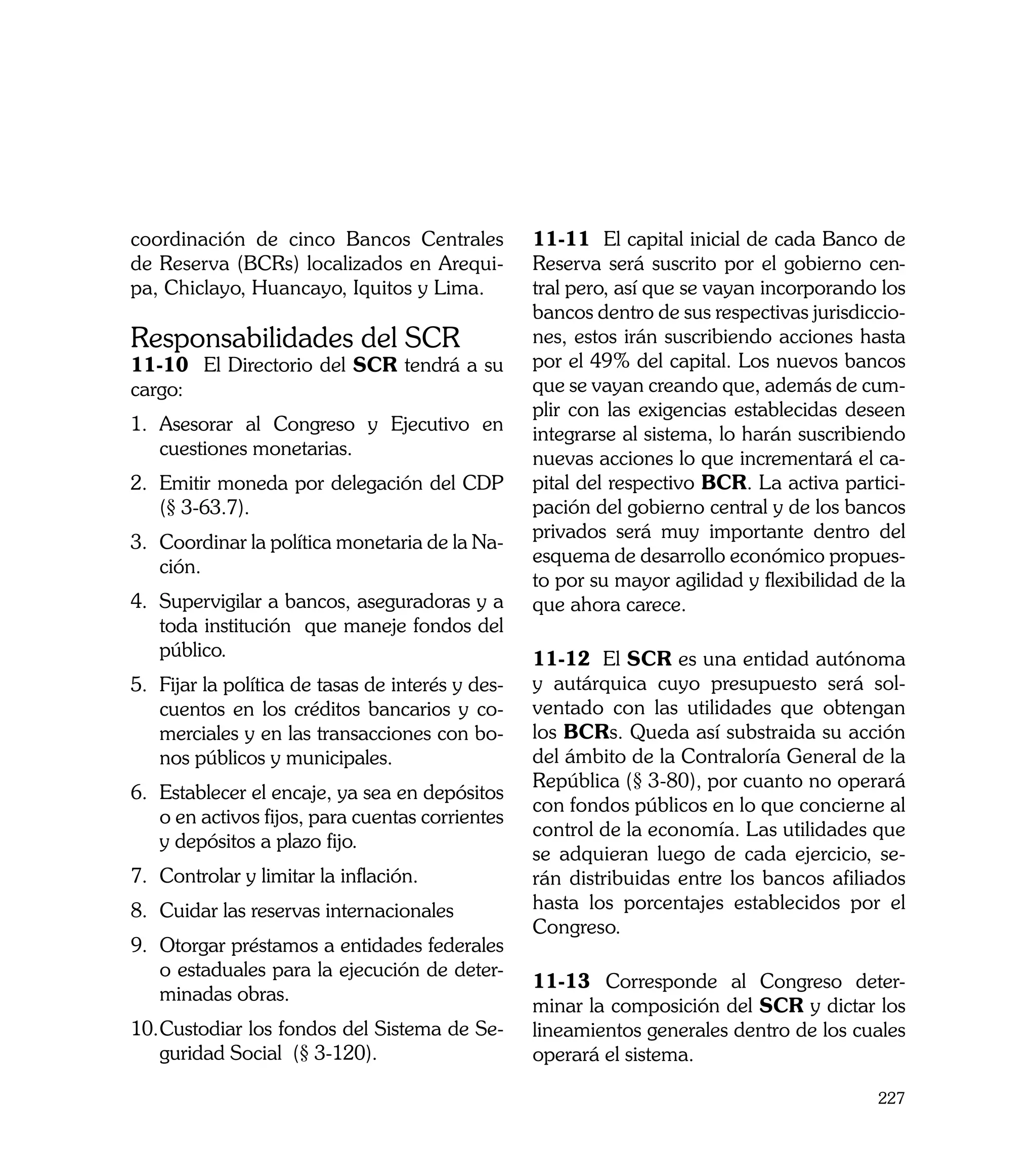 coordinación de cinco Bancos Centrales             11-11 El capital inicial de cada Banco de
de Reserva (BCRs) localizados en Arequi-           Reserva será suscrito por el gobierno cen-
pa, Chiclayo, Huancayo, Iquitos y Lima.            tral pero, así que se vayan incorporando los
                                                   bancos dentro de sus respectivas jurisdiccio-
Responsabilidades del SCR                          nes, estos irán suscribiendo acciones hasta
11-10	 El Directorio del SCR tendrá a su           por el 49% del capital. Los nuevos bancos
cargo:                                             que se vayan creando que, además de cum-
                                                   plir con las exigencias establecidas deseen
1.	 Asesorar al Congreso y Ejecutivo en            integrarse al sistema, lo harán suscribiendo
    cuestiones monetarias.                         nuevas acciones lo que incrementará el ca-
2.	 Emitir moneda por delegación del CDP           pital del respectivo BCR. La activa partici-
    (§ 3-63.7).                                    pación del gobierno central y de los bancos
                                                   privados será muy importante dentro del
3.	 Coordinar la política monetaria de la Na-
                                                   esquema de desarrollo económico propues-
    ción.
                                                   to por su mayor agilidad y flexibilidad de la
4.	 Supervigilar a bancos, aseguradoras y a        que ahora carece. 		
    toda institución que maneje fondos del
    público.                                       11-12 El SCR es una entidad autónoma
5.	 Fijar la política de tasas de interés y des-   y autárquica cuyo presupuesto será sol-
    cuentos en los créditos bancarios y co-        ventado con las utilidades que obtengan
    merciales y en las transacciones con bo-       los BCRs. Queda así substraida su acción
    nos públicos y municipales.                    del ámbito de la Contraloría General de la
                                                   República (§ 3-80), por cuanto no operará
6.	 Establecer el encaje, ya sea en depósitos
                                                   con fondos públicos en lo que concierne al
    o en activos fijos, para cuentas corrientes
                                                   control de la economía. Las utilidades que
    y depósitos a plazo fijo.
                                                   se adquieran luego de cada ejercicio, se-
7.	 Controlar y limitar la inflación.              rán distribuidas entre los bancos afiliados
8.	 Cuidar las reservas internacionales            hasta los porcentajes establecidos por el
                                                   Congreso.
9.	 Otorgar préstamos a entidades federales
    o estaduales para la ejecución de deter-
                                                   11-13	 Corresponde al Congreso deter-
    minadas obras.
                                                   minar la composición del SCR y dictar los
10.	 ustodiar los fondos del Sistema de Se-
   C                                               lineamientos generales dentro de los cuales
   guridad Social (§ 3-120).                       operará el sistema.

                                                                                            227
 
