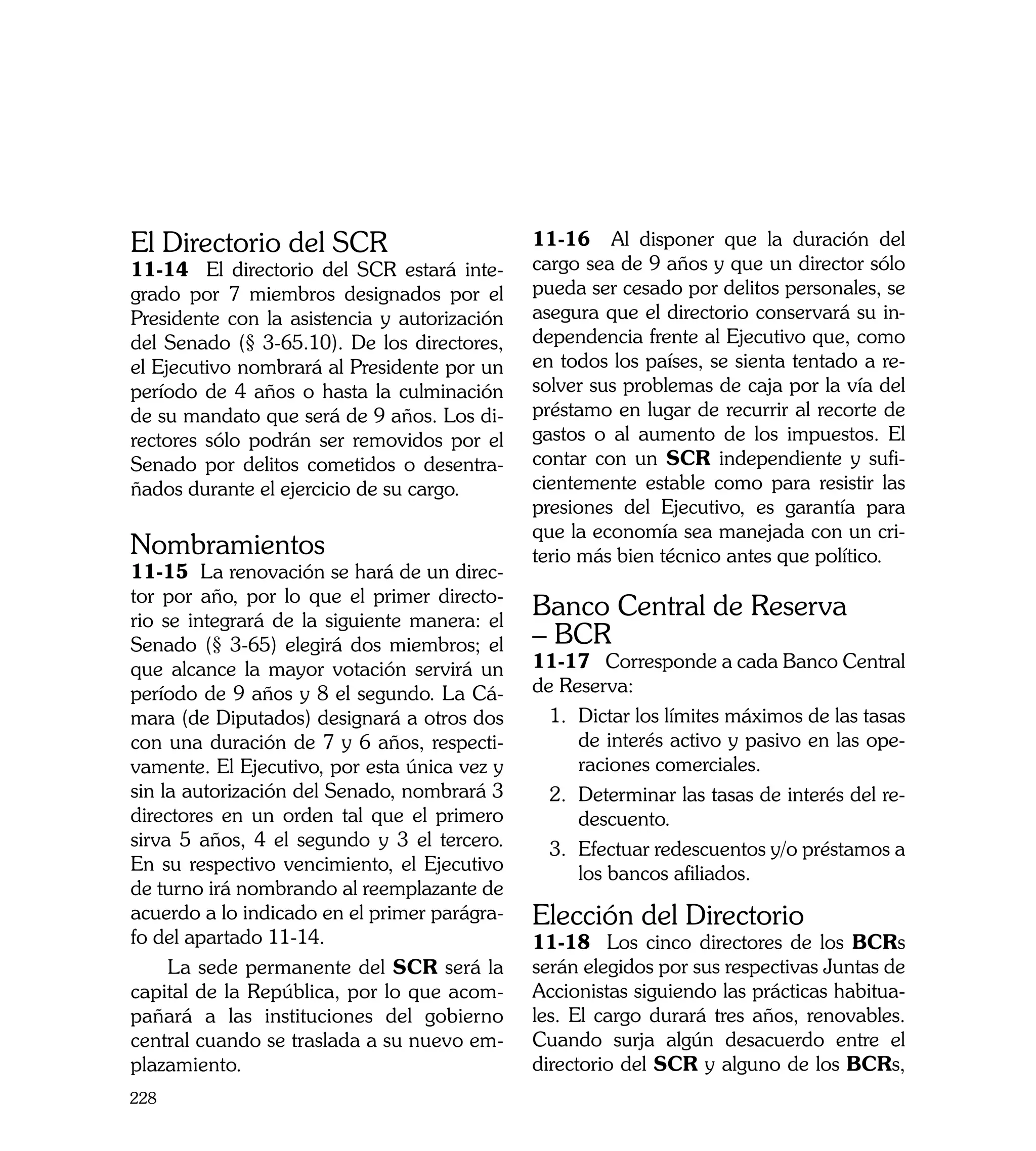 El Directorio del SCR                         11-16 Al disponer que la duración del
11-14 El directorio del SCR estará inte-      cargo sea de 9 años y que un director sólo
grado por 7 miembros designados por el        pueda ser cesado por delitos personales, se
Presidente con la asistencia y autorización   asegura que el directorio conservará su in-
del Senado (§ 3-65.10). De los directores,    dependencia frente al Ejecutivo que, como
el Ejecutivo nombrará al Presidente por un    en todos los países, se sienta tentado a re-
período de 4 años o hasta la culminación      solver sus problemas de caja por la vía del
de su mandato que será de 9 años. Los di-     préstamo en lugar de recurrir al recorte de
rectores sólo podrán ser removidos por el     gastos o al aumento de los impuestos. El
Senado por delitos cometidos o desentra-      contar con un SCR independiente y sufi-
ñados durante el ejercicio de su cargo.       cientemente estable como para resistir las
                                              presiones del Ejecutivo, es garantía para
                                              que la economía sea manejada con un cri-
Nombramientos                                 terio más bien técnico antes que político.
11-15 La renovación se hará de un direc-
tor por año, por lo que el primer directo-
rio se integrará de la siguiente manera: el
                                              Banco Central de Reserva
Senado (§ 3-65) elegirá dos miembros; el      – BCR
que alcance la mayor votación servirá un      11-17	 Corresponde a cada Banco Central
período de 9 años y 8 el segundo. La Cá-      de Reserva:
mara (de Diputados) designará a otros dos       1.	 Dictar los límites máximos de las tasas
con una duración de 7 y 6 años, respecti-           de interés activo y pasivo en las ope-
vamente. El Ejecutivo, por esta única vez y         raciones comerciales.
sin la autorización del Senado, nombrará 3      2.	 Determinar las tasas de interés del re-
directores en un orden tal que el primero           descuento.
sirva 5 años, 4 el segundo y 3 el tercero.      3.	 Efectuar redescuentos y/o préstamos a
En su respectivo vencimiento, el Ejecutivo          los bancos afiliados.
de turno irá nombrando al reemplazante de
acuerdo a lo indicado en el primer parágra-   Elección del Directorio
fo del apartado 11-14.                        11-18 Los cinco directores de los BCRs
     La sede permanente del SCR será la       serán elegidos por sus respectivas Juntas de
capital de la República, por lo que acom-     Accionistas siguiendo las prácticas habitua-
pañará a las instituciones del gobierno       les. El cargo durará tres años, renovables.
central cuando se traslada a su nuevo em-     Cuando surja algún desacuerdo entre el
plazamiento.                                  directorio del SCR y alguno de los BCRs,
228
 