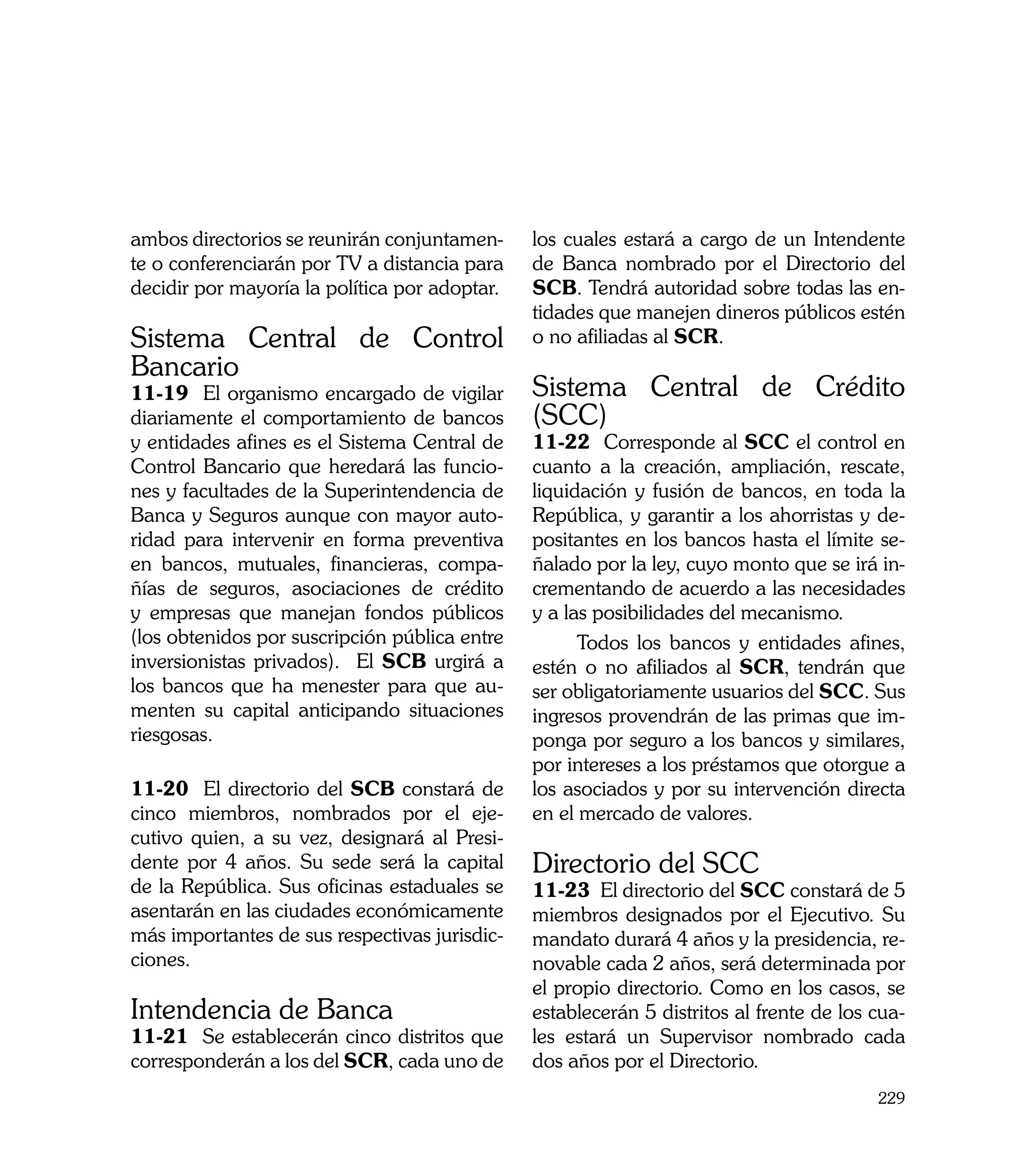 ambos directorios se reunirán conjuntamen-     los cuales estará a cargo de un Intendente
te o conferenciarán por TV a distancia para    de Banca nombrado por el Directorio del
decidir por mayoría la política por adoptar.   SCB. Tendrá autoridad sobre todas las en-
                                               tidades que manejen dineros públicos estén
Sistema Central de Control                     o no afiliadas al SCR.
Bancario
11-19 El organismo encargado de vigilar        Sistema Central de Crédito
diariamente el comportamiento de bancos        (SCC)
y entidades afines es el Sistema Central de    11-22 Corresponde al SCC el control en
Control Bancario que heredará las funcio-      cuanto a la creación, ampliación, rescate,
nes y facultades de la Superintendencia de     liquidación y fusión de bancos, en toda la
Banca y Seguros aunque con mayor auto-         República, y garantir a los ahorristas y de-
ridad para intervenir en forma preventiva      positantes en los bancos hasta el límite se-
en bancos, mutuales, financieras, compa-       ñalado por la ley, cuyo monto que se irá in-
ñías de seguros, asociaciones de crédito       crementando de acuerdo a las necesidades
y empresas que manejan fondos públicos         y a las posibilidades del mecanismo.
(los obtenidos por suscripción pública entre         Todos los bancos y entidades afines,
inversionistas privados). El SCB urgirá a      estén o no afiliados al SCR, tendrán que
los bancos que ha menester para que au-        ser obligatoriamente usuarios del SCC. Sus
menten su capital anticipando situaciones      ingresos provendrán de las primas que im-
riesgosas.                                     ponga por seguro a los bancos y similares,
                                               por intereses a los préstamos que otorgue a
11-20 El directorio del SCB constará de        los asociados y por su intervención directa
cinco miembros, nombrados por el eje-          en el mercado de valores.
cutivo quien, a su vez, designará al Presi-
dente por 4 años. Su sede será la capital      Directorio del SCC
de la República. Sus oficinas estaduales se    11-23 El directorio del SCC constará de 5
asentarán en las ciudades económicamente       miembros designados por el Ejecutivo. Su
más importantes de sus respectivas jurisdic-   mandato durará 4 años y la presidencia, re-
ciones.                                        novable cada 2 años, será determinada por
                                               el propio directorio. Como en los casos, se
Intendencia de Banca                           establecerán 5 distritos al frente de los cua-
11-21 Se establecerán cinco distritos que      les estará un Supervisor nombrado cada
corresponderán a los del SCR, cada uno de      dos años por el Directorio.
                                                                                         229
 