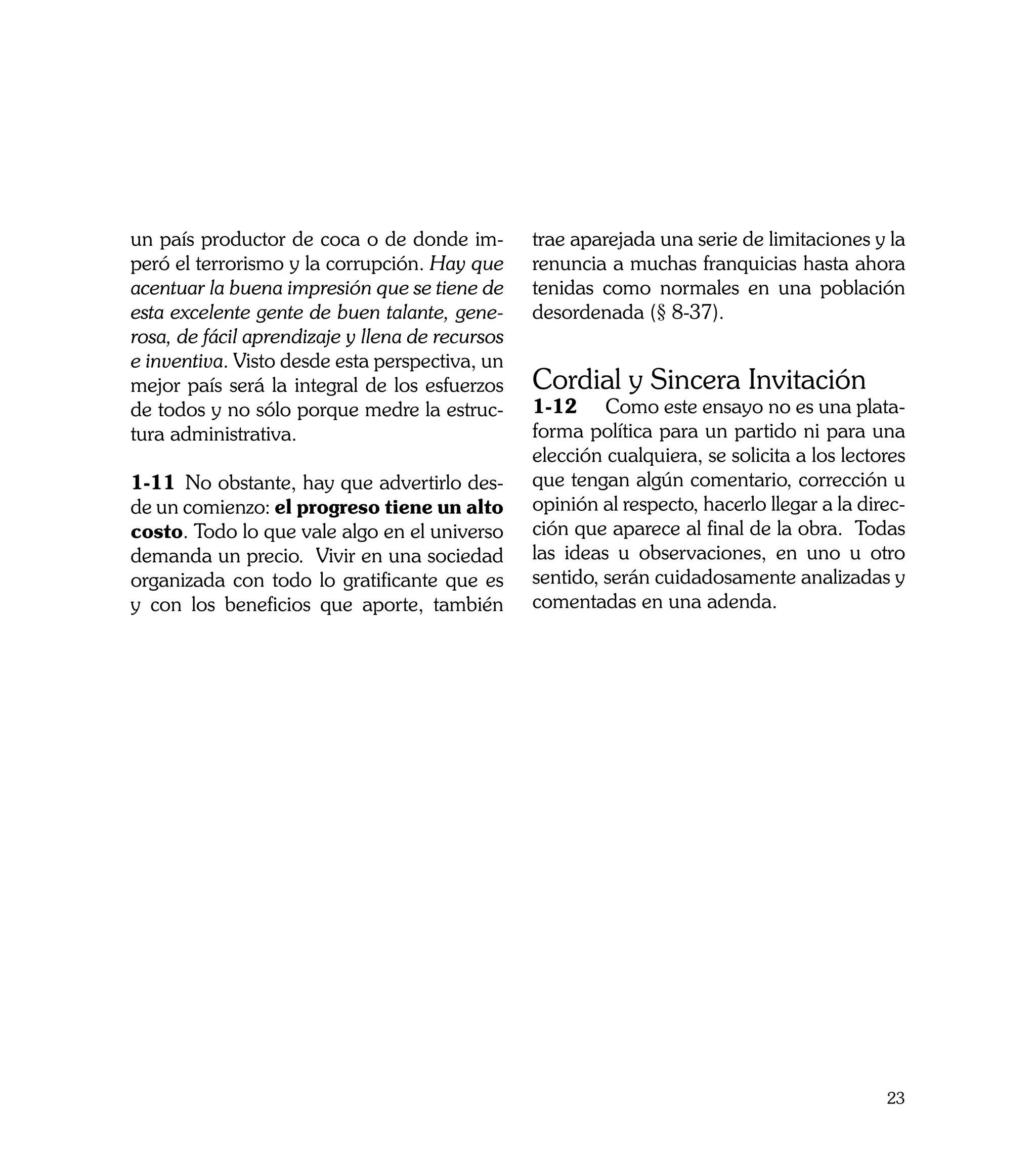 un país productor de coca o de donde im-         trae aparejada una serie de limitaciones y la
peró el terrorismo y la corrupción. Hay que      renuncia a muchas franquicias hasta ahora
acentuar la buena impresión que se tiene de      tenidas como normales en una población
esta excelente gente de buen talante, gene-      desordenada (§ 8-37).
rosa, de fácil aprendizaje y llena de recursos
e inventiva. Visto desde esta perspectiva, un
mejor país será la integral de los esfuerzos     Cordial y Sincera Invitación
de todos y no sólo porque medre la estruc-       1-12	 Como este ensayo no es una plata-
tura administrativa.                             forma política para un partido ni para una
                                                 elección cualquiera, se solicita a los lectores
1-11	 No obstante, hay que advertirlo des-       que tengan algún comentario, corrección u
de un comienzo: el progreso tiene un alto        opinión al respecto, hacerlo llegar a la direc-
costo. Todo lo que vale algo en el universo      ción que aparece al final de la obra. Todas
demanda un precio. Vivir en una sociedad         las ideas u observaciones, en uno u otro
organizada con todo lo gratificante que es       sentido, serán cuidadosamente analizadas y
y con los beneficios que aporte, también         comentadas en una adenda.




                                                                                             23
 