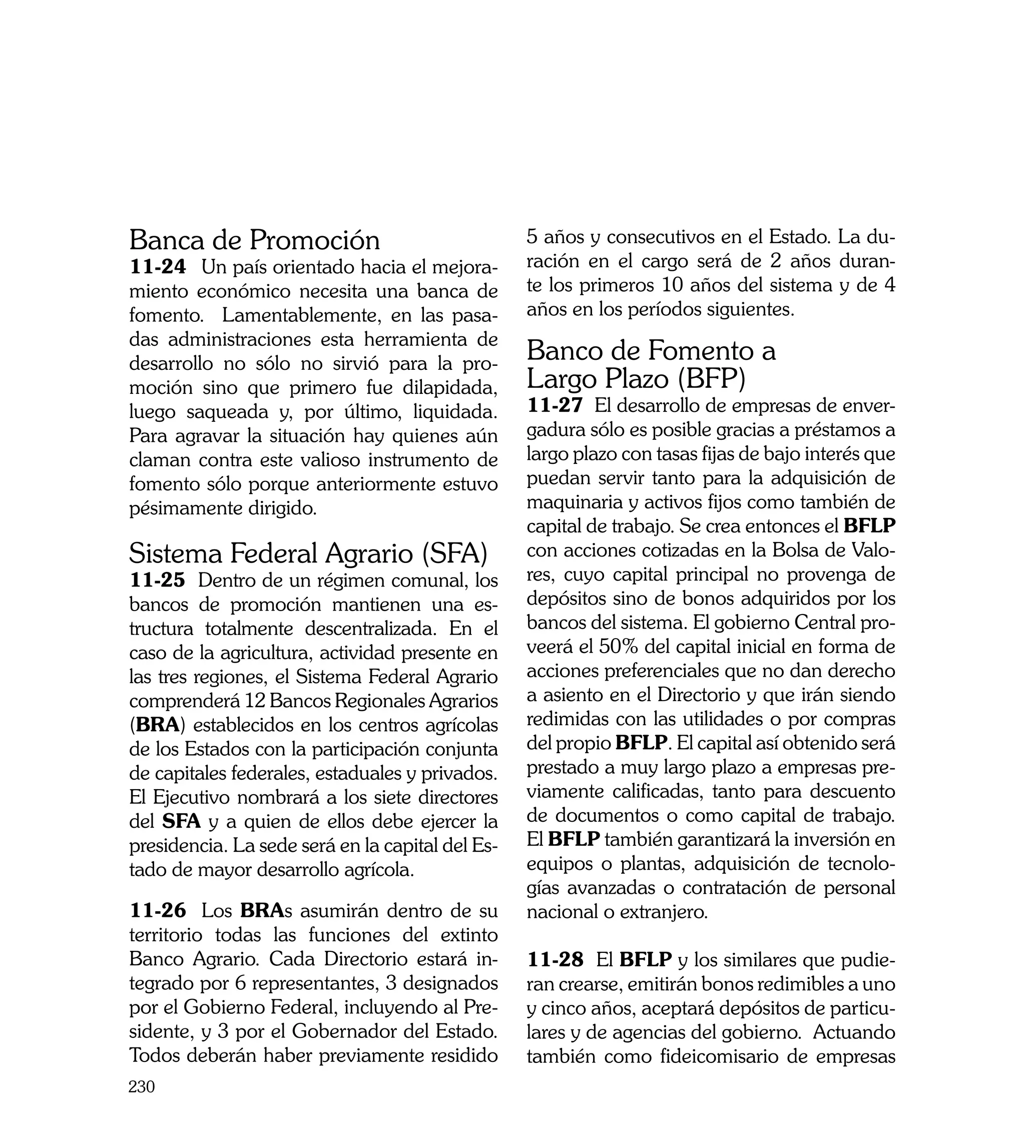 Banca de Promoción                                5 años y consecutivos en el Estado. La du-
11-24	 Un país orientado hacia el mejora-         ración en el cargo será de 2 años duran-
miento económico necesita una banca de            te los primeros 10 años del sistema y de 4
fomento. Lamentablemente, en las pasa-            años en los períodos siguientes. 	
das administraciones esta herramienta de
desarrollo no sólo no sirvió para la pro-
                                                  Banco de Fomento a
moción sino que primero fue dilapidada,           Largo Plazo (BFP)
luego saqueada y, por último, liquidada.          11-27 El desarrollo de empresas de enver-
Para agravar la situación hay quienes aún         gadura sólo es posible gracias a préstamos a
claman contra este valioso instrumento de         largo plazo con tasas fijas de bajo interés que
fomento sólo porque anteriormente estuvo          puedan servir tanto para la adquisición de
pésimamente dirigido.                             maquinaria y activos fijos como también de
                                                  capital de trabajo. Se crea entonces el BFLP
Sistema Federal Agrario (SFA)                     con acciones cotizadas en la Bolsa de Valo-
11-25 Dentro de un régimen comunal, los           res, cuyo capital principal no provenga de
bancos de promoción mantienen una es-             depósitos sino de bonos adquiridos por los
tructura totalmente descentralizada. En el        bancos del sistema. El gobierno Central pro-
caso de la agricultura, actividad presente en     veerá el 50% del capital inicial en forma de
las tres regiones, el Sistema Federal Agrario     acciones preferenciales que no dan derecho
comprenderá 12 Bancos Regionales Agrarios         a asiento en el Directorio y que irán siendo
(BRA) establecidos en los centros agrícolas       redimidas con las utilidades o por compras
de los Estados con la participación conjunta      del propio BFLP. El capital así obtenido será
de capitales federales, estaduales y privados.    prestado a muy largo plazo a empresas pre-
El Ejecutivo nombrará a los siete directores      viamente calificadas, tanto para descuento
del SFA y a quien de ellos debe ejercer la        de documentos o como capital de trabajo.
presidencia. La sede será en la capital del Es-   El BFLP también garantizará la inversión en
tado de mayor desarrollo agrícola.                equipos o plantas, adquisición de tecnolo-
                                                  gías avanzadas o contratación de personal
11-26	 Los BRAs asumirán dentro de su             nacional o extranjero.
territorio todas las funciones del extinto
Banco Agrario. Cada Directorio estará in-         11-28 El BFLP y los similares que pudie-
tegrado por 6 representantes, 3 designados        ran crearse, emitirán bonos redimibles a uno
por el Gobierno Federal, incluyendo al Pre-       y cinco años, aceptará depósitos de particu-
sidente, y 3 por el Gobernador del Estado.        lares y de agencias del gobierno. Actuando
Todos deberán haber previamente residido          también como fideicomisario de empresas
230
 
