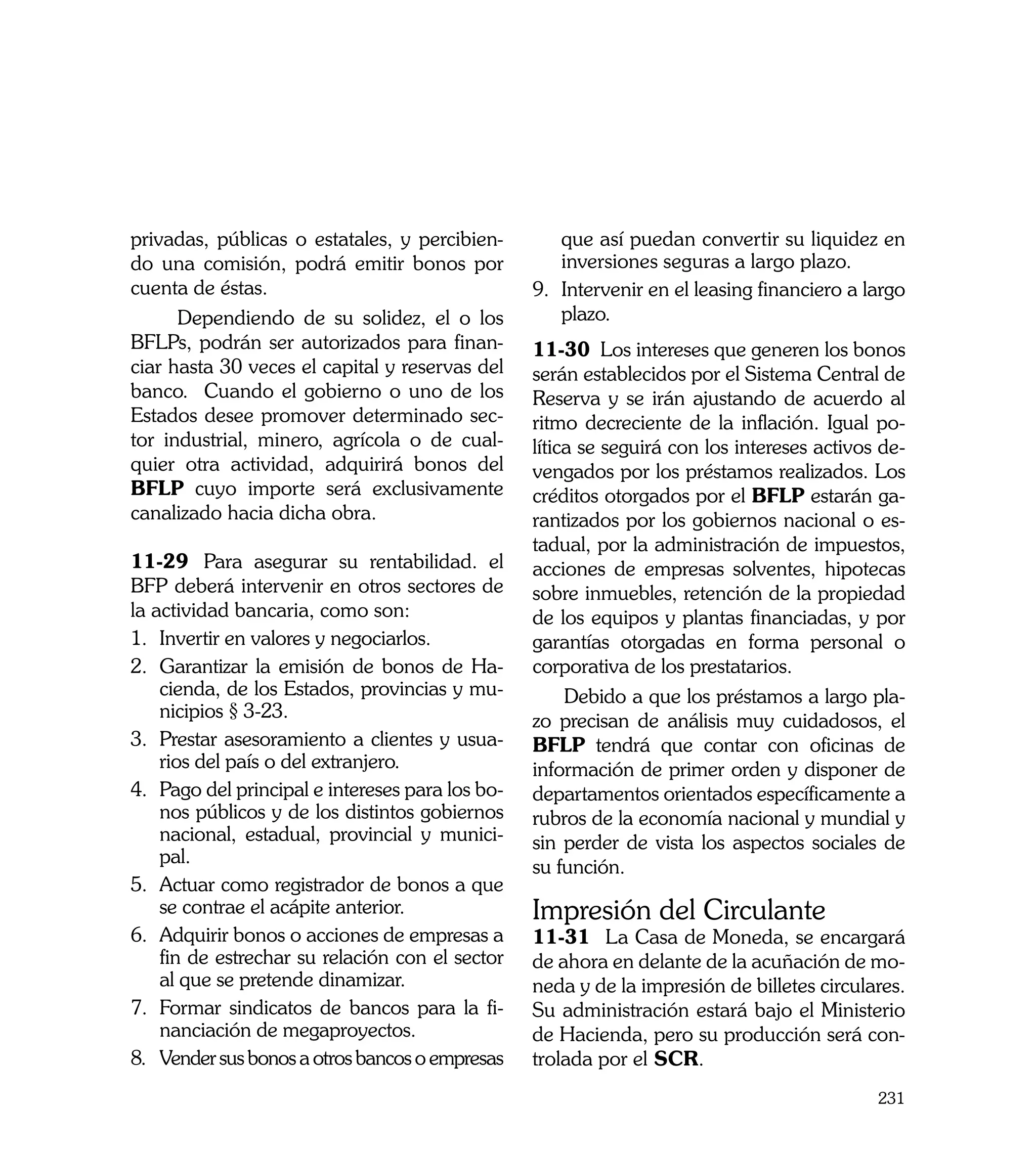 privadas, públicas o estatales, y percibien-          que así puedan convertir su liquidez en
do una comisión, podrá emitir bonos por               inversiones seguras a largo plazo.
cuenta de éstas.                                  9.	 Intervenir en el leasing financiero a largo
      Dependiendo de su solidez, el o los             plazo.
BFLPs, podrán ser autorizados para finan-         11-30 Los intereses que generen los bonos
ciar hasta 30 veces el capital y reservas del     serán establecidos por el Sistema Central de
banco. Cuando el gobierno o uno de los            Reserva y se irán ajustando de acuerdo al
Estados desee promover determinado sec-           ritmo decreciente de la inflación. Igual po-
tor industrial, minero, agrícola o de cual-       lítica se seguirá con los intereses activos de-
quier otra actividad, adquirirá bonos del         vengados por los préstamos realizados. Los
BFLP cuyo importe será exclusivamente             créditos otorgados por el BFLP estarán ga-
canalizado hacia dicha obra.                      rantizados por los gobiernos nacional o es-
                                                  tadual, por la administración de impuestos,
11-29	 Para asegurar su rentabilidad. el          acciones de empresas solventes, hipotecas
BFP deberá intervenir en otros sectores de        sobre inmuebles, retención de la propiedad
la actividad bancaria, como son:                  de los equipos y plantas financiadas, y por
1.	 Invertir en valores y negociarlos.            garantías otorgadas en forma personal o
2.	 Garantizar la emisión de bonos de Ha-         corporativa de los prestatarios.
    cienda, de los Estados, provincias y mu-           Debido a que los préstamos a largo pla-
    nicipios § 3-23.                              zo precisan de análisis muy cuidadosos, el
3.	 Prestar asesoramiento a clientes y usua-      BFLP tendrá que contar con oficinas de
    rios del país o del extranjero.               información de primer orden y disponer de
4.	 Pago del principal e intereses para los bo-   departamentos orientados específicamente a
    nos públicos y de los distintos gobiernos     rubros de la economía nacional y mundial y
    nacional, estadual, provincial y munici-      sin perder de vista los aspectos sociales de
    pal.
                                                  su función.
5.	 Actuar como registrador de bonos a que
    se contrae el acápite anterior.               Impresión del Circulante
6.	 Adquirir bonos o acciones de empresas a       11-31	 La Casa de Moneda, se encargará
    fin de estrechar su relación con el sector    de ahora en delante de la acuñación de mo-
    al que se pretende dinamizar.                 neda y de la impresión de billetes circulares.
7.	 Formar sindicatos de bancos para la fi-       Su administración estará bajo el Ministerio
    nanciación de megaproyectos.                  de Hacienda, pero su producción será con-
8.	 Vender sus bonos a otros bancos o empresas    trolada por el SCR.
                                                                                             231
 
