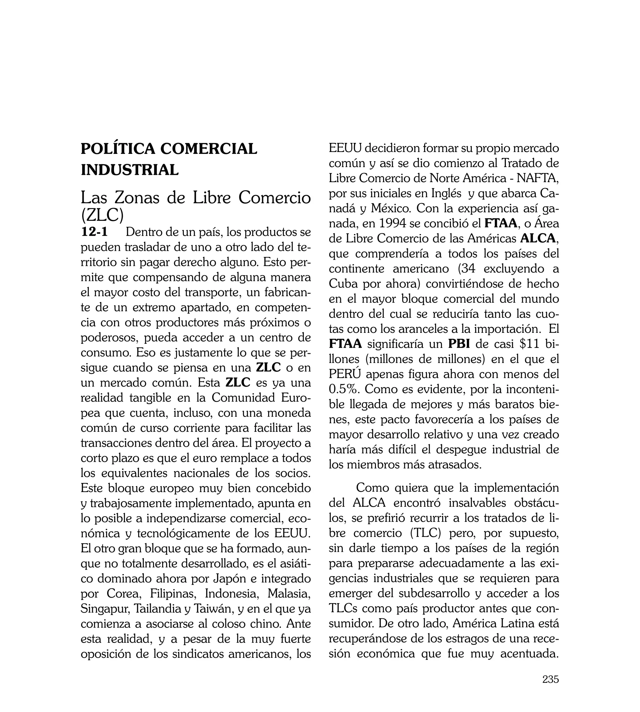 Política Comercial                              EEUU decidieron formar su propio mercado
                                                común y así se dio comienzo al Tratado de
Industrial                                      Libre Comercio de Norte América - NAFTA,
Las Zonas de Libre Comercio                     por sus iniciales en Inglés y que abarca Ca-
                                                nadá y México. Con la experiencia así ga-
(ZLC)                                           nada, en 1994 se concibió el FTAA, o Área
12-1	 Dentro de un país, los productos se
                                                de Libre Comercio de las Américas ALCA,
pueden trasladar de uno a otro lado del te-
                                                que comprendería a todos los países del
rritorio sin pagar derecho alguno. Esto per-
                                                continente americano (34 excluyendo a
mite que compensando de alguna manera
                                                Cuba por ahora) convirtiéndose de hecho
el mayor costo del transporte, un fabrican-
                                                en el mayor bloque comercial del mundo
te de un extremo apartado, en competen-
                                                dentro del cual se reduciría tanto las cuo-
cia con otros productores más próximos o
                                                tas como los aranceles a la importación. El
poderosos, pueda acceder a un centro de
                                                FTAA significaría un PBI de casi $11 bi-
consumo. Eso es justamente lo que se per-
                                                llones (millones de millones) en el que el
sigue cuando se piensa en una ZLC o en
                                                PERÚ apenas figura ahora con menos del
un mercado común. Esta ZLC es ya una
                                                0.5%. Como es evidente, por la inconteni-
realidad tangible en la Comunidad Euro-
                                                ble llegada de mejores y más baratos bie-
pea que cuenta, incluso, con una moneda
                                                nes, este pacto favorecería a los países de
común de curso corriente para facilitar las
                                                mayor desarrollo relativo y una vez creado
transacciones dentro del área. El proyecto a
                                                haría más difícil el despegue industrial de
corto plazo es que el euro remplace a todos
                                                los miembros más atrasados.
los equivalentes nacionales de los socios.
Este bloque europeo muy bien concebido                Como quiera que la implementación
y trabajosamente implementado, apunta en        del ALCA encontró insalvables obstácu-
lo posible a independizarse comercial, eco-     los, se prefirió recurrir a los tratados de li-
nómica y tecnológicamente de los EEUU.          bre comercio (TLC) pero, por supuesto,
El otro gran bloque que se ha formado, aun-     sin darle tiempo a los países de la región
que no totalmente desarrollado, es el asiáti-   para prepararse adecuadamente a las exi-
co dominado ahora por Japón e integrado         gencias industriales que se requieren para
por Corea, Filipinas, Indonesia, Malasia,       emerger del subdesarrollo y acceder a los
Singapur, Tailandia y Taiwán, y en el que ya    TLCs como país productor antes que con-
comienza a asociarse al coloso chino. Ante      sumidor. De otro lado, América Latina está
esta realidad, y a pesar de la muy fuerte       recuperándose de los estragos de una rece-
oposición de los sindicatos americanos, los     sión económica que fue muy acentuada.

                                                                                           235
 