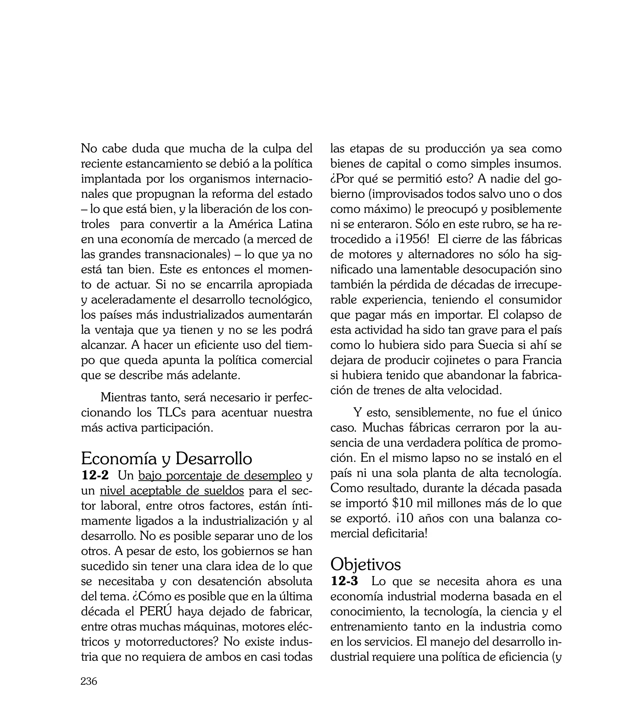 No cabe duda que mucha de la culpa del            las etapas de su producción ya sea como
reciente estancamiento se debió a la política     bienes de capital o como simples insumos.
implantada por los organismos internacio-         ¿Por qué se permitió esto? A nadie del go-
nales que propugnan la reforma del estado         bierno (improvisados todos salvo uno o dos
– lo que está bien, y la liberación de los con-   como máximo) le preocupó y posiblemente
troles para convertir a la América Latina         ni se enteraron. Sólo en este rubro, se ha re-
en una economía de mercado (a merced de           trocedido a ¡1956! El cierre de las fábricas
las grandes transnacionales) – lo que ya no       de motores y alternadores no sólo ha sig-
está tan bien. Este es entonces el momen-         nificado una lamentable desocupación sino
to de actuar. Si no se encarrila apropiada        también la pérdida de décadas de irrecupe-
y aceleradamente el desarrollo tecnológico,       rable experiencia, teniendo el consumidor
los países más industrializados aumentarán        que pagar más en importar. El colapso de
la ventaja que ya tienen y no se les podrá        esta actividad ha sido tan grave para el país
alcanzar. A hacer un eficiente uso del tiem-      como lo hubiera sido para Suecia si ahí se
po que queda apunta la política comercial         dejara de producir cojinetes o para Francia
que se describe más adelante.                     si hubiera tenido que abandonar la fabrica-
                                                  ción de trenes de alta velocidad.
    Mientras tanto, será necesario ir perfec-
cionando los TLCs para acentuar nuestra               Y esto, sensiblemente, no fue el único
más activa participación.                         caso. Muchas fábricas cerraron por la au-
                                                  sencia de una verdadera política de promo-
Economía y Desarrollo                             ción. En el mismo lapso no se instaló en el
12-2 Un bajo porcentaje de desempleo y            país ni una sola planta de alta tecnología.
un nivel aceptable de sueldos para el sec-        Como resultado, durante la década pasada
tor laboral, entre otros factores, están ínti-    se importó $10 mil millones más de lo que
mamente ligados a la industrialización y al       se exportó. ¡10 años con una balanza co-
desarrollo. No es posible separar uno de los      mercial deficitaria!
otros. A pesar de esto, los gobiernos se han
sucedido sin tener una clara idea de lo que       Objetivos
se necesitaba y con desatención absoluta          12-3 Lo que se necesita ahora es una
del tema. ¿Cómo es posible que en la última       economía industrial moderna basada en el
década el PERÚ haya dejado de fabricar,           conocimiento, la tecnología, la ciencia y el
entre otras muchas máquinas, motores eléc-        entrenamiento tanto en la industria como
tricos y motorreductores? No existe indus-        en los servicios. El manejo del desarrollo in-
tria que no requiera de ambos en casi todas       dustrial requiere una política de eficiencia (y
236
 