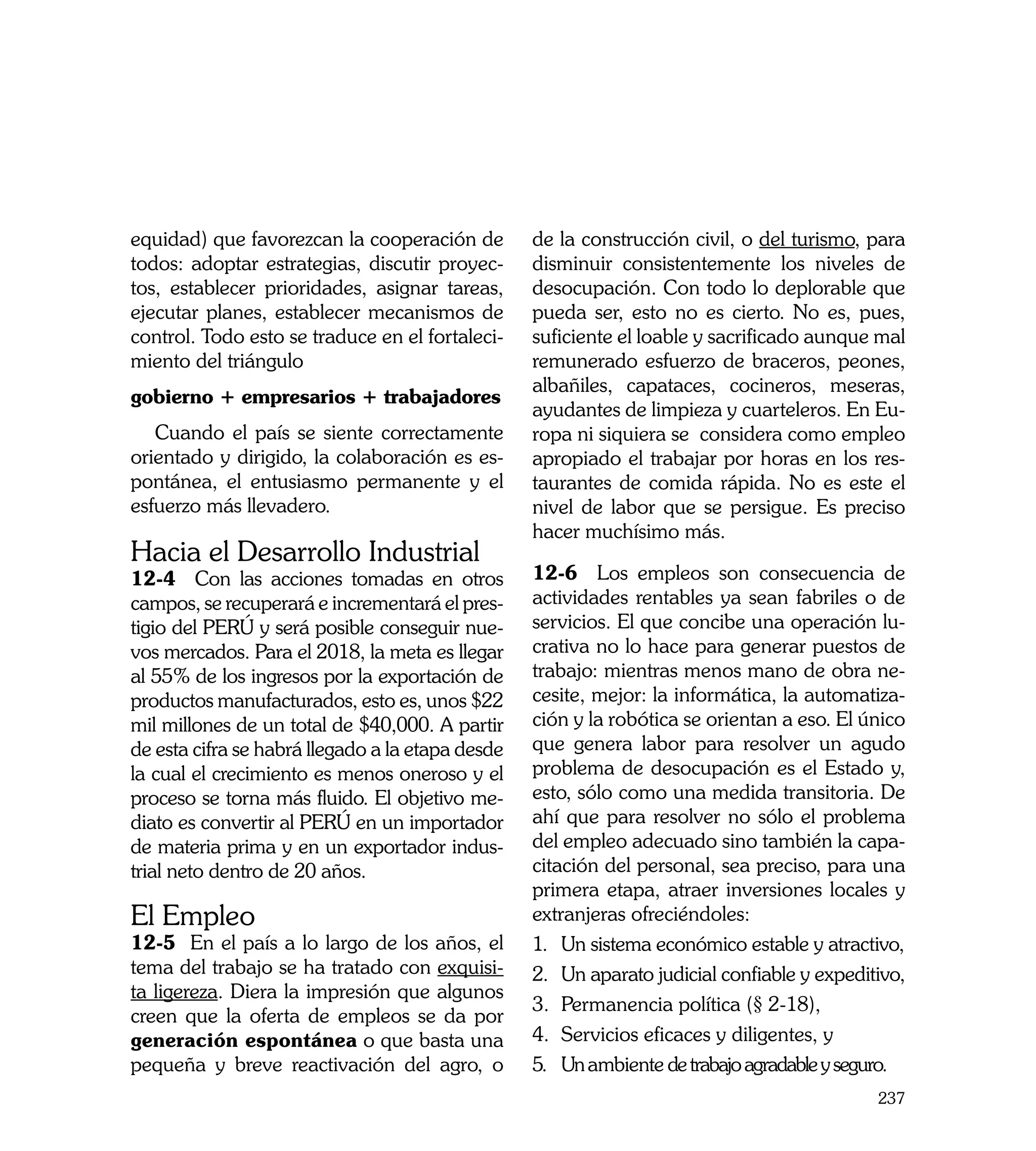 equidad) que favorezcan la cooperación de         de la construcción civil, o del turismo, para
todos: adoptar estrategias, discutir proyec-      disminuir consistentemente los niveles de
tos, establecer prioridades, asignar tareas,      desocupación. Con todo lo deplorable que
ejecutar planes, establecer mecanismos de         pueda ser, esto no es cierto. No es, pues,
control. Todo esto se traduce en el fortaleci-    suficiente el loable y sacrificado aunque mal
miento del triángulo                              remunerado esfuerzo de braceros, peones,
                                                  albañiles, capataces, cocineros, meseras,
gobierno + empresarios + trabajadores
                                                  ayudantes de limpieza y cuarteleros. En Eu-
   Cuando el país se siente correctamente         ropa ni siquiera se considera como empleo
orientado y dirigido, la colaboración es es-      apropiado el trabajar por horas en los res-
pontánea, el entusiasmo permanente y el           taurantes de comida rápida. No es este el
esfuerzo más llevadero.                           nivel de labor que se persigue. Es preciso
                                                  hacer muchísimo más.
Hacia el Desarrollo Industrial
12-4 Con las acciones tomadas en otros            12-6 Los empleos son consecuencia de
campos, se recuperará e incrementará el pres-     actividades rentables ya sean fabriles o de
tigio del PERÚ y será posible conseguir nue-      servicios. El que concibe una operación lu-
vos mercados. Para el 2018, la meta es llegar     crativa no lo hace para generar puestos de
al 55% de los ingresos por la exportación de      trabajo: mientras menos mano de obra ne-
productos manufacturados, esto es, unos $22       cesite, mejor: la informática, la automatiza-
mil millones de un total de $40,000. A partir     ción y la robótica se orientan a eso. El único
de esta cifra se habrá llegado a la etapa desde   que genera labor para resolver un agudo
la cual el crecimiento es menos oneroso y el      problema de desocupación es el Estado y,
proceso se torna más fluido. El objetivo me-      esto, sólo como una medida transitoria. De
diato es convertir al PERÚ en un importador       ahí que para resolver no sólo el problema
de materia prima y en un exportador indus-        del empleo adecuado sino también la capa-
trial neto dentro de 20 años.                     citación del personal, sea preciso, para una
                                                  primera etapa, atraer inversiones locales y
El Empleo                                         extranjeras ofreciéndoles:
12-5 En el país a lo largo de los años, el        1.	 Un sistema económico estable y atractivo,
tema del trabajo se ha tratado con exquisi-       2.	 Un aparato judicial confiable y expeditivo,
ta ligereza. Diera la impresión que algunos
                                                  3. 	Permanencia política (§ 2-18),
creen que la oferta de empleos se da por
generación espontánea o que basta una             4.	 Servicios eficaces y diligentes, y
pequeña y breve reactivación del agro, o          5.	 Un ambiente de trabajo agradable y seguro. 	
                                                                                              237
 
