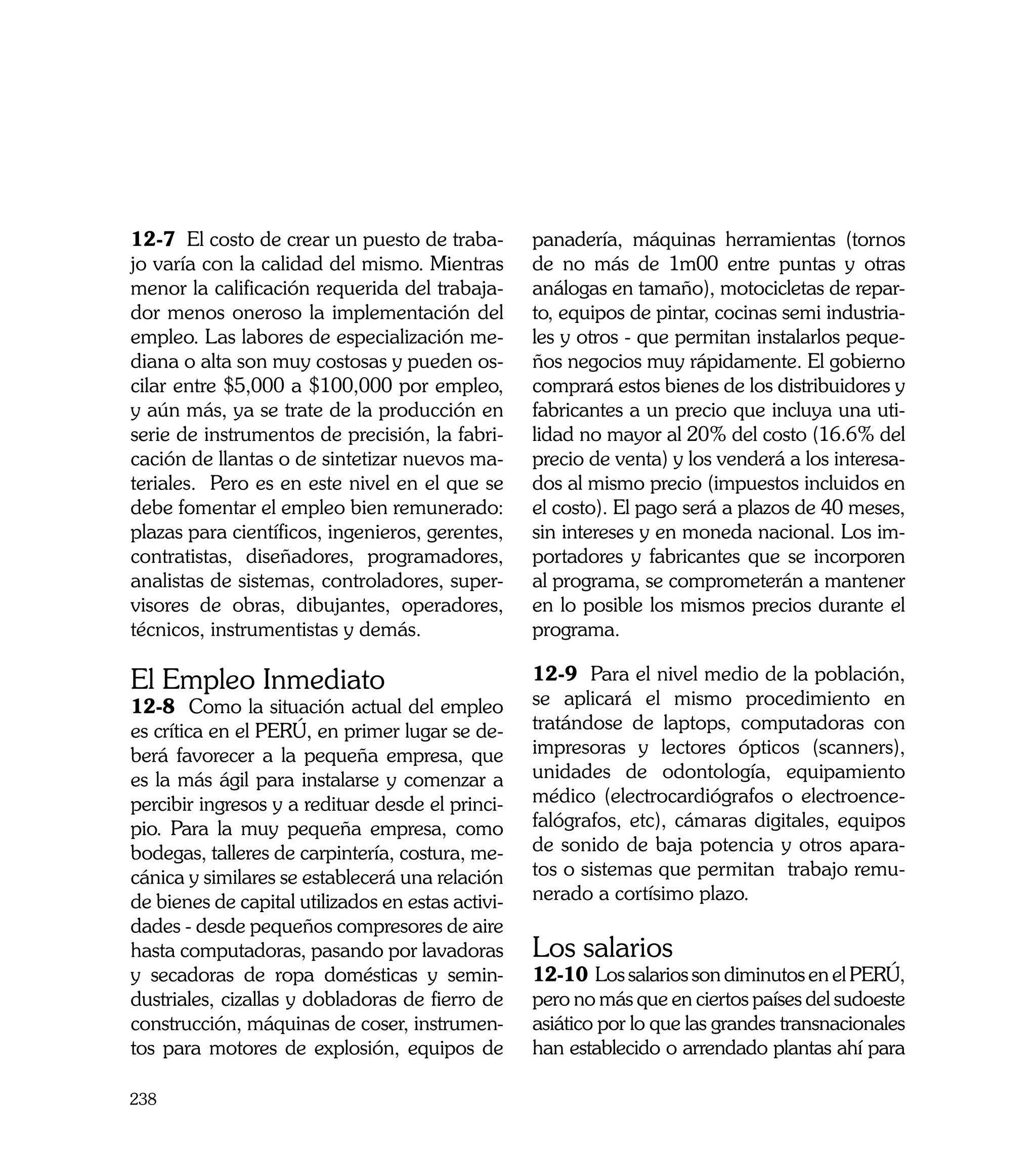 12-7 El costo de crear un puesto de traba-         panadería, máquinas herramientas (tornos
jo varía con la calidad del mismo. Mientras        de no más de 1m00 entre puntas y otras
menor la calificación requerida del trabaja-       análogas en tamaño), motocicletas de repar-
dor menos oneroso la implementación del            to, equipos de pintar, cocinas semi industria-
empleo. Las labores de especialización me-         les y otros - que permitan instalarlos peque-
diana o alta son muy costosas y pueden os-         ños negocios muy rápidamente. El gobierno
cilar entre $5,000 a $100,000 por empleo,          comprará estos bienes de los distribuidores y
y aún más, ya se trate de la producción en         fabricantes a un precio que incluya una uti-
serie de instrumentos de precisión, la fabri-      lidad no mayor al 20% del costo (16.6% del
cación de llantas o de sintetizar nuevos ma-       precio de venta) y los venderá a los interesa-
teriales. Pero es en este nivel en el que se       dos al mismo precio (impuestos incluidos en
debe fomentar el empleo bien remunerado:           el costo). El pago será a plazos de 40 meses,
plazas para científicos, ingenieros, gerentes,     sin intereses y en moneda nacional. Los im-
contratistas, diseñadores, programadores,          portadores y fabricantes que se incorporen
analistas de sistemas, controladores, super-       al programa, se comprometerán a mantener
visores de obras, dibujantes, operadores,          en lo posible los mismos precios durante el
técnicos, instrumentistas y demás.                 programa.

El Empleo Inmediato                                12-9 Para el nivel medio de la población,
12-8 Como la situación actual del empleo           se aplicará el mismo procedimiento en
es crítica en el PERÚ, en primer lugar se de-      tratándose de laptops, computadoras con
berá favorecer a la pequeña empresa, que           impresoras y lectores ópticos (scanners),
es la más ágil para instalarse y comenzar a        unidades de odontología, equipamiento
percibir ingresos y a redituar desde el princi-    médico (electrocardiógrafos o electroence-
pio. Para la muy pequeña empresa, como             falógrafos, etc), cámaras digitales, equipos
bodegas, talleres de carpintería, costura, me-     de sonido de baja potencia y otros apara-
cánica y similares se establecerá una relación     tos o sistemas que permitan trabajo remu-
de bienes de capital utilizados en estas activi-   nerado a cortísimo plazo. 	
dades - desde pequeños compresores de aire
hasta computadoras, pasando por lavadoras          Los salarios
y secadoras de ropa domésticas y semin-            12-10 Los salarios son diminutos en el PERÚ,
dustriales, cizallas y dobladoras de fierro de     pero no más que en ciertos países del sudoeste
construcción, máquinas de coser, instrumen-        asiático por lo que las grandes transnacionales
tos para motores de explosión, equipos de          han establecido o arrendado plantas ahí para

238
 