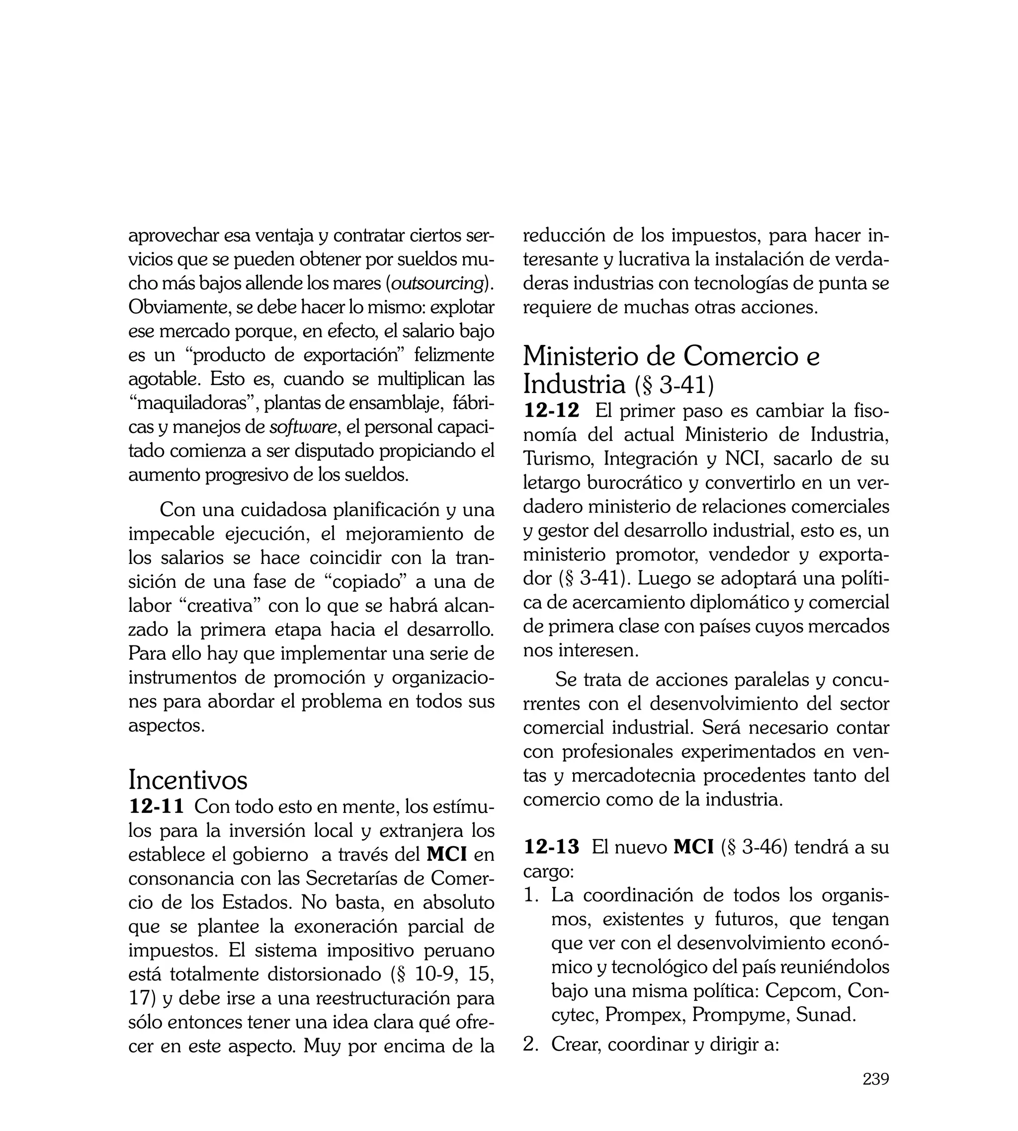 aprovechar esa ventaja y contratar ciertos ser-   reducción de los impuestos, para hacer in-
vicios que se pueden obtener por sueldos mu-      teresante y lucrativa la instalación de verda-
cho más bajos allende los mares (outsourcing).    deras industrias con tecnologías de punta se
Obviamente, se debe hacer lo mismo: explotar      requiere de muchas otras acciones.
ese mercado porque, en efecto, el salario bajo
es un “producto de exportación” felizmente        Ministerio de Comercio e
agotable. Esto es, cuando se multiplican las      Industria (§ 3-41)
“maquiladoras”, plantas de ensamblaje, fábri-     12-12 El primer paso es cambiar la fiso-
cas y manejos de software, el personal capaci-    nomía del actual Ministerio de Industria,
tado comienza a ser disputado propiciando el      Turismo, Integración y NCI, sacarlo de su
aumento progresivo de los sueldos.                letargo burocrático y convertirlo en un ver-
    Con una cuidadosa planificación y una         dadero ministerio de relaciones comerciales
impecable ejecución, el mejoramiento de           y gestor del desarrollo industrial, esto es, un
los salarios se hace coincidir con la tran-       ministerio promotor, vendedor y exporta-
sición de una fase de “copiado” a una de          dor (§ 3-41). Luego se adoptará una políti-
labor “creativa” con lo que se habrá alcan-       ca de acercamiento diplomático y comercial
zado la primera etapa hacia el desarrollo.        de primera clase con países cuyos mercados
Para ello hay que implementar una serie de        nos interesen.
instrumentos de promoción y organizacio-              Se trata de acciones paralelas y concu-
nes para abordar el problema en todos sus         rrentes con el desenvolvimiento del sector
aspectos.                                         comercial industrial. Será necesario contar
                                                  con profesionales experimentados en ven-
Incentivos                                        tas y mercadotecnia procedentes tanto del
12-11 Con todo esto en mente, los estímu-         comercio como de la industria.
los para la inversión local y extranjera los
establece el gobierno a través del MCI en         12-13 El nuevo MCI (§ 3-46) tendrá a su
consonancia con las Secretarías de Comer-         cargo:
cio de los Estados. No basta, en absoluto         1.	 La coordinación de todos los organis-
que se plantee la exoneración parcial de              mos, existentes y futuros, que tengan
impuestos. El sistema impositivo peruano              que ver con el desenvolvimiento econó-
está totalmente distorsionado (§ 10-9, 15,            mico y tecnológico del país reuniéndolos
17) y debe irse a una reestructuración para           bajo una misma política: Cepcom, Con-
sólo entonces tener una idea clara qué ofre-          cytec, Prompex, Prompyme, Sunad.
cer en este aspecto. Muy por encima de la         2.	 Crear, coordinar y dirigir a:
                                                                                             239
 